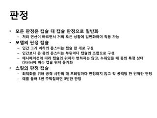 판정
• 모든 판정은 캡슐 대 캡슐 판정으로 일반화
– 처리 연산이 빠르면서 거의 모든 상황에 일반화하여 적용 가능

• 모델의 판정 캡슐
– 인간 크기 이하의 몬스터는 캡슐 한 개로 구성
– 인간보다 큰 몸의 몬스터는 부위마다 캡슐의 조합으로 구성
– 애니메이션에 따라 캡슐의 위치가 변하지는 않고, 누워있을 때 등의 특정 상태
(State)에 따라 캡슐 위치 동기화

• 스킬의 판정 캡슐
– 최적화를 위해 공격 시간의 매 프레임마다 판정하지 않고 각 공격당 한 번씩만 판정
– 예를 들어 3번 주먹질하면 3번만 판정

 