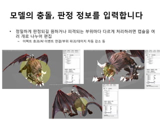 모델의 충돌, 판정 정보를 입력합니다
•

정밀하게 판정되길 원하거나 피격되는 부위마다 다르게 처리하려면 캡슐을 여
러 개로 나누어 편집
–

이펙트 효과/AI 이벤트 연결/부위 파괴/데미지 차등 감소 등

 