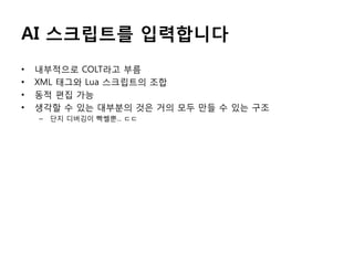 AI 스크립트를 입력합니다
•
•
•
•

내부적으로 COLT라고 부름
XML 태그와 Lua 스크립트의 조합
동적 편집 가능
생각할 수 있는 대부분의 것은 거의 모두 만들 수 있는 구조
–

단지 디버깅이 빡쎌뿐... ㄷㄷ

 
