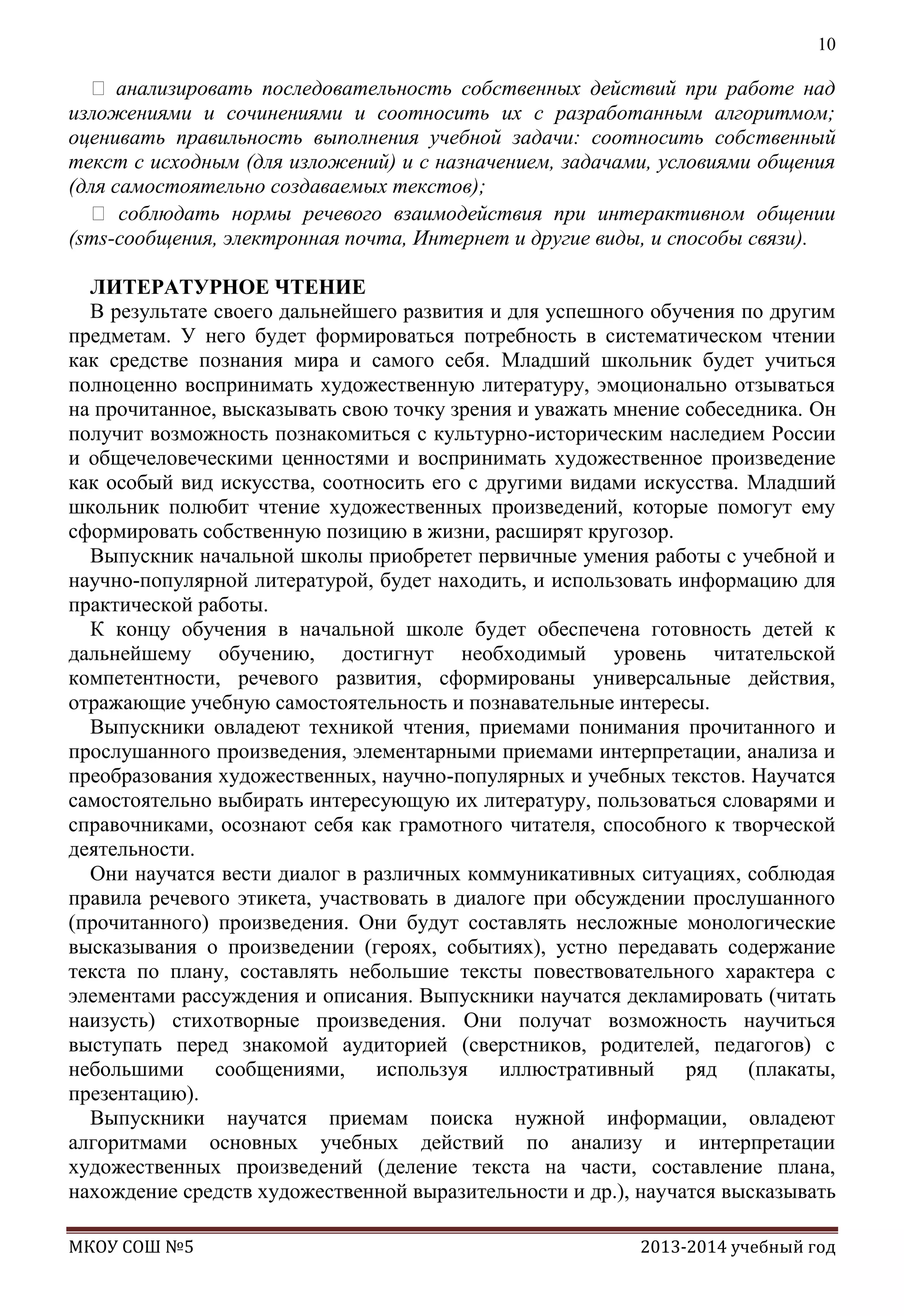 10

 анализировать последовательность собственных действий при работе над
изложениями и сочинениями и соотносить их с разработанным алгоритмом;
оценивать правильность выполнения учебной задачи: соотносить собственный
текст с исходным (для изложений) и с назначением, задачами, условиями общения
(для самостоятельно создаваемых текстов);
 соблюдать нормы речевого взаимодействия при интерактивном общении
(sms-сообщения, электронная почта, Интернет и другие виды, и способы связи).
ЛИТЕРАТУРНОЕ ЧТЕНИЕ
В результате своего дальнейшего развития и для успешного обучения по другим
предметам. У него будет формироваться потребность в систематическом чтении
как средстве познания мира и самого себя. Младший школьник будет учиться
полноценно воспринимать художественную литературу, эмоционально отзываться
на прочитанное, высказывать свою точку зрения и уважать мнение собеседника. Он
получит возможность познакомиться с культурно-историческим наследием России
и общечеловеческими ценностями и воспринимать художественное произведение
как особый вид искусства, соотносить его с другими видами искусства. Младший
школьник полюбит чтение художественных произведений, которые помогут ему
сформировать собственную позицию в жизни, расширят кругозор.
Выпускник начальной школы приобретет первичные умения работы с учебной и
научно-популярной литературой, будет находить, и использовать информацию для
практической работы.
К концу обучения в начальной школе будет обеспечена готовность детей к
дальнейшему обучению, достигнут необходимый уровень читательской
компетентности, речевого развития, сформированы универсальные действия,
отражающие учебную самостоятельность и познавательные интересы.
Выпускники овладеют техникой чтения, приемами понимания прочитанного и
прослушанного произведения, элементарными приемами интерпретации, анализа и
преобразования художественных, научно-популярных и учебных текстов. Научатся
самостоятельно выбирать интересующую их литературу, пользоваться словарями и
справочниками, осознают себя как грамотного читателя, способного к творческой
деятельности.
Они научатся вести диалог в различных коммуникативных ситуациях, соблюдая
правила речевого этикета, участвовать в диалоге при обсуждении прослушанного
(прочитанного) произведения. Они будут составлять несложные монологические
высказывания о произведении (героях, событиях), устно передавать содержание
текста по плану, составлять небольшие тексты повествовательного характера с
элементами рассуждения и описания. Выпускники научатся декламировать (читать
наизусть) стихотворные произведения. Они получат возможность научиться
выступать перед знакомой аудиторией (сверстников, родителей, педагогов) с
небольшими сообщениями, используя иллюстративный ряд (плакаты,
презентацию).
Выпускники научатся приемам поиска нужной информации, овладеют
алгоритмами основных учебных действий по анализу и интерпретации
художественных произведений (деление текста на части, составление плана,
нахождение средств художественной выразительности и др.), научатся высказывать
МКОУ СОШ №5

2013-2014 учебный год

 