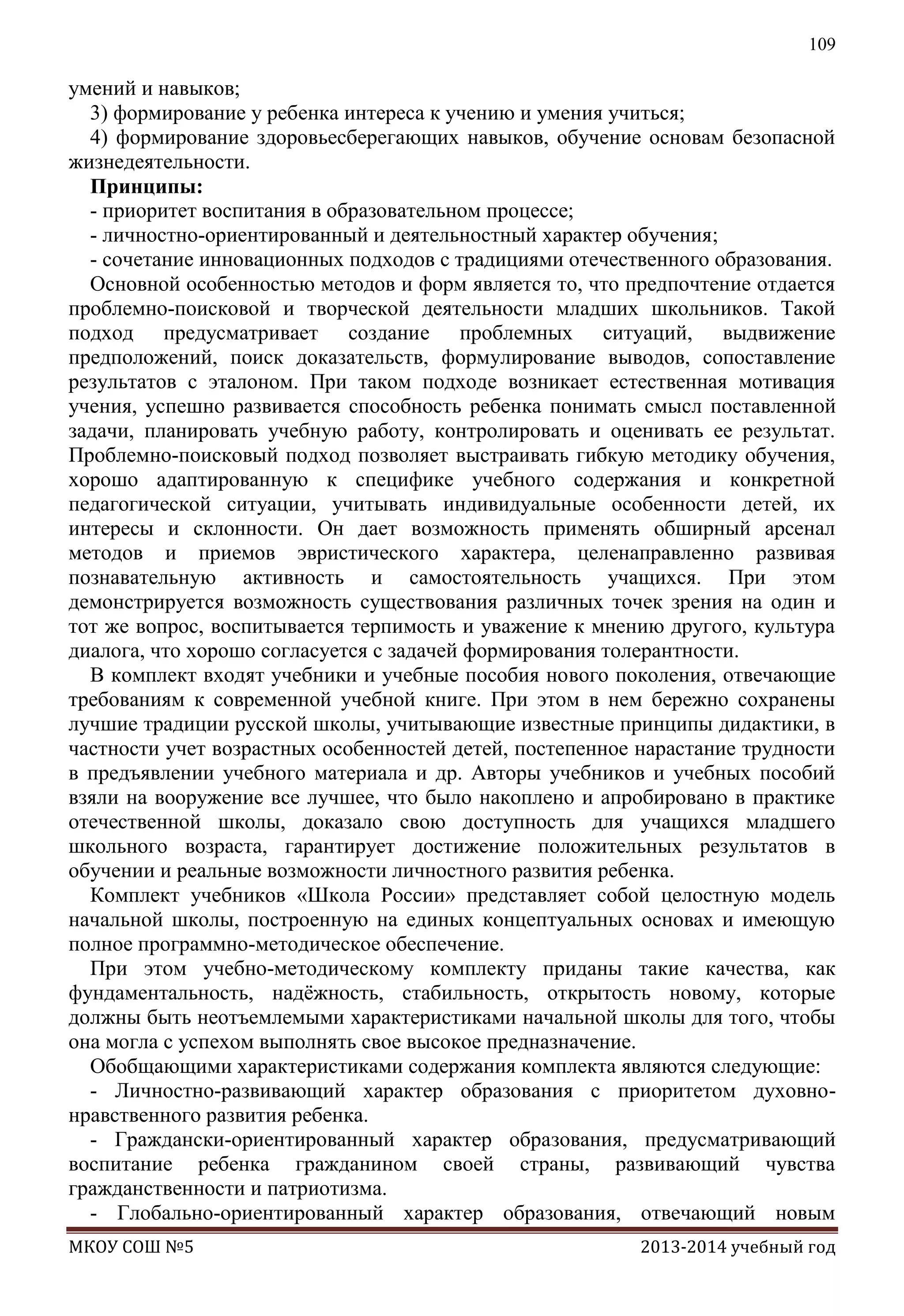 109

умений и навыков;
3) формирование у ребенка интереса к учению и умения учиться;
4) формирование здоровьесберегающих навыков, обучение основам безопасной
жизнедеятельности.
Принципы:
- приоритет воспитания в образовательном процессе;
- личностно-ориентированный и деятельностный характер обучения;
- сочетание инновационных подходов с традициями отечественного образования.
Основной особенностью методов и форм является то, что предпочтение отдается
проблемно-поисковой и творческой деятельности младших школьников. Такой
подход предусматривает создание проблемных ситуаций, выдвижение
предположений, поиск доказательств, формулирование выводов, сопоставление
результатов с эталоном. При таком подходе возникает естественная мотивация
учения, успешно развивается способность ребенка понимать смысл поставленной
задачи, планировать учебную работу, контролировать и оценивать ее результат.
Проблемно-поисковый подход позволяет выстраивать гибкую методику обучения,
хорошо адаптированную к специфике учебного содержания и конкретной
педагогической ситуации, учитывать индивидуальные особенности детей, их
интересы и склонности. Он дает возможность применять обширный арсенал
методов и приемов эвристического характера, целенаправленно развивая
познавательную активность и самостоятельность учащихся. При этом
демонстрируется возможность существования различных точек зрения на один и
тот же вопрос, воспитывается терпимость и уважение к мнению другого, культура
диалога, что хорошо согласуется с задачей формирования толерантности.
В комплект входят учебники и учебные пособия нового поколения, отвечающие
требованиям к современной учебной книге. При этом в нем бережно сохранены
лучшие традиции русской школы, учитывающие известные принципы дидактики, в
частности учет возрастных особенностей детей, постепенное нарастание трудности
в предъявлении учебного материала и др. Авторы учебников и учебных пособий
взяли на вооружение все лучшее, что было накоплено и апробировано в практике
отечественной школы, доказало свою доступность для учащихся младшего
школьного возраста, гарантирует достижение положительных результатов в
обучении и реальные возможности личностного развития ребенка.
Комплект учебников «Школа России» представляет собой целостную модель
начальной школы, построенную на единых концептуальных основах и имеющую
полное программно-методическое обеспечение.
При этом учебно-методическому комплекту приданы такие качества, как
фундаментальность, надѐжность, стабильность, открытость новому, которые
должны быть неотъемлемыми характеристиками начальной школы для того, чтобы
она могла с успехом выполнять свое высокое предназначение.
Обобщающими характеристиками содержания комплекта являются следующие:
- Личностно-развивающий характер образования с приоритетом духовнонравственного развития ребенка.
- Граждански-ориентированный характер образования, предусматривающий
воспитание ребенка гражданином своей страны, развивающий чувства
гражданственности и патриотизма.
- Глобально-ориентированный характер образования, отвечающий новым
МКОУ СОШ №5

2013-2014 учебный год

 