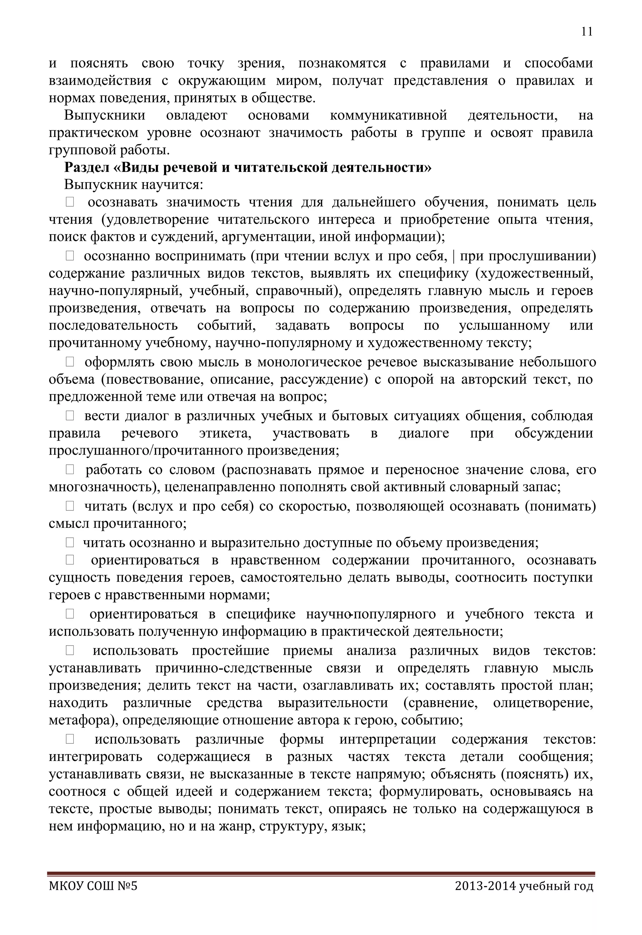 11

и пояснять свою точку зрения, познакомятся с правилами и способами
взаимодействия с окружающим миром, получат представления о правилах и
нормах поведения, принятых в обществе.
Выпускники овладеют основами коммуникативной деятельности, на
практическом уровне осознают значимость работы в группе и освоят правила
групповой работы.
Раздел «Виды речевой и читательской деятельности»
Выпускник научится:
 осознавать значимость чтения для дальнейшего обучения, понимать цель
чтения (удовлетворение читательского интереса и приобретение опыта чтения,
поиск фактов и суждений, аргументации, иной информации);
 осознанно воспринимать (при чтении вслух и про себя, | при прослушивании)
содержание различных видов текстов, выявлять их специфику (художественный,
научно-популярный, учебный, справочный), определять главную мысль и героев
произведения, отвечать на вопросы по содержанию произведения, определять
последовательность событий, задавать вопросы по услышанному или
прочитанному учебному, научно-популярному и художественному тексту;
 оформлять свою мысль в монологическое речевое высказывание небольшого
объема (повествование, описание, рассуждение) с опорой на авторский текст, по
предложенной теме или отвечая на вопрос;
 вести диалог в различных учеб
ных и бытовых ситуациях общения, соблюдая
правила речевого этикета, участвовать в диалоге при обсуждении
прослушанного/прочитанного произведения;
 работать со словом (распознавать прямое и переносное значение слова, его
многозначность), целенаправленно пополнять свой активный словарный запас;
 читать (вслух и про себя) со скоростью, позволяющей осознавать (понимать)
смысл прочитанного;
 читать осознанно и выразительно доступные по объему произведения;
 ориентироваться в нравственном содержании прочитанного, осознавать
сущность поведения героев, самостоятельно делать выводы, соотносить поступки
героев с нравственными нормами;
 ориентироваться в специфике научно-популярного и учебного текста и
использовать полученную информацию в практической деятельности;
 использовать простейшие приемы анализа различных видов текстов:
устанавливать причинно-следственные связи и определять главную мысль
произведения; делить текст на части, озаглавливать их; составлять простой план;
находить различные средства выразительности (сравнение, олицетворение,
метафора), определяющие отношение автора к герою, событию;
 использовать различные формы интерпретации содержания текстов:
интегрировать содержащиеся в разных частях текста детали сообщения;
устанавливать связи, не высказанные в тексте напрямую; объяснять (пояснять) их,
соотнося с общей идеей и содержанием текста; формулировать, основываясь на
тексте, простые выводы; понимать текст, опираясь не только на содержащуюся в
нем информацию, но и на жанр, структуру, язык;

МКОУ СОШ №5

2013-2014 учебный год

 