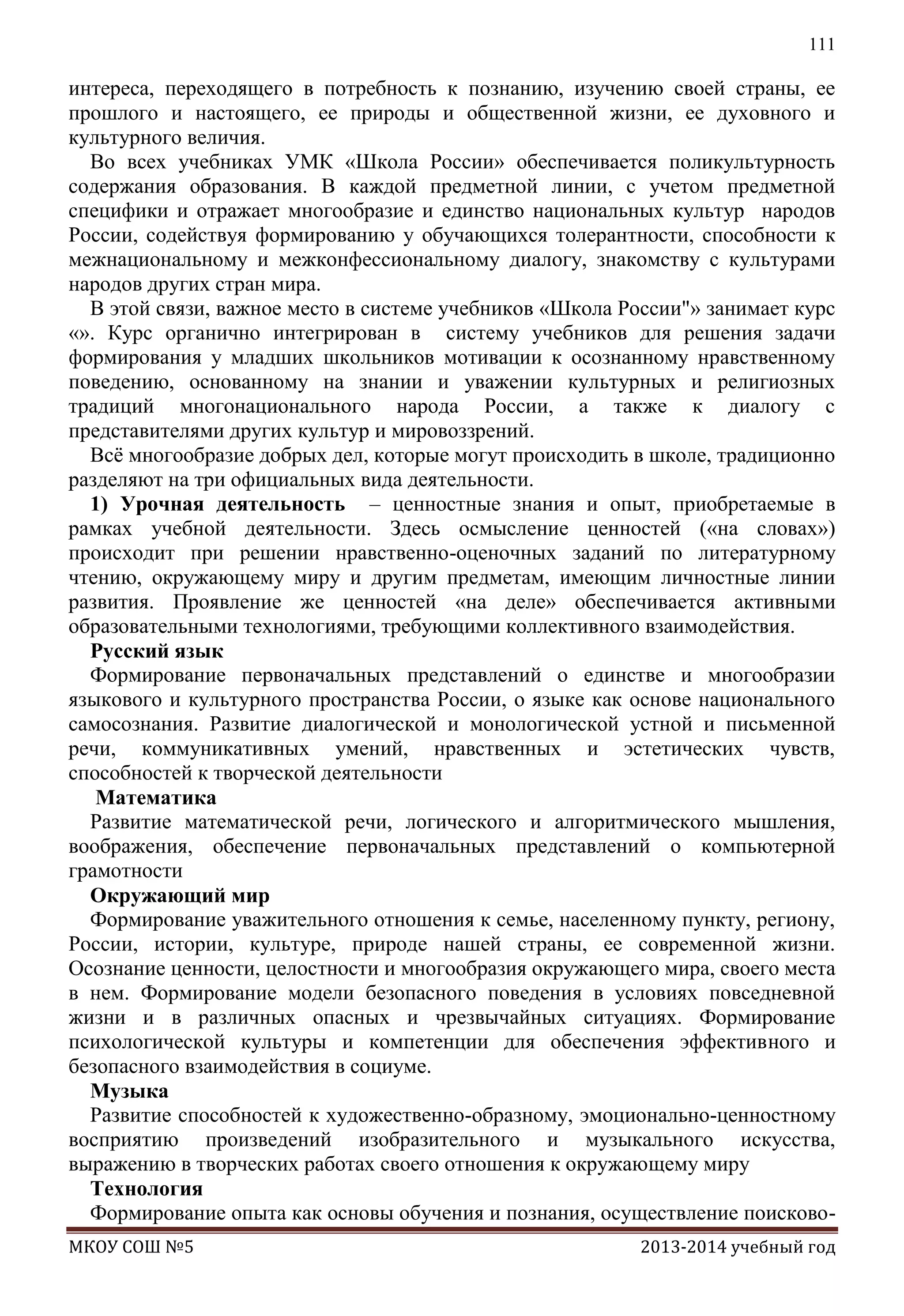 111

интереса, переходящего в потребность к познанию, изучению своей страны, ее
прошлого и настоящего, ее природы и общественной жизни, ее духовного и
культурного величия.
Во всех учебниках УМК «Школа России» обеспечивается поликультурность
содержания образования. В каждой предметной линии, с учетом предметной
специфики и отражает многообразие и единство национальных культур народов
России, содействуя формированию у обучающихся толерантности, способности к
межнациональному и межконфессиональному диалогу, знакомству с культурами
народов других стран мира.
В этой связи, важное место в системе учебников «Школа России"» занимает курс
«». Курс органично интегрирован в систему учебников для решения задачи
формирования у младших школьников мотивации к осознанному нравственному
поведению, основанному на знании и уважении культурных и религиозных
традиций многонационального народа России, а также к диалогу с
представителями других культур и мировоззрений.
Всѐ многообразие добрых дел, которые могут происходить в школе, традиционно
разделяют на три официальных вида деятельности.
1) Урочная деятельность – ценностные знания и опыт, приобретаемые в
рамках учебной деятельности. Здесь осмысление ценностей («на словах»)
происходит при решении нравственно-оценочных заданий по литературному
чтению, окружающему миру и другим предметам, имеющим личностные линии
развития. Проявление же ценностей «на деле» обеспечивается активными
образовательными технологиями, требующими коллективного взаимодействия.
Русский язык
Формирование первоначальных представлений о единстве и многообразии
языкового и культурного пространства России, о языке как основе национального
самосознания. Развитие диалогической и монологической устной и письменной
речи, коммуникативных умений, нравственных и эстетических чувств,
способностей к творческой деятельности
Математика
Развитие математической речи, логического и алгоритмического мышления,
воображения, обеспечение первоначальных представлений о компьютерной
грамотности
Окружающий мир
Формирование уважительного отношения к семье, населенному пункту, региону,
России, истории, культуре, природе нашей страны, ее современной жизни.
Осознание ценности, целостности и многообразия окружающего мира, своего места
в нем. Формирование модели безопасного поведения в условиях повседневной
жизни и в различных опасных и чрезвычайных ситуациях. Формирование
психологической культуры и компетенции для обеспечения эффективного и
безопасного взаимодействия в социуме.
Музыка
Развитие способностей к художественно-образному, эмоционально-ценностному
восприятию произведений изобразительного и музыкального искусства,
выражению в творческих работах своего отношения к окружающему миру
Технология
Формирование опыта как основы обучения и познания, осуществление поисковоМКОУ СОШ №5

2013-2014 учебный год

 