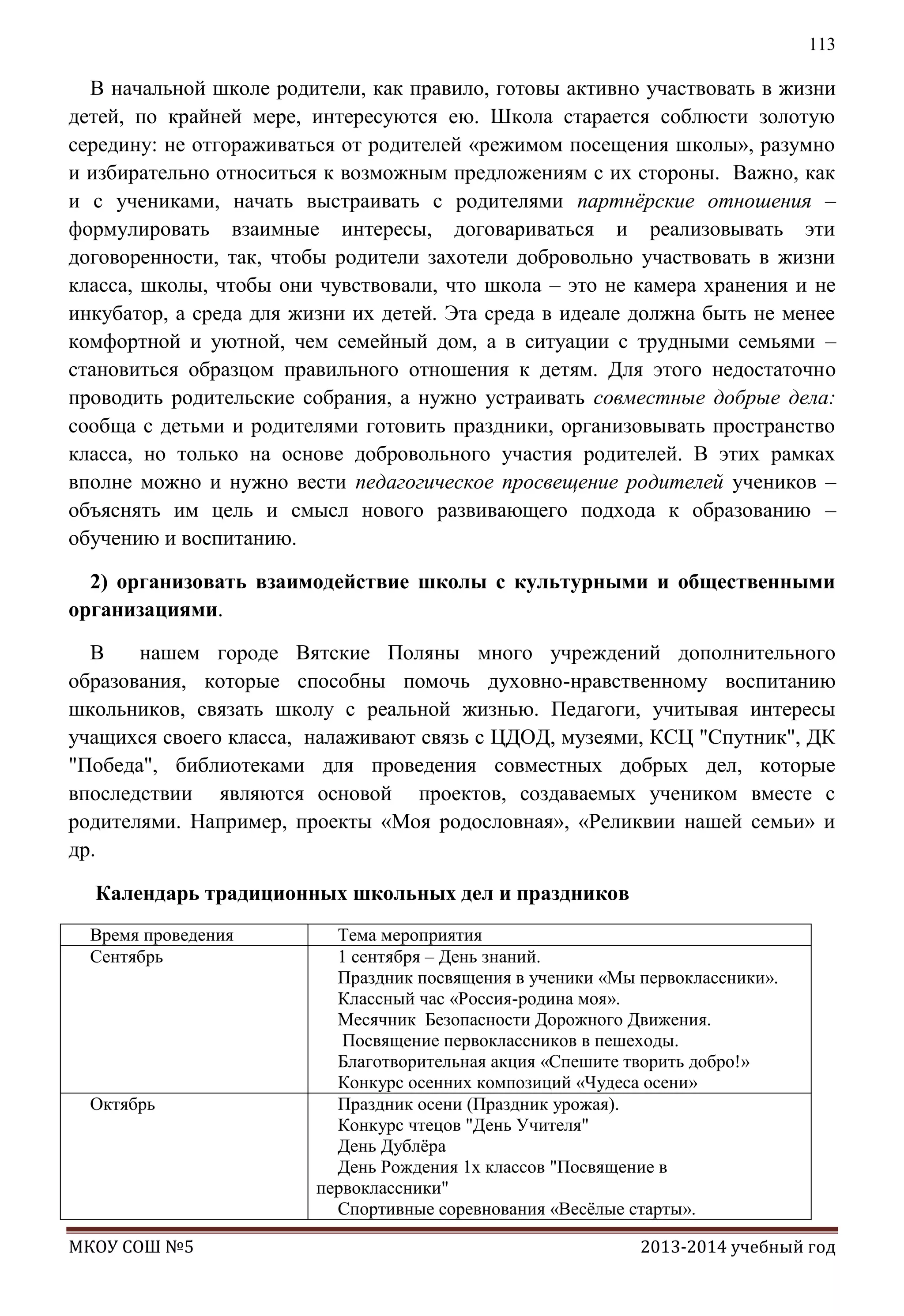 113

В начальной школе родители, как правило, готовы активно участвовать в жизни
детей, по крайней мере, интересуются ею. Школа старается соблюсти золотую
середину: не отгораживаться от родителей «режимом посещения школы», разумно
и избирательно относиться к возможным предложениям с их стороны. Важно, как
и с учениками, начать выстраивать с родителями партнѐрские отношения –
формулировать взаимные интересы, договариваться и реализовывать эти
договоренности, так, чтобы родители захотели добровольно участвовать в жизни
класса, школы, чтобы они чувствовали, что школа – это не камера хранения и не
инкубатор, а среда для жизни их детей. Эта среда в идеале должна быть не менее
комфортной и уютной, чем семейный дом, а в ситуации с трудными семьями –
становиться образцом правильного отношения к детям. Для этого недостаточно
проводить родительские собрания, а нужно устраивать совместные добрые дела:
сообща с детьми и родителями готовить праздники, организовывать пространство
класса, но только на основе добровольного участия родителей. В этих рамках
вполне можно и нужно вести педагогическое просвещение родителей учеников –
объяснять им цель и смысл нового развивающего подхода к образованию –
обучению и воспитанию.
2) организовать взаимодействие школы с культурными и общественными
организациями.
В
нашем городе Вятские Поляны много учреждений дополнительного
образования, которые способны помочь духовно-нравственному воспитанию
школьников, связать школу с реальной жизнью. Педагоги, учитывая интересы
учащихся своего класса, налаживают связь с ЦДОД, музеями, КСЦ "Спутник", ДК
"Победа", библиотеками для проведения совместных добрых дел, которые
впоследствии являются основой проектов, создаваемых учеником вместе с
родителями. Например, проекты «Моя родословная», «Реликвии нашей семьи» и
др.
Календарь традиционных школьных дел и праздников
Время проведения
Сентябрь

Октябрь

МКОУ СОШ №5

Тема мероприятия
1 сентября – День знаний.
Праздник посвящения в ученики «Мы первоклассники».
Классный час «Россия-родина моя».
Месячник Безопасности Дорожного Движения.
Посвящение первоклассников в пешеходы.
Благотворительная акция «Спешите творить добро!»
Конкурс осенних композиций «Чудеса осени»
Праздник осени (Праздник урожая).
Конкурс чтецов "День Учителя"
День Дублѐра
День Рождения 1х классов "Посвящение в
первоклассники"
Спортивные соревнования «Весѐлые старты».
2013-2014 учебный год

 