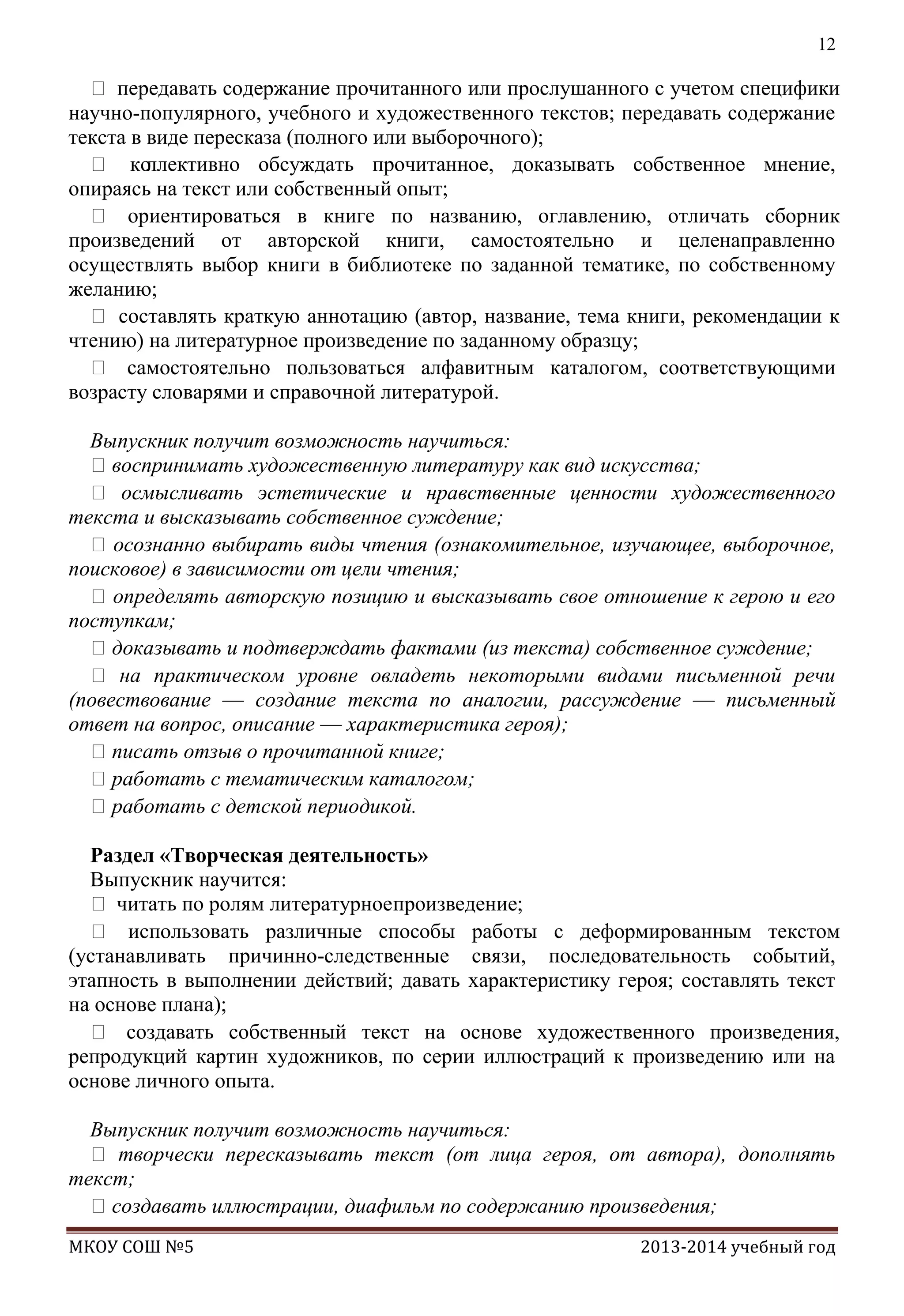 12

 передавать содержание прочитанного или прослушанного с учетом специфики
научно-популярного, учебного и художественного текстов; передавать содержание
текста в виде пересказа (полного или выборочного);
 ко
ллективно обсуждать прочитанное, доказывать собственное мнение,
опираясь на текст или собственный опыт;
 ориентироваться в книге по названию, оглавлению, отличать сборник
произведений от авторской книги, самостоятельно и целенаправленно
осуществлять выбор книги в библиотеке по заданной тематике, по собственному
желанию;
 составлять краткую аннотацию (автор, название, тема книги, рекомендации к
чтению) на литературное произведение по заданному образцу;
 самостоятельно пользоваться алфавитным каталогом, соответствующими
возрасту словарями и справочной литературой.
Выпускник получит возможность научиться:
воспринимать художественную литературу как вид искусства;
 осмысливать эстетические и нравственные ценности художественного
текста и высказывать собственное суждение;
 осознанно выбирать виды чтения (ознакомительное, изучающее, выборочное,
поисковое) в зависимости от цели чтения;
 определять авторскую позицию и высказывать свое отношение к герою и его
поступкам;
доказывать и подтверждать фактами (из текста) собственное суждение;
 на практическом уровне овладеть некоторыми видами письменной речи
(повествование — создание текста по аналогии, рассуждение — письменный
ответ на вопрос, описание — характеристика героя);
писать отзыв о прочитанной книге;
работать с тематическим каталогом;
работать с детской периодикой.
Раздел «Творческая деятельность»
Выпускник научится:
 читать по ролям литературноепроизведение;
 использовать различные способы работы с деформированным текстом
(устанавливать причинно-следственные связи, последовательность событий,
этапность в выполнении действий; давать характеристику героя; составлять текст
на основе плана);
 создавать собственный текст на основе художественного произведения,
репродукций картин художников, по серии иллюстраций к произведению или на
основе личного опыта.
Выпускник получит возможность научиться:
 творчески пересказывать текст (от лица героя, от автора), дополнять
текст;
создавать иллюстрации, диафильм по содержанию произведения;
МКОУ СОШ №5

2013-2014 учебный год

 