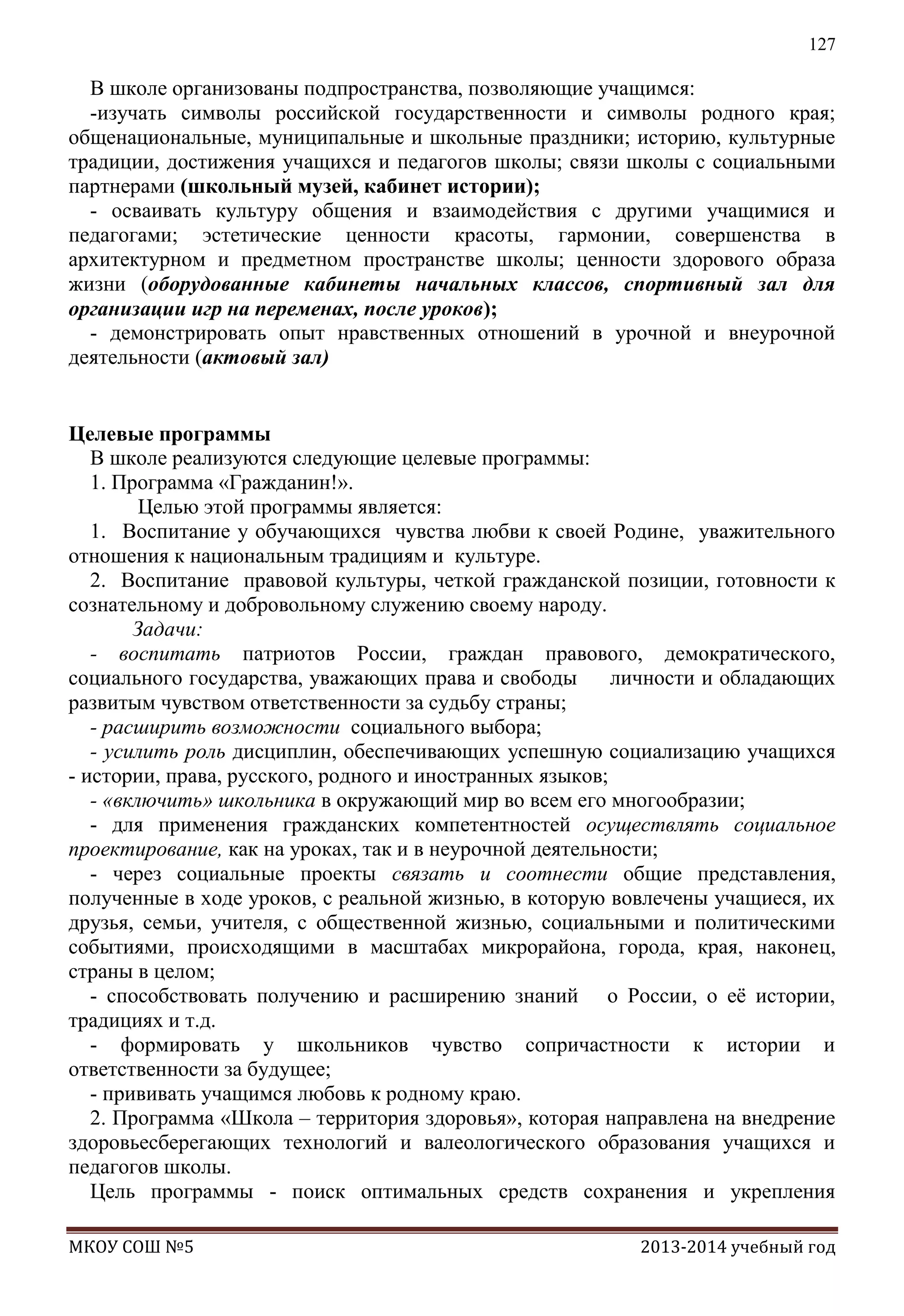 127

В школе организованы подпространства, позволяющие учащимся:
-изучать символы российской государственности и символы родного края;
общенациональные, муниципальные и школьные праздники; историю, культурные
традиции, достижения учащихся и педагогов школы; связи школы с социальными
партнерами (школьный музей, кабинет истории);
- осваивать культуру общения и взаимодействия с другими учащимися и
педагогами; эстетические ценности красоты, гармонии, совершенства в
архитектурном и предметном пространстве школы; ценности здорового образа
жизни (оборудованные кабинеты начальных классов, спортивный зал для
организации игр на переменах, после уроков);
- демонстрировать опыт нравственных отношений в урочной и внеурочной
деятельности (актовый зал)
Целевые программы
В школе реализуются следующие целевые программы:
1. Программа «Гражданин!».
Целью этой программы является:
1. Воспитание у обучающихся чувства любви к своей Родине, уважительного
отношения к национальным традициям и культуре.
2. Воспитание правовой культуры, четкой гражданской позиции, готовности к
сознательному и добровольному служению своему народу.
Задачи:
- воспитать патриотов России, граждан правового, демократического,
социального государства, уважающих права и свободы
личности и обладающих
развитым чувством ответственности за судьбу страны;
- расширить возможности социального выбора;
- усилить роль дисциплин, обеспечивающих успешную социализацию учащихся
- истории, права, русского, родного и иностранных языков;
- «включить» школьника в окружающий мир во всем его многообразии;
- для применения гражданских компетентностей осуществлять социальное
проектирование, как на уроках, так и в неурочной деятельности;
- через социальные проекты связать и соотнести общие представления,
полученные в ходе уроков, с реальной жизнью, в которую вовлечены учащиеся, их
друзья, семьи, учителя, с общественной жизнью, социальными и политическими
событиями, происходящими в масштабах микрорайона, города, края, наконец,
страны в целом;
- способствовать получению и расширению знаний о России, о еѐ истории,
традициях и т.д.
- формировать у школьников чувство сопричастности к истории и
ответственности за будущее;
- прививать учащимся любовь к родному краю.
2. Программа «Школа – территория здоровья», которая направлена на внедрение
здоровьесберегающих технологий и валеологического образования учащихся и
педагогов школы.
Цель программы - поиск оптимальных средств сохранения и укрепления
МКОУ СОШ №5

2013-2014 учебный год

 