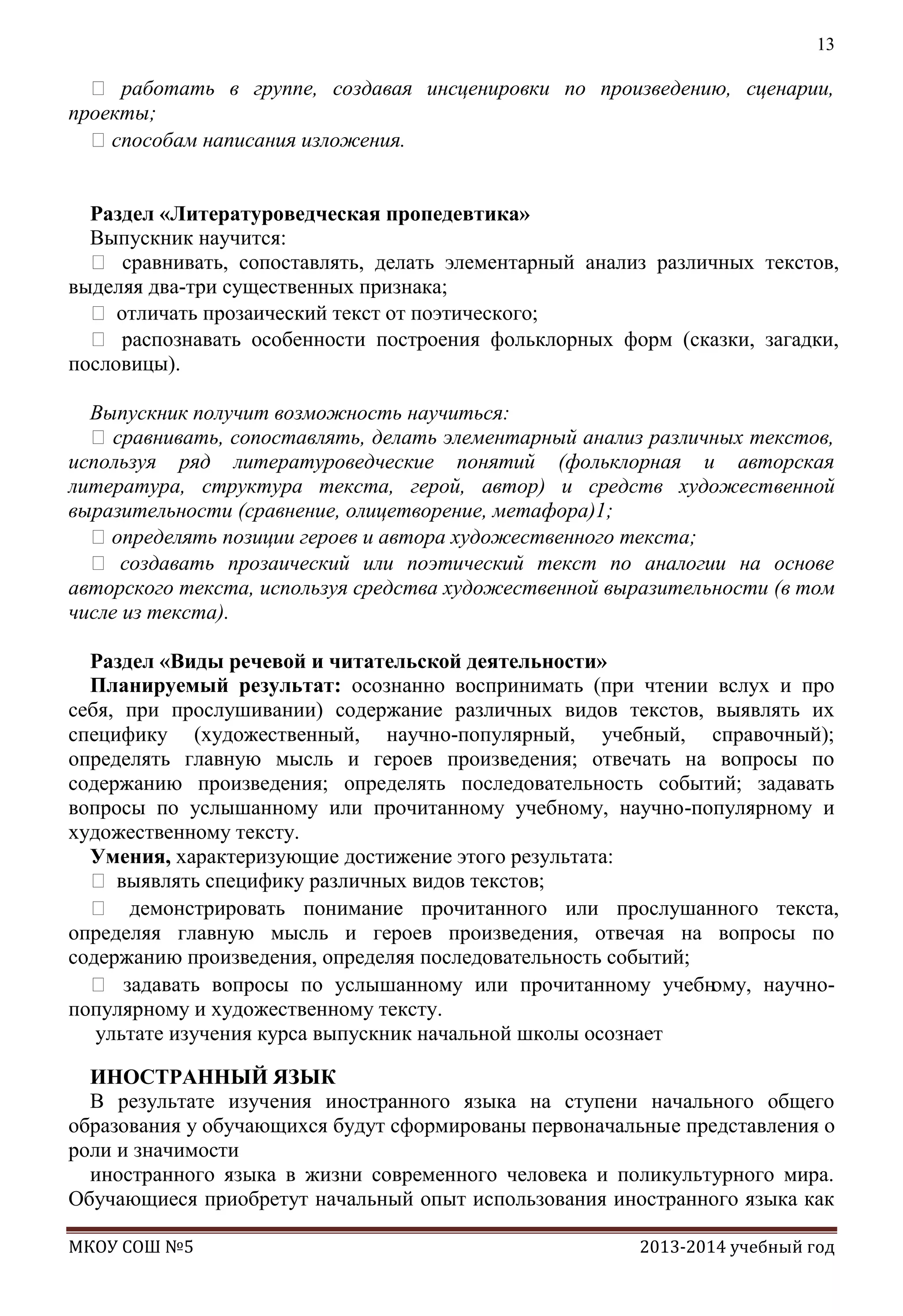 13

 работать в группе, создавая инсценировки по произведению, сценарии,
проекты;
способам написания изложения.
Раздел «Литературоведческая пропедевтика»
Выпускник научится:
 сравнивать, сопоставлять, делать элементарный анализ различных текстов,
выделяя два-три существенных признака;
 отличать прозаический текст от поэтического;
 распознавать особенности построения фольклорных форм (сказки, загадки,
пословицы).
Выпускник получит возможность научиться:
 сравнивать, сопоставлять, делать элементарный анализ различных текстов,
используя ряд литературоведческие понятий (фольклорная и авторская
литература, структура текста, герой, автор) и средств художественной
выразительности (сравнение, олицетворение, метафора)1;
определять позиции героев и автора художественного текста;
 создавать прозаический или поэтический текст по аналогии на основе
авторского текста, используя средства художественной выразительности (в том
числе из текста).
Раздел «Виды речевой и читательской деятельности»
Планируемый результат: осознанно воспринимать (при чтении вслух и про
себя, при прослушивании) содержание различных видов текстов, выявлять их
специфику (художественный, научно-популярный, учебный, справочный);
определять главную мысль и героев произведения; отвечать на вопросы по
содержанию произведения; определять последовательность событий; задавать
вопросы по услышанному или прочитанному учебному, научно-популярному и
художественному тексту.
Умения, характеризующие достижение этого результата:
 выявлять специфику различных видов текстов;
 демонстрировать понимание прочитанного или прослушанного текста,
определяя главную мысль и героев произведения, отвечая на вопросы по
содержанию произведения, определяя последовательность событий;
 задавать вопросы по услышанному или прочитанному учебн
ому, научнопопулярному и художественному тексту.
ультате изучения курса выпускник начальной школы осознает
ИНОСТРАННЫЙ ЯЗЫК
В результате изучения иностранного языка на ступени начального общего
образования у обучающихся будут сформированы первоначальные представления о
роли и значимости
иностранного языка в жизни современного человека и поликультурного мира.
Обучающиеся приобретут начальный опыт использования иностранного языка как
МКОУ СОШ №5

2013-2014 учебный год

 