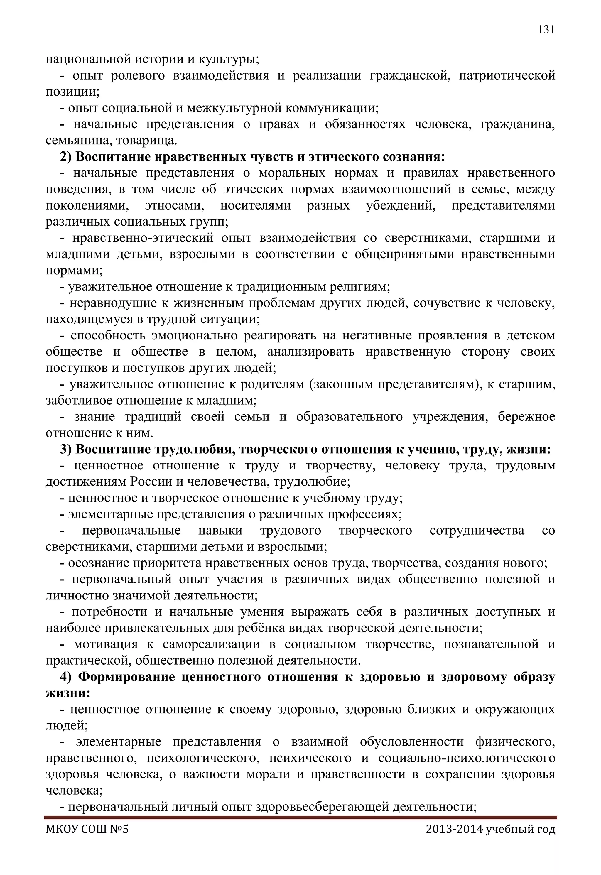 131

национальной истории и культуры;
- опыт ролевого взаимодействия и реализации гражданской, патриотической
позиции;
- опыт социальной и межкультурной коммуникации;
- начальные представления о правах и обязанностях человека, гражданина,
семьянина, товарища.
2) Воспитание нравственных чувств и этического сознания:
- начальные представления о моральных нормах и правилах нравственного
поведения, в том числе об этических нормах взаимоотношений в семье, между
поколениями, этносами, носителями разных убеждений, представителями
различных социальных групп;
- нравственно-этический опыт взаимодействия со сверстниками, старшими и
младшими детьми, взрослыми в соответствии с общепринятыми нравственными
нормами;
- уважительное отношение к традиционным религиям;
- неравнодушие к жизненным проблемам других людей, сочувствие к человеку,
находящемуся в трудной ситуации;
- способность эмоционально реагировать на негативные проявления в детском
обществе и обществе в целом, анализировать нравственную сторону своих
поступков и поступков других людей;
- уважительное отношение к родителям (законным представителям), к старшим,
заботливое отношение к младшим;
- знание традиций своей семьи и образовательного учреждения, бережное
отношение к ним.
3) Воспитание трудолюбия, творческого отношения к учению, труду, жизни:
- ценностное отношение к труду и творчеству, человеку труда, трудовым
достижениям России и человечества, трудолюбие;
- ценностное и творческое отношение к учебному труду;
- элементарные представления о различных профессиях;
- первоначальные навыки трудового творческого сотрудничества со
сверстниками, старшими детьми и взрослыми;
- осознание приоритета нравственных основ труда, творчества, создания нового;
- первоначальный опыт участия в различных видах общественно полезной и
личностно значимой деятельности;
- потребности и начальные умения выражать себя в различных доступных и
наиболее привлекательных для ребѐнка видах творческой деятельности;
- мотивация к самореализации в социальном творчестве, познавательной и
практической, общественно полезной деятельности.
4) Формирование ценностного отношения к здоровью и здоровому образу
жизни:
- ценностное отношение к своему здоровью, здоровью близких и окружающих
людей;
- элементарные представления о взаимной обусловленности физического,
нравственного, психологического, психического и социально-психологического
здоровья человека, о важности морали и нравственности в сохранении здоровья
человека;
- первоначальный личный опыт здоровьесберегающей деятельности;
МКОУ СОШ №5

2013-2014 учебный год

 