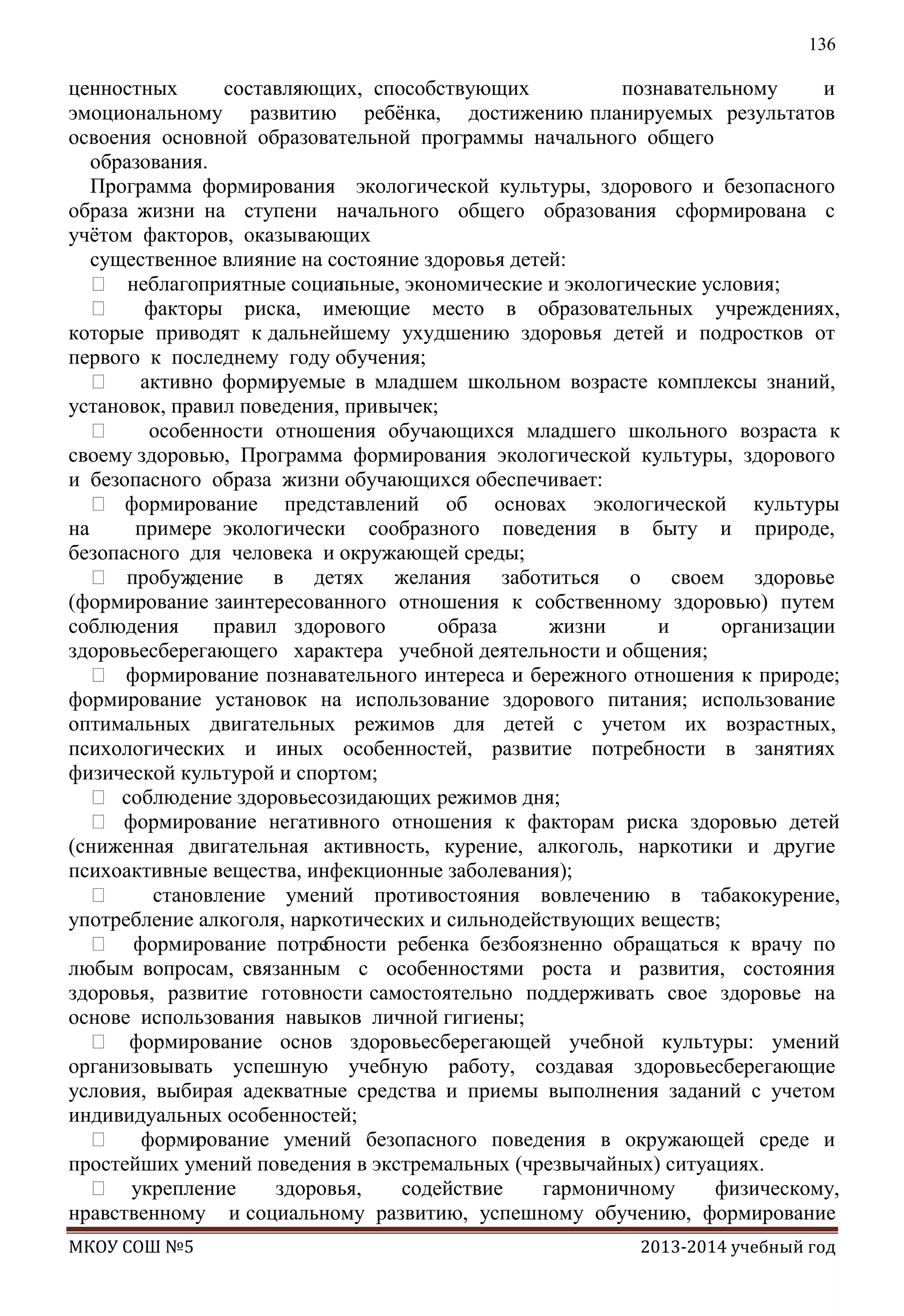 136

ценностных
составляющих, способствующих
познавательному
и
эмоциональному развитию ребѐнка, достижению планируемых результатов
освоения основной образовательной программы начального общего
образования.
Программа формирования экологической культуры, здорового и безопасного
образа жизни на ступени начального общего образования cформирована с
учѐтом факторов, оказывающих
существенное влияние на состояние здоровья детей:
 неблагоприятные социа
льные, экономические и экологические условия;

факторы риска, имеющие место в образовательных учреждениях,
которые приводят к дальнейшему ухудшению здоровья детей и подростков от
первого к последнему году обучения;
 активно форми
руемые в младшем школьном возрасте комплексы знаний,
установок, правил поведения, привычек;

особенности отношения обучающихся младшего школьного возраста к
своему здоровью, Программа формирования экологической культуры, здорового
и безопасного образа жизни обучающихся обеспечивает:
 формирование представлений об основах экологической культуры
на
примере экологически сообразного поведения в быту и природе,
безопасного для человека и окружающей среды;
 пробуж
дение в детях желания заботиться о своем здоровье
(формирование заинтересованного отношения к собственному здоровью) путем
соблюдения
правил здорового
образа
жизни
и
организации
здоровьесберегающего характера учебной деятельности и общения;
 формирование познавательного интереса и бережного отношения к природе;
формирование установок на использование здорового питания; использование
оптимальных двигательных режимов для детей с учетом их возрастных,
психологических и иных особенностей, развитие потребности в занятиях
физической культурой и спортом;
 соблюдение здоровьесозидающих режимов дня;
 формирование негативного отношения к факторам риска здоровью детей
(сниженная двигательная активность, курение, алкоголь, наркотики и другие
психоактивные вещества, инфекционные заболевания);

становление умений противостояния вовлечению в табакокурение,
употребление алкоголя, наркотических и сильнодействующих веществ;
 формирование потре
бности ребенка безбоязненно обращаться к врачу по
любым вопросам, связанным с особенностями роста и развития, состояния
здоровья, развитие готовности самостоятельно поддерживать свое здоровье на
основе использования навыков личной гигиены;
 формирование основ здоровьесберегающей учебной культуры: умений
организовывать успешную учебную работу, создавая здоровьесберегающие
условия, выбирая адекватные средства и приемы выполнения заданий с учетом
индивидуальных особенностей;
 форми
рование умений безопасного поведения в окружающей среде и
простейших умений поведения в экстремальных (чрезвычайных) ситуациях.
 укрепление
здоровья,
содействие
гармоничному
физическому,
нравственному и социальному развитию, успешному обучению, формирование
МКОУ СОШ №5

2013-2014 учебный год

 