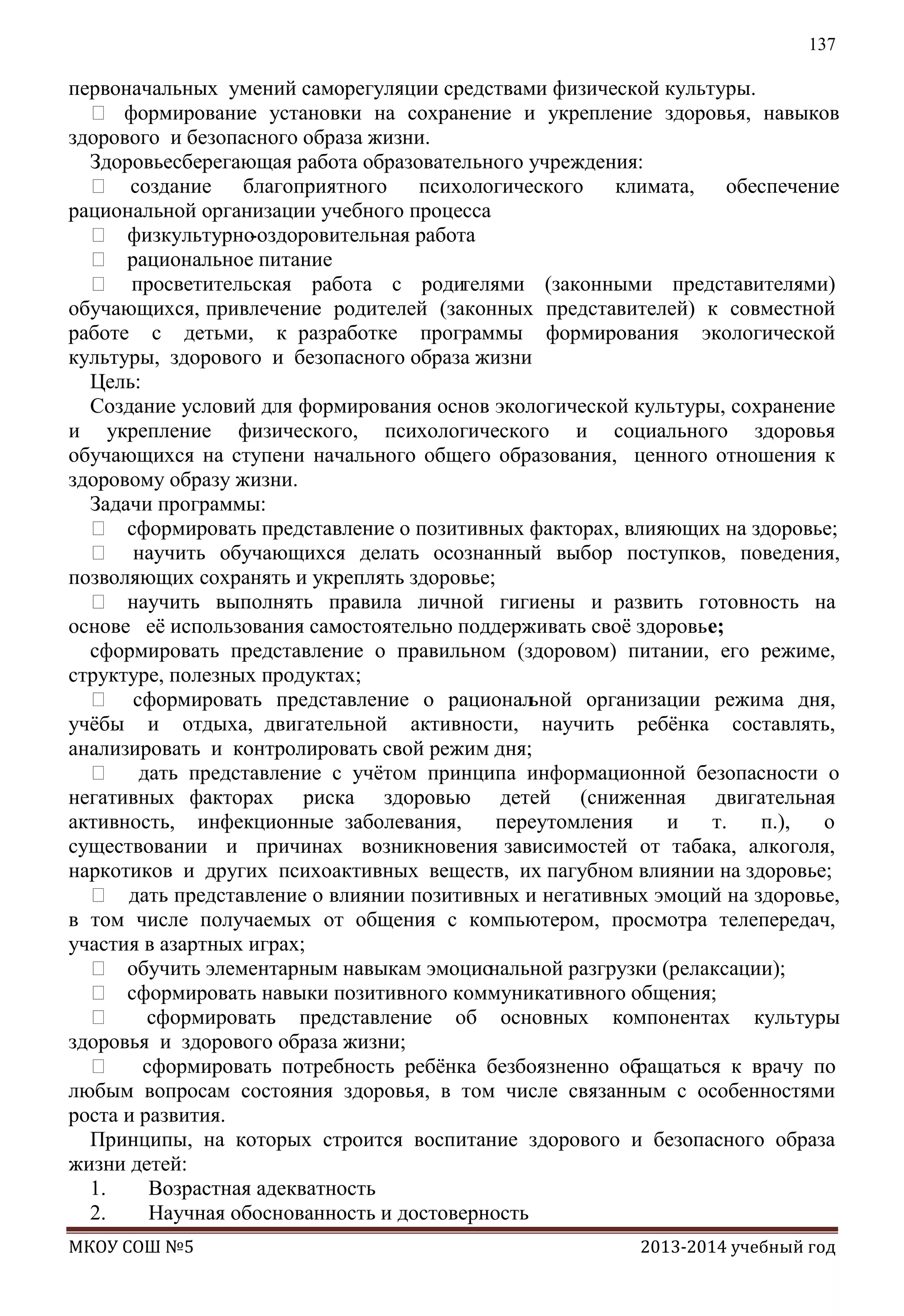 137

первоначальных умений саморегуляции средствами физической культуры.
 формирование установки на сохранение и укрепление здоровья, навыков
здорового и безопасного образа жизни.
Здоровьесберегающая работа образовательного учреждения:
 создание благоприятного психологического климата, обеспечение
рациональной организации учебного процесса
 физкультурно
-оздоровительная работа
 рациональное питание
 просветительская работа с роди
телями (законными представителями)
обучающихся, привлечение родителей (законных представителей) к совместной
работе с детьми, к разработке программы формирования экологической
культуры, здорового и безопасного образа жизни
Цель:
Создание условий для формирования основ экологической культуры, сохранение
и укрепление физического, психологического и социального здоровья
обучающихся на ступени начального общего образования, ценного отношения к
здоровому образу жизни.
Задачи программы:
 сформировать представление о позитивных факторах, влияющих на здоровье;
 научить обучающихся делать осознанный выбор поступков, поведения,
позволяющих сохранять и укреплять здоровье;
 научить выполнять правила личной гигиены и развить готовность на
основе еѐ использования самостоятельно поддерживать своѐ здоровье;
сформировать представление о правильном (здоровом) питании, его режиме,
структуре, полезных продуктах;
 сформировать представление о рационал
ьной организации режима дня,
учѐбы и отдыха, двигательной активности, научить ребѐнка составлять,
анализировать и контролировать свой режим дня;
 дать представление с учѐтом принципа информационной безопасности о
негативных факторах риска здоровью детей (сниженная двигательная
активность, инфекционные заболевания,
переутомления
и
т.
п.),
о
существовании и причинах возникновения зависимостей от табака, алкоголя,
наркотиков и других психоактивных веществ, их пагубном влиянии на здоровье;
 дать представление о влиянии позитивных и негативных эмоций на здоровье,
в том числе получаемых от общения с компьютером, просмотра телепередач,
участия в азартных играх;
 обучить элементарным навыкам эмоцио
нальной разгрузки (релаксации);
 сформировать навыки позитивного коммуникативного общения;

сформировать представление об основных компонентах культуры
здоровья и здорового образа жизни;
 сформировать потребность ребѐнка безбоязненно обращаться к врачу по
любым вопросам состояния здоровья, в том числе связанным с особенностями
роста и развития.
Принципы, на которых строится воспитание здорового и безопасного образа
жизни детей:
1.
Возрастная адекватность
2.
Научная обоснованность и достоверность
МКОУ СОШ №5

2013-2014 учебный год

 