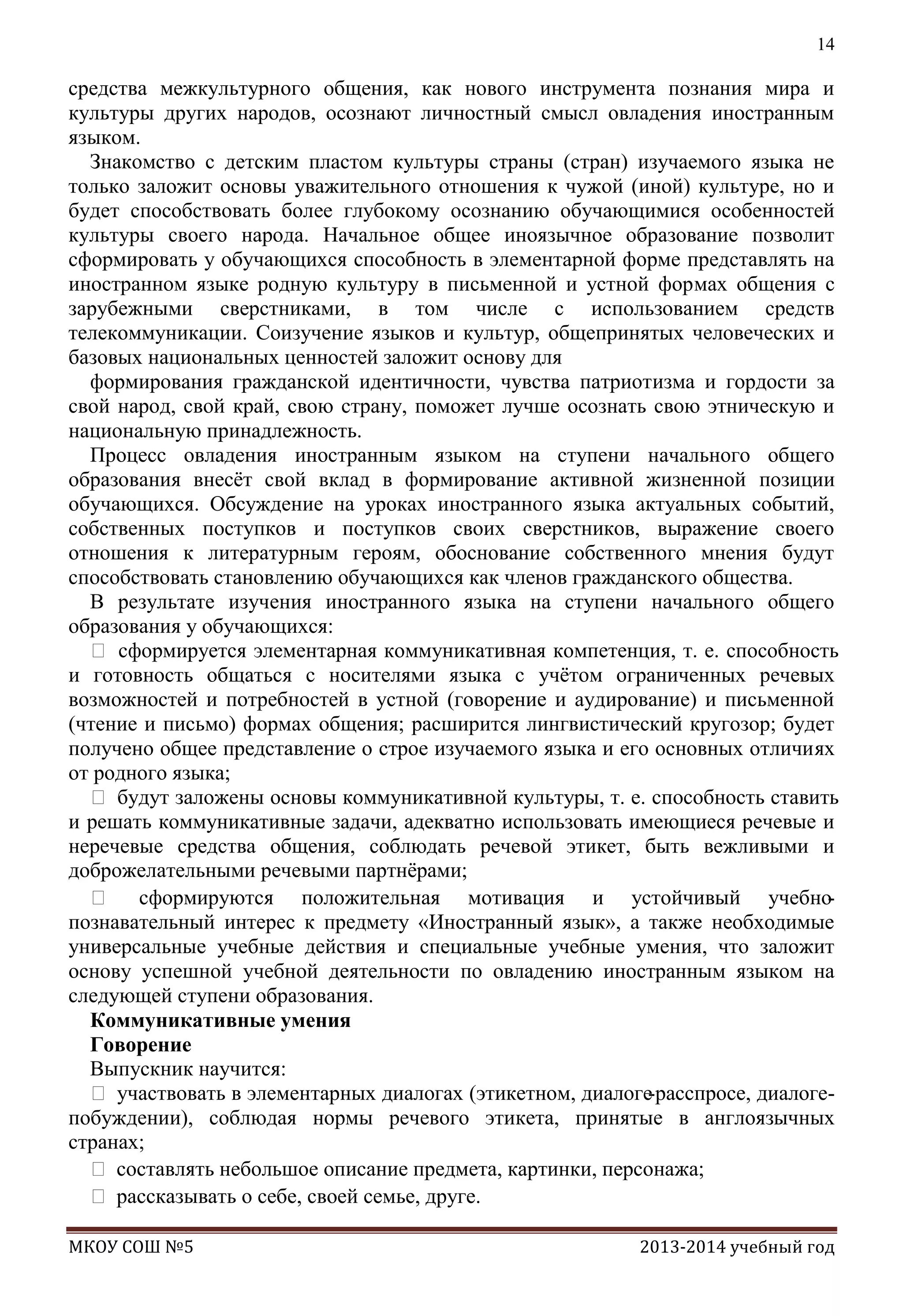 14

средства межкультурного общения, как нового инструмента познания мира и
культуры других народов, осознают личностный смысл овладения иностранным
языком.
Знакомство с детским пластом культуры страны (стран) изучаемого языка не
только заложит основы уважительного отношения к чужой (иной) культуре, но и
будет способствовать более глубокому осознанию обучающимися особенностей
культуры своего народа. Начальное общее иноязычное образование позволит
сформировать у обучающихся способность в элементарной форме представлять на
иностранном языке родную культуру в письменной и устной формах общения с
зарубежными сверстниками, в том числе с использованием средств
телекоммуникации. Соизучение языков и культур, общепринятых человеческих и
базовых национальных ценностей заложит основу для
формирования гражданской идентичности, чувства патриотизма и гордости за
свой народ, свой край, свою страну, поможет лучше осознать свою этническую и
национальную принадлежность.
Процесс овладения иностранным языком на ступени начального общего
образования внесѐт свой вклад в формирование активной жизненной позиции
обучающихся. Обсуждение на уроках иностранного языка актуальных событий,
собственных поступков и поступков своих сверстников, выражение своего
отношения к литературным героям, обоснование собственного мнения будут
способствовать становлению обучающихся как членов гражданского общества.
В результате изучения иностранного языка на ступени начального общего
образования у обучающихся:
 сформируется элементарная коммуникативная компетенция, т. е. способность
и готовность общаться с носителями языка с учѐтом ограниченных речевых
возможностей и потребностей в устной (говорение и аудирование) и письменной
(чтение и письмо) формах общения; расширится лингвистический кругозор; будет
получено общее представление о строе изучаемого языка и его основных отличиях
от родного языка;
 будут заложены основы коммуникативной культуры, т. е. способность ставить
и решать коммуникативные задачи, адекватно использовать имеющиеся речевые и
неречевые средства общения, соблюдать речевой этикет, быть вежливыми и
доброжелательными речевыми партнѐрами;
 сформируются положительная мотивация и устойчивый учебнопознавательный интерес к предмету «Иностранный язык», а также необходимые
универсальные учебные действия и специальные учебные умения, что заложит
основу успешной учебной деятельности по овладению иностранным языком на
следующей ступени образования.
Коммуникативные умения
Говорение
Выпускник научится:
 участвовать в элементарных диалогах (этикетном, диалоге-расспросе, диалогепобуждении), соблюдая нормы речевого этикета, принятые в англоязычных
странах;
 составлять небольшое описание предмета, картинки, персонажа;
 рассказывать о себе, своей семье, друге.
МКОУ СОШ №5

2013-2014 учебный год

 
