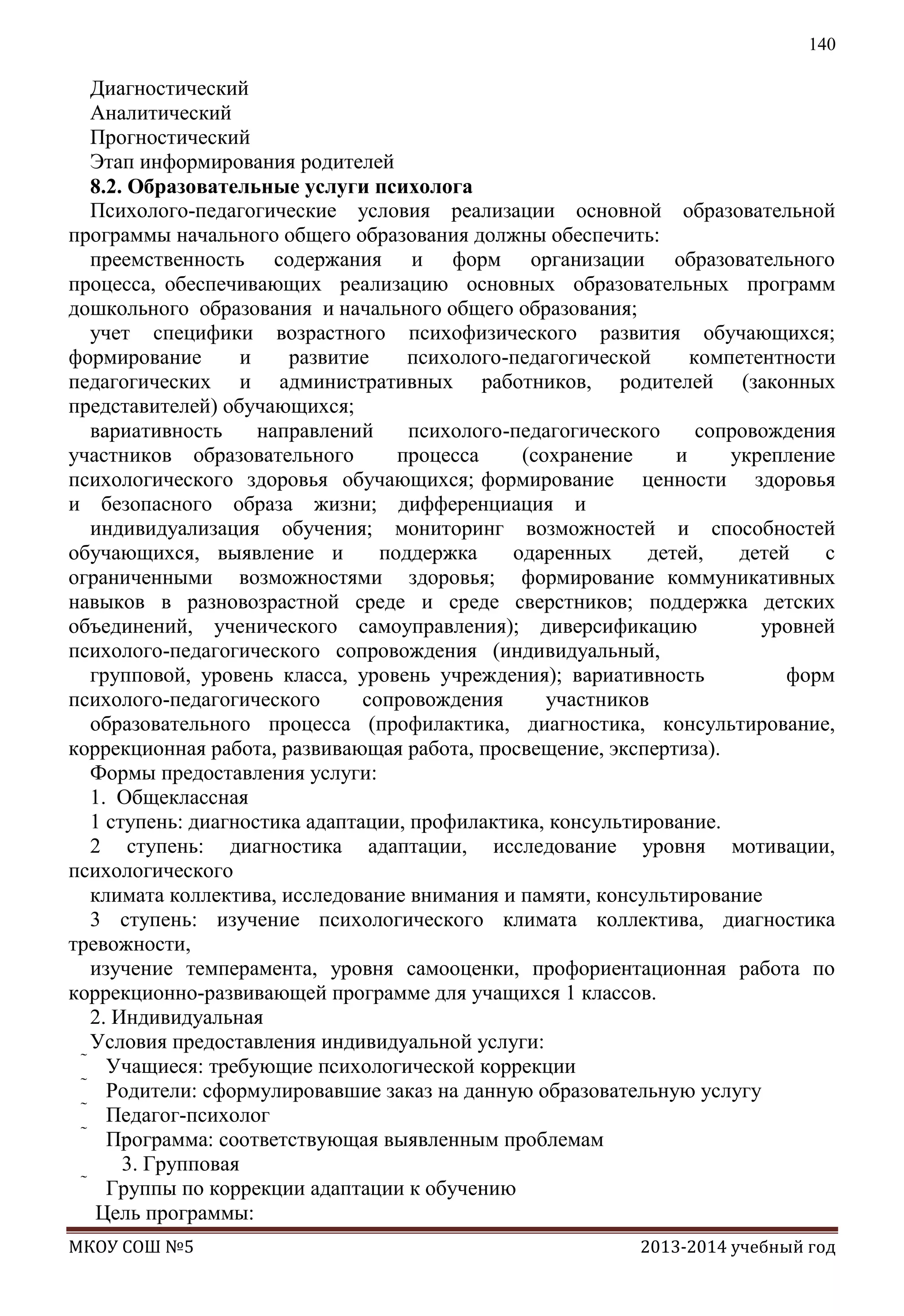140

Диагностический
Аналитический
Прогностический
Этап информирования родителей
8.2. Образовательные услуги психолога
Психолого-педагогические условия реализации основной образовательной
программы начального общего образования должны обеспечить:
преемственность содержания и форм организации образовательного
процесса, обеспечивающих реализацию основных образовательных программ
дошкольного образования и начального общего образования;
учет специфики возрастного психофизического развития обучающихся;
формирование
и
развитие
психолого-педагогической
компетентности
педагогических и административных работников, родителей (законных
представителей) обучающихся;
вариативность
направлений
психолого-педагогического
сопровождения
участников образовательного
процесса
(сохранение
и
укрепление
психологического здоровья обучающихся; формирование ценности здоровья
и безопасного образа жизни; дифференциация и
индивидуализация обучения; мониторинг возможностей и способностей
обучающихся, выявление и
поддержка
одаренных
детей,
детей
с
ограниченными возможностями здоровья; формирование коммуникативных
навыков в разновозрастной среде и среде сверстников; поддержка детских
объединений, ученического самоуправления); диверсификацию
уровней
психолого-педагогического сопровождения (индивидуальный,
групповой, уровень класса, уровень учреждения); вариативность
форм
психолого-педагогического
сопровождения
участников
образовательного процесса (профилактика, диагностика, консультирование,
коррекционная работа, развивающая работа, просвещение, экспертиза).
Формы предоставления услуги:
1. Общеклассная
1 ступень: диагностика адаптации, профилактика, консультирование.
2 ступень: диагностика адаптации, исследование уровня мотивации,
психологического
климата коллектива, исследование внимания и памяти, консультирование
3 ступень: изучение психологического климата коллектива, диагностика
тревожности,
изучение темперамента, уровня самооценки, профориентационная работа по
коррекционно-развивающей программе для учащихся 1 классов.
2. Индивидуальная
Условия предоставления индивидуальной услуги:
 Учащиеся: требующие психологической коррекции
 Родители: сформулировавшие заказ на данную образовательную услугу
 Педагог-психолог
 Программа: соответствующая выявленным проблемам
3. Групповая
 Группы по коррекции адаптации к обучению
Цель программы:
МКОУ СОШ №5

2013-2014 учебный год

 