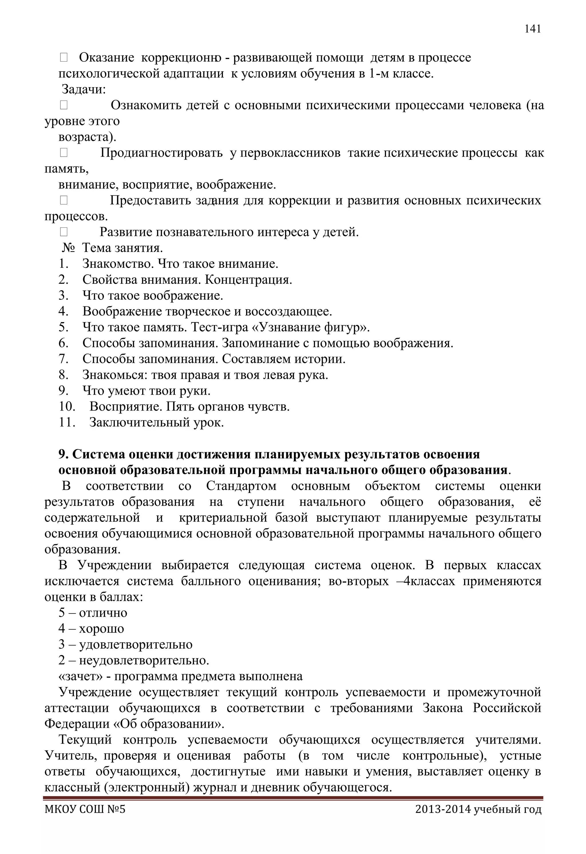141

 Оказание коррекционн - развивающей помощи детям в процессе
о
психологической адаптации к условиям обучения в 1-м классе.
Задачи:

Ознакомить детей с основными психическими процессами человека (на
уровне этого
возраста).

Продиагностировать у первоклассников такие психические процессы как
память,
внимание, восприятие, воображение.

Предоставить зад
ания для коррекции и развития основных психических
процессов.

Развитие познавательного интереса у детей.
№ Тема занятия.
1. Знакомство. Что такое внимание.
2. Свойства внимания. Концентрация.
3. Что такое воображение.
4. Воображение творческое и воссоздающее.
5. Что такое память. Тест-игра «Узнавание фигур».
6. Способы запоминания. Запоминание с помощью воображения.
7. Способы запоминания. Составляем истории.
8. Знакомься: твоя правая и твоя левая рука.
9. Что умеют твои руки.
10. Восприятие. Пять органов чувств.
11. Заключительный урок.
9. Система оценки достижения планируемых результатов освоения
основной образовательной программы начального общего образования.
В соответствии со Стандартом основным объектом системы оценки
результатов образования на ступени начального общего образования, еѐ
содержательной и критериальной базой выступают планируемые результаты
освоения обучающимися основной образовательной программы начального общего
образования.
В Учреждении выбирается следующая система оценок. В первых классах
исключается система балльного оценивания; во-вторых –4классах применяются
оценки в баллах:
5 – отлично
4 – хорошо
3 – удовлетворительно
2 – неудовлетворительно.
«зачет» - программа предмета выполнена
Учреждение осуществляет текущий контроль успеваемости и промежуточной
аттестации обучающихся в соответствии с требованиями Закона Российской
Федерации «Об образовании».
Текущий контроль успеваемости обучающихся осуществляется учителями.
Учитель, проверяя и оценивая работы (в том числе контрольные), устные
ответы обучающихся, достигнутые ими навыки и умения, выставляет оценку в
классный (электронный) журнал и дневник обучающегося.
МКОУ СОШ №5

2013-2014 учебный год

 