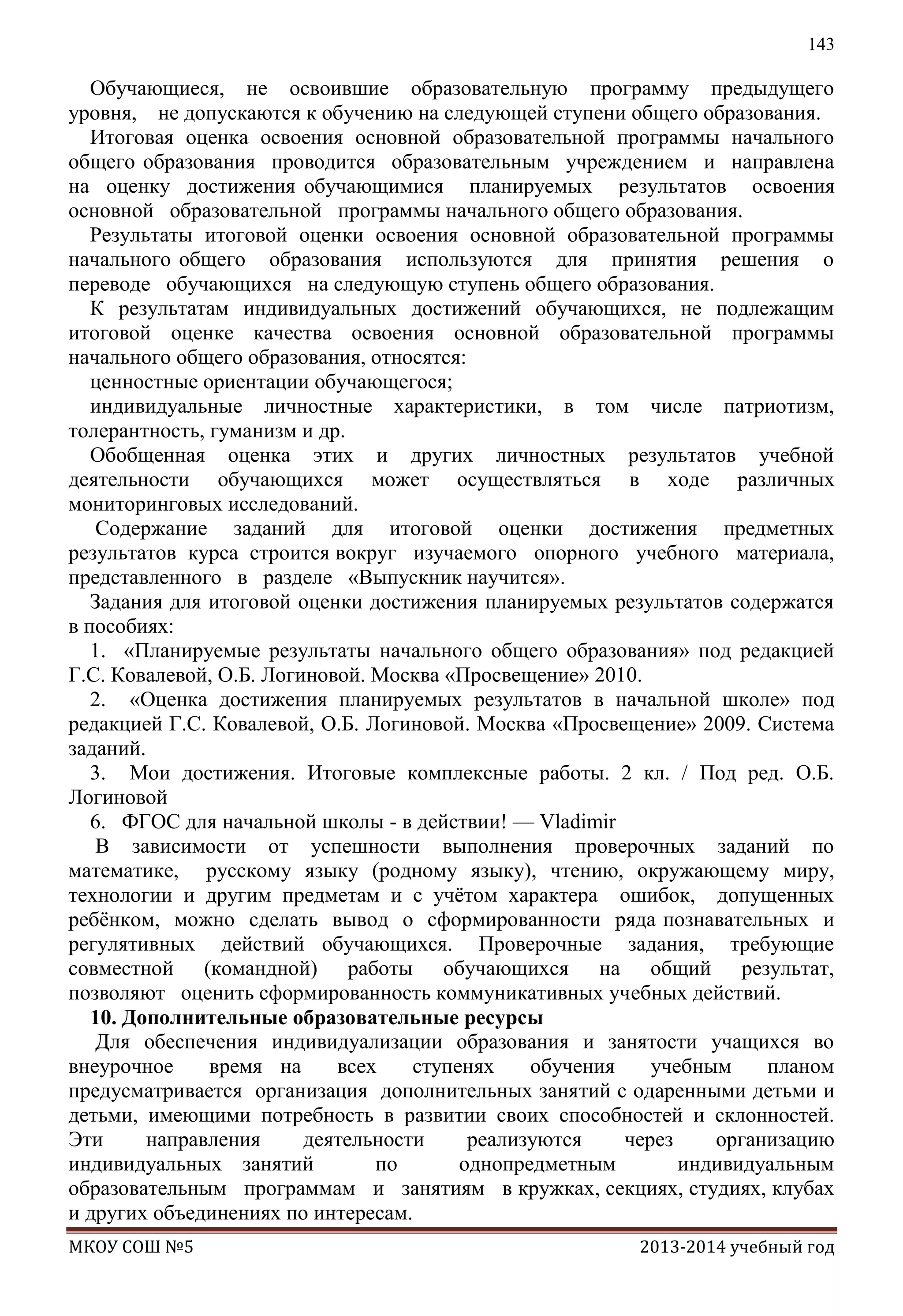 143

Обучающиеся, не освоившие образовательную программу предыдущего
уровня, не допускаются к обучению на следующей ступени общего образования.
Итоговая оценка освоения основной образовательной программы начального
общего образования проводится образовательным учреждением и направлена
на оценку достижения обучающимися планируемых результатов освоения
основной образовательной программы начального общего образования.
Результаты итоговой оценки освоения основной образовательной программы
начального общего образования используются для принятия решения о
переводе обучающихся на следующую ступень общего образования.
К результатам индивидуальных достижений обучающихся, не подлежащим
итоговой оценке качества освоения основной образовательной программы
начального общего образования, относятся:
ценностные ориентации обучающегося;
индивидуальные личностные характеристики, в том числе патриотизм,
толерантность, гуманизм и др.
Обобщенная оценка этих и других личностных результатов учебной
деятельности обучающихся может осуществляться в ходе различных
мониторинговых исследований.
Содержание заданий для итоговой оценки достижения предметных
результатов курса строится вокруг изучаемого опорного учебного материала,
представленного в разделе «Выпускник научится».
Задания для итоговой оценки достижения планируемых результатов содержатся
в пособиях:
1. «Планируемые результаты начального общего образования» под редакцией
Г.С. Ковалевой, О.Б. Логиновой. Москва «Просвещение» 2010.
2. «Оценка достижения планируемых результатов в начальной школе» под
редакцией Г.С. Ковалевой, О.Б. Логиновой. Москва «Просвещение» 2009. Система
заданий.
3. Мои достижения. Итоговые комплексные работы. 2 кл. / Под ред. О.Б.
Логиновой
6. ФГОС для начальной школы - в действии! — Vladimir
В зависимости от успешности выполнения проверочных заданий по
математике, русскому языку (родному языку), чтению, окружающему миру,
технологии и другим предметам и с учѐтом характера ошибок, допущенных
ребѐнком, можно сделать вывод о сформированности ряда познавательных и
регулятивных действий обучающихся. Проверочные задания, требующие
совместной (командной) работы обучающихся на общий результат,
позволяют оценить сформированность коммуникативных учебных действий.
10. Дополнительные образовательные ресурсы
Для обеспечения индивидуализации образования и занятости учащихся во
внеурочное
время на
всех
ступенях
обучения
учебным
планом
предусматривается организация дополнительных занятий с одаренными детьми и
детьми, имеющими потребность в развитии своих способностей и склонностей.
Эти
направления
деятельности
реализуются
через
организацию
индивидуальных занятий
по
однопредметным
индивидуальным
образовательным программам и занятиям в кружках, секциях, студиях, клубах
и других объединениях по интересам.
МКОУ СОШ №5

2013-2014 учебный год

 
