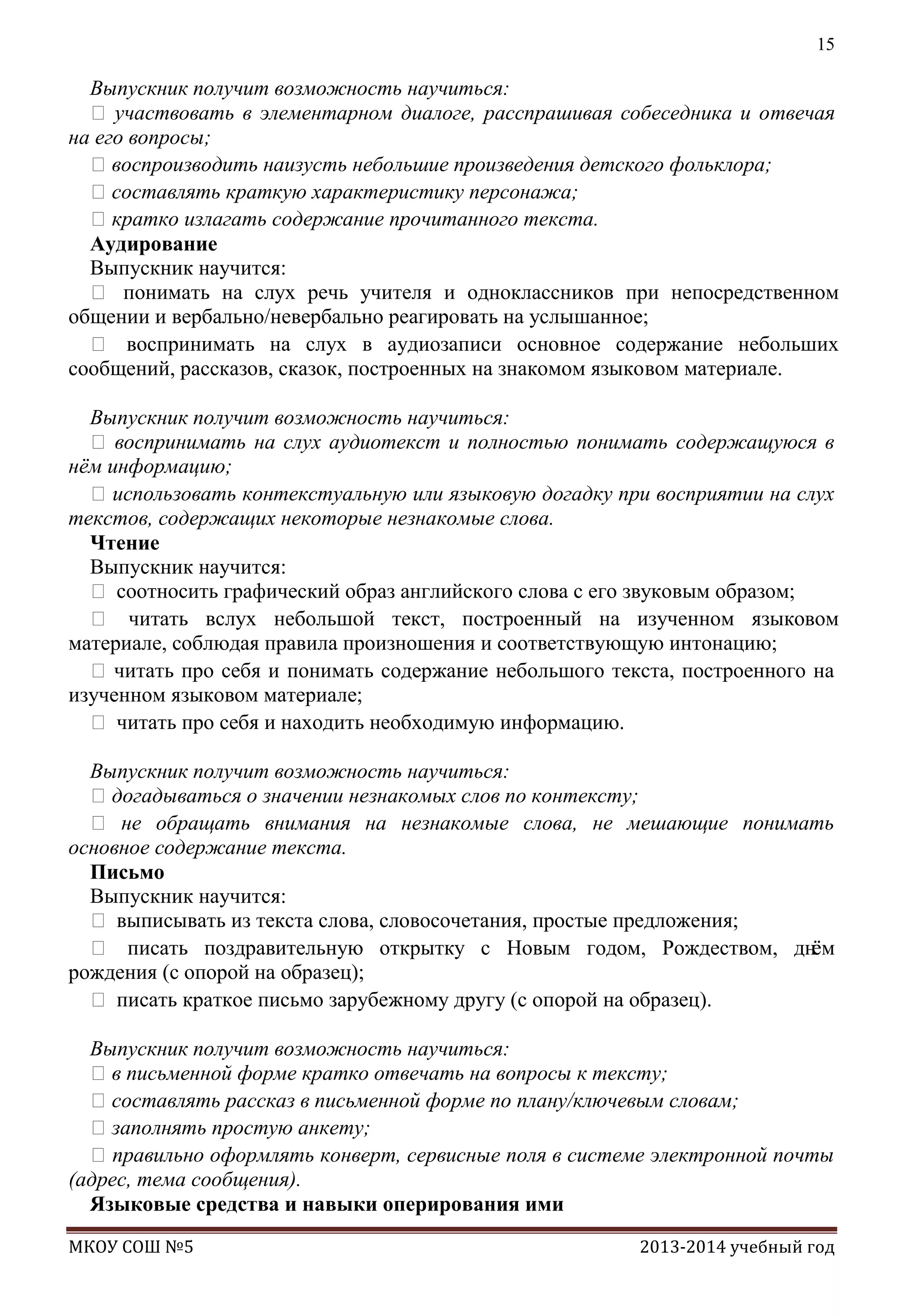 15

Выпускник получит возможность научиться:
 участвовать в элементарном диалоге, расспрашивая собеседника и отвечая
на его вопросы;
воспроизводить наизусть небольшие произведения детского фольклора;
составлять краткую характеристику персонажа;
кратко излагать содержание прочитанного текста.
Аудирование
Выпускник научится:
 понимать на слух речь учителя и одноклассников при непосредственном
общении и вербально/невербально реагировать на услышанное;
 воспринимать на слух в аудиозаписи основное содержание небольших
сообщений, рассказов, сказок, построенных на знакомом языковом материале.
Выпускник получит возможность научиться:
 воспринимать на слух аудиотекст и полностью понимать содержащуюся в
нѐм информацию;
 использовать контекстуальную или языковую догадку при восприятии на слух
текстов, содержащих некоторые незнакомые слова.
Чтение
Выпускник научится:
 соотносить графический образ английского слова с его звуковым образом;
 читать вслух небольшой текст, построенный на изученном языковом
материале, соблюдая правила произношения и соответствующую интонацию;
 читать про себя и понимать содержание небольшого текста, построенного на
изученном языковом материале;
 читать про себя и находить необходимую информацию.
Выпускник получит возможность научиться:
догадываться о значении незнакомых слов по контексту;
 не обращать внимания на незнакомые слова, не мешающие понимать
основное содержание текста.
Письмо
Выпускник научится:
 выписывать из текста слова, словосочетания, простые предложения;
 писать поздравительную открытку с Новым годом, Рождеством, днѐм
рождения (с опорой на образец);
 писать краткое письмо зарубежному другу (с опорой на образец).
Выпускник получит возможность научиться:
в письменной форме кратко отвечать на вопросы к тексту;
составлять рассказ в письменной форме по плану/ключевым словам;
заполнять простую анкету;
 правильно оформлять конверт, сервисные поля в системе электронной почты
(адрес, тема сообщения).
Языковые средства и навыки оперирования ими
МКОУ СОШ №5

2013-2014 учебный год

 