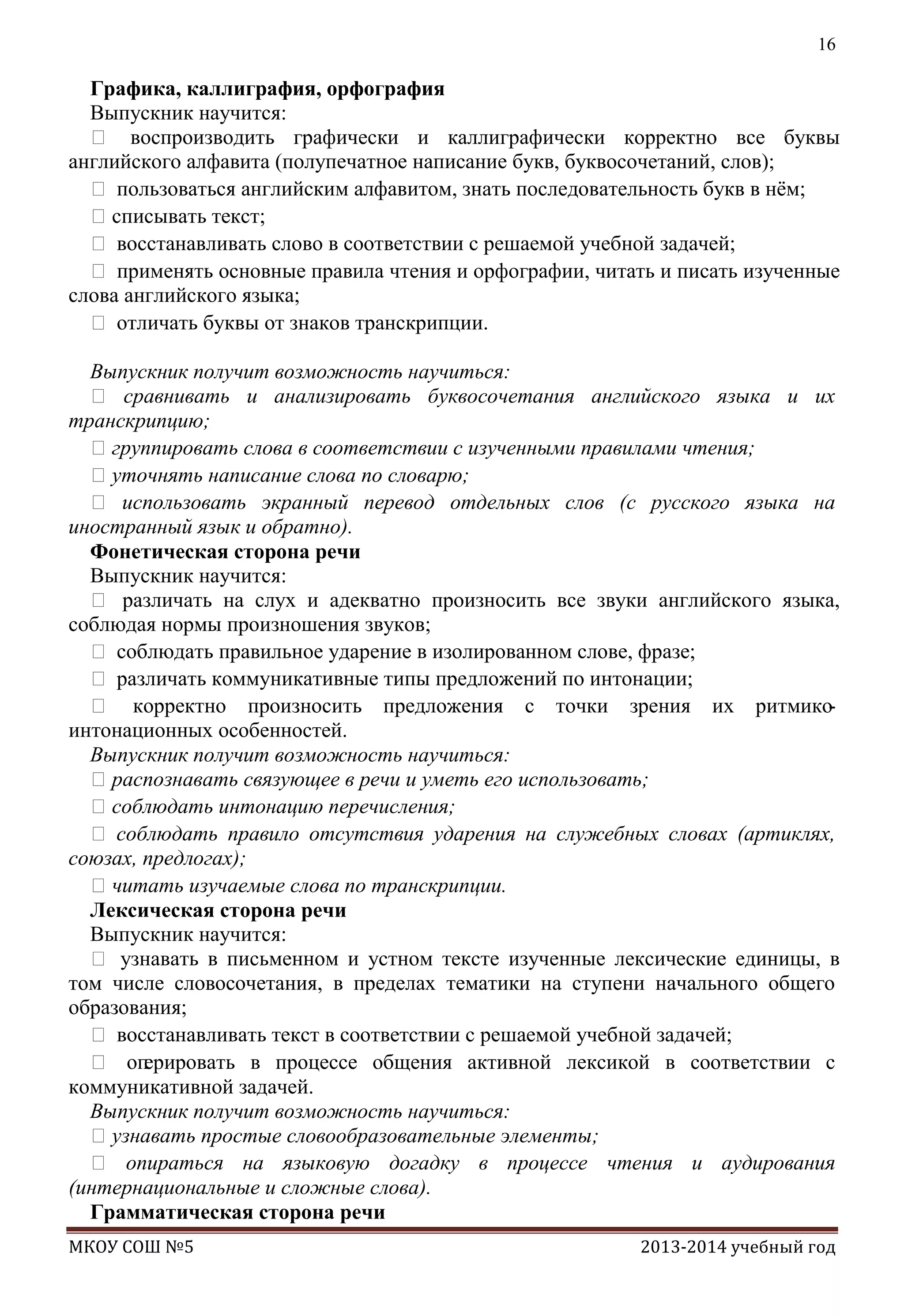 16

Графика, каллиграфия, орфография
Выпускник научится:
 воспроизводить графически и каллиграфически корректно все буквы
английского алфавита (полупечатное написание букв, буквосочетаний, слов);
 пользоваться английским алфавитом, знать последовательность букв в нѐм;
списывать текст;
 восстанавливать слово в соответствии с решаемой учебной задачей;
 применять основные правила чтения и орфографии, читать и писать изученные
слова английского языка;
 отличать буквы от знаков транскрипции.
Выпускник получит возможность научиться:
 сравнивать и анализировать буквосочетания английского языка и их
транскрипцию;
группировать слова в соответствии с изученными правилами чтения;
уточнять написание слова по словарю;
 использовать экранный перевод отдельных слов (с русского языка на
иностранный язык и обратно).
Фонетическая сторона речи
Выпускник научится:
 различать на слух и адекватно произносить все звуки английского языка,
соблюдая нормы произношения звуков;
 соблюдать правильное ударение в изолированном слове, фразе;
 различать коммуникативные типы предложений по интонации;
 корректно произносить предложения с точки зрения их ритмикоинтонационных особенностей.
Выпускник получит возможность научиться:
распознавать связующее в речи и уметь его использовать;
соблюдать интонацию перечисления;
 соблюдать правило отсутствия ударения на служебных словах (артиклях,
союзах, предлогах);
читать изучаемые слова по транскрипции.
Лексическая сторона речи
Выпускник научится:
 узнавать в письменном и устном тексте изученные лексические единицы, в
том числе словосочетания, в пределах тематики на ступени начального общего
образования;
 восстанавливать текст в соответствии с решаемой учебной задачей;
 оп
ерировать в процессе общения активной лексикой в соответствии с
коммуникативной задачей.
Выпускник получит возможность научиться:
узнавать простые словообразовательные элементы;
 опираться на языковую догадку в процессе чтения и аудирования
(интернациональные и сложные слова).
Грамматическая сторона речи
МКОУ СОШ №5

2013-2014 учебный год

 