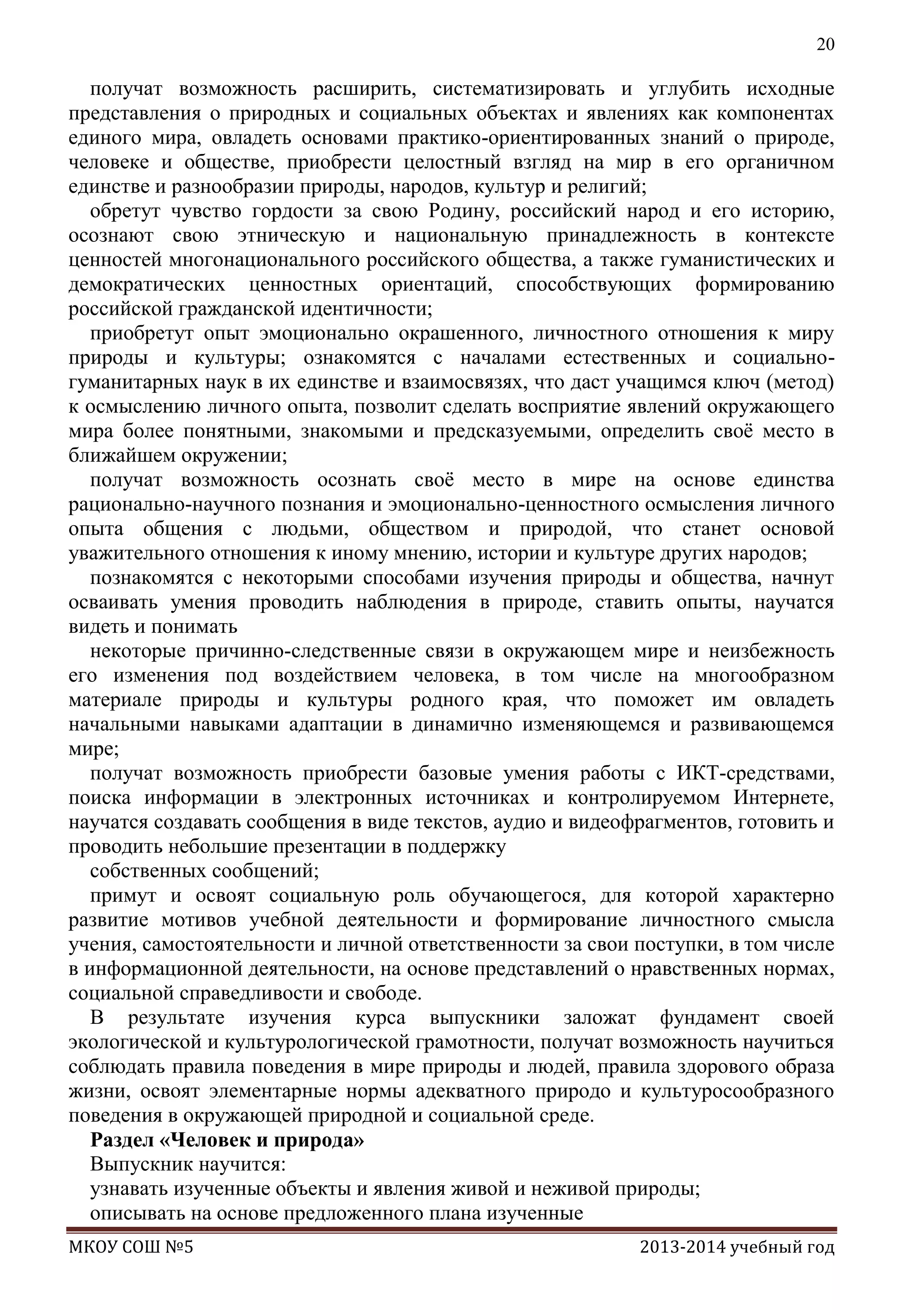 20

получат возможность расширить, систематизировать и углубить исходные
представления о природных и социальных объектах и явлениях как компонентах
единого мира, овладеть основами практико-ориентированных знаний о природе,
человеке и обществе, приобрести целостный взгляд на мир в его органичном
единстве и разнообразии природы, народов, культур и религий;
обретут чувство гордости за свою Родину, российский народ и его историю,
осознают свою этническую и национальную принадлежность в контексте
ценностей многонационального российского общества, а также гуманистических и
демократических ценностных ориентаций, способствующих формированию
российской гражданской идентичности;
приобретут опыт эмоционально окрашенного, личностного отношения к миру
природы и культуры; ознакомятся с началами естественных и социальногуманитарных наук в их единстве и взаимосвязях, что даст учащимся ключ (метод)
к осмыслению личного опыта, позволит сделать восприятие явлений окружающего
мира более понятными, знакомыми и предсказуемыми, определить своѐ место в
ближайшем окружении;
получат возможность осознать своѐ место в мире на основе единства
рационально-научного познания и эмоционально-ценностного осмысления личного
опыта общения с людьми, обществом и природой, что станет основой
уважительного отношения к иному мнению, истории и культуре других народов;
познакомятся с некоторыми способами изучения природы и общества, начнут
осваивать умения проводить наблюдения в природе, ставить опыты, научатся
видеть и понимать
некоторые причинно-следственные связи в окружающем мире и неизбежность
его изменения под воздействием человека, в том числе на многообразном
материале природы и культуры родного края, что поможет им овладеть
начальными навыками адаптации в динамично изменяющемся и развивающемся
мире;
получат возможность приобрести базовые умения работы с ИКТ-средствами,
поиска информации в электронных источниках и контролируемом Интернете,
научатся создавать сообщения в виде текстов, аудио и видеофрагментов, готовить и
проводить небольшие презентации в поддержку
собственных сообщений;
примут и освоят социальную роль обучающегося, для которой характерно
развитие мотивов учебной деятельности и формирование личностного смысла
учения, самостоятельности и личной ответственности за свои поступки, в том числе
в информационной деятельности, на основе представлений о нравственных нормах,
социальной справедливости и свободе.
В результате изучения курса выпускники заложат фундамент своей
экологической и культурологической грамотности, получат возможность научиться
соблюдать правила поведения в мире природы и людей, правила здорового образа
жизни, освоят элементарные нормы адекватного природо и культуросообразного
поведения в окружающей природной и социальной среде.
Раздел «Человек и природа»
Выпускник научится:
узнавать изученные объекты и явления живой и неживой природы;
описывать на основе предложенного плана изученные
МКОУ СОШ №5

2013-2014 учебный год

 