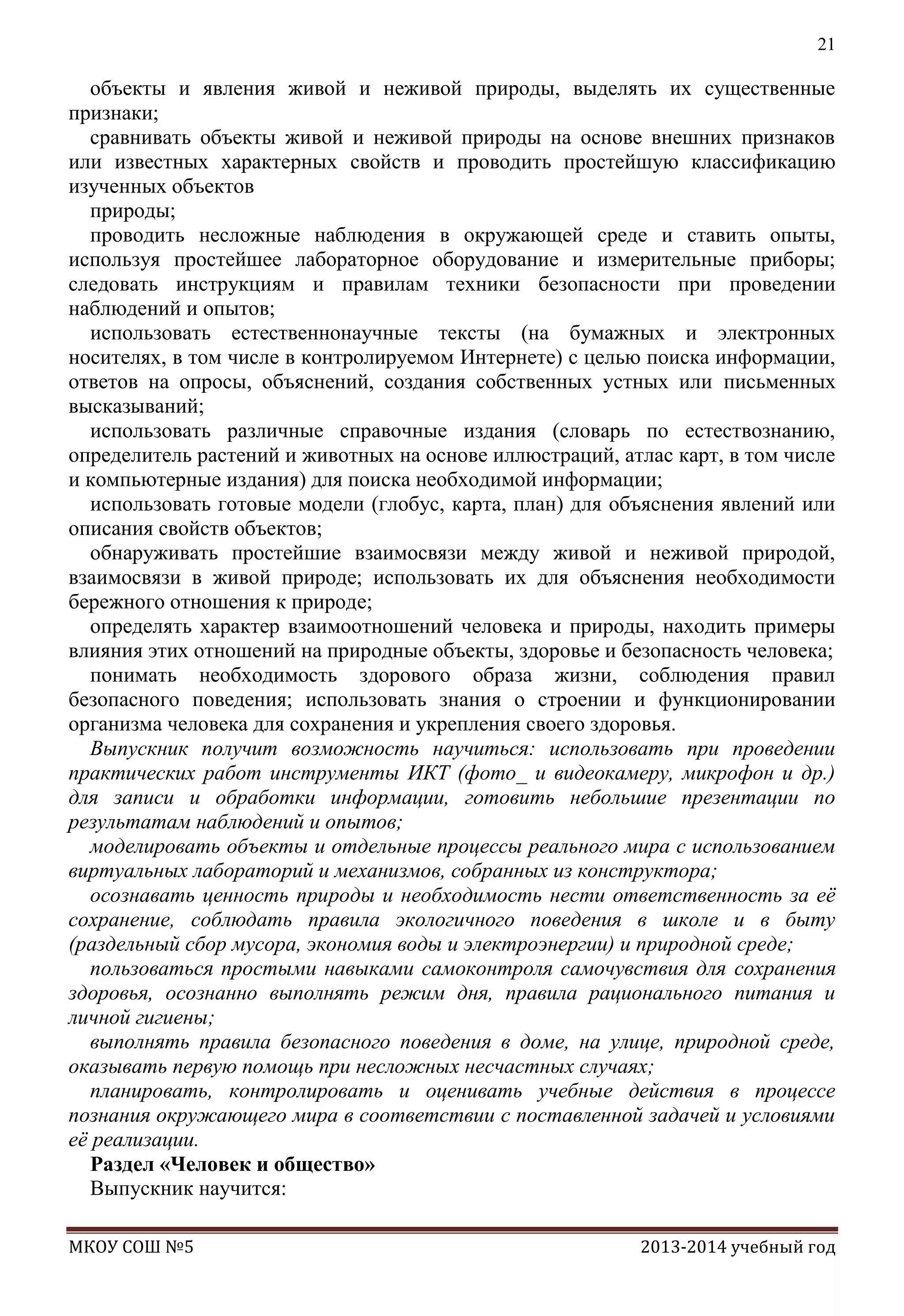 21

объекты и явления живой и неживой природы, выделять их существенные
признаки;
сравнивать объекты живой и неживой природы на основе внешних признаков
или известных характерных свойств и проводить простейшую классификацию
изученных объектов
природы;
проводить несложные наблюдения в окружающей среде и ставить опыты,
используя простейшее лабораторное оборудование и измерительные приборы;
следовать инструкциям и правилам техники безопасности при проведении
наблюдений и опытов;
использовать естественнонаучные тексты (на бумажных и электронных
носителях, в том числе в контролируемом Интернете) с целью поиска информации,
ответов на опросы, объяснений, создания собственных устных или письменных
высказываний;
использовать различные справочные издания (словарь по естествознанию,
определитель растений и животных на основе иллюстраций, атлас карт, в том числе
и компьютерные издания) для поиска необходимой информации;
использовать готовые модели (глобус, карта, план) для объяснения явлений или
описания свойств объектов;
обнаруживать простейшие взаимосвязи между живой и неживой природой,
взаимосвязи в живой природе; использовать их для объяснения необходимости
бережного отношения к природе;
определять характер взаимоотношений человека и природы, находить примеры
влияния этих отношений на природные объекты, здоровье и безопасность человека;
понимать необходимость здорового образа жизни, соблюдения правил
безопасного поведения; использовать знания о строении и функционировании
организма человека для сохранения и укрепления своего здоровья.
Выпускник получит возможность научиться: использовать при проведении
практических работ инструменты ИКТ (фото_ и видеокамеру, микрофон и др.)
для записи и обработки информации, готовить небольшие презентации по
результатам наблюдений и опытов;
моделировать объекты и отдельные процессы реального мира с использованием
виртуальных лабораторий и механизмов, собранных из конструктора;
осознавать ценность природы и необходимость нести ответственность за еѐ
сохранение, соблюдать правила экологичного поведения в школе и в быту
(раздельный сбор мусора, экономия воды и электроэнергии) и природной среде;
пользоваться простыми навыками самоконтроля самочувствия для сохранения
здоровья, осознанно выполнять режим дня, правила рационального питания и
личной гигиены;
выполнять правила безопасного поведения в доме, на улице, природной среде,
оказывать первую помощь при несложных несчастных случаях;
планировать, контролировать и оценивать учебные действия в процессе
познания окружающего мира в соответствии с поставленной задачей и условиями
еѐ реализации.
Раздел «Человек и общество»
Выпускник научится:
МКОУ СОШ №5

2013-2014 учебный год

 