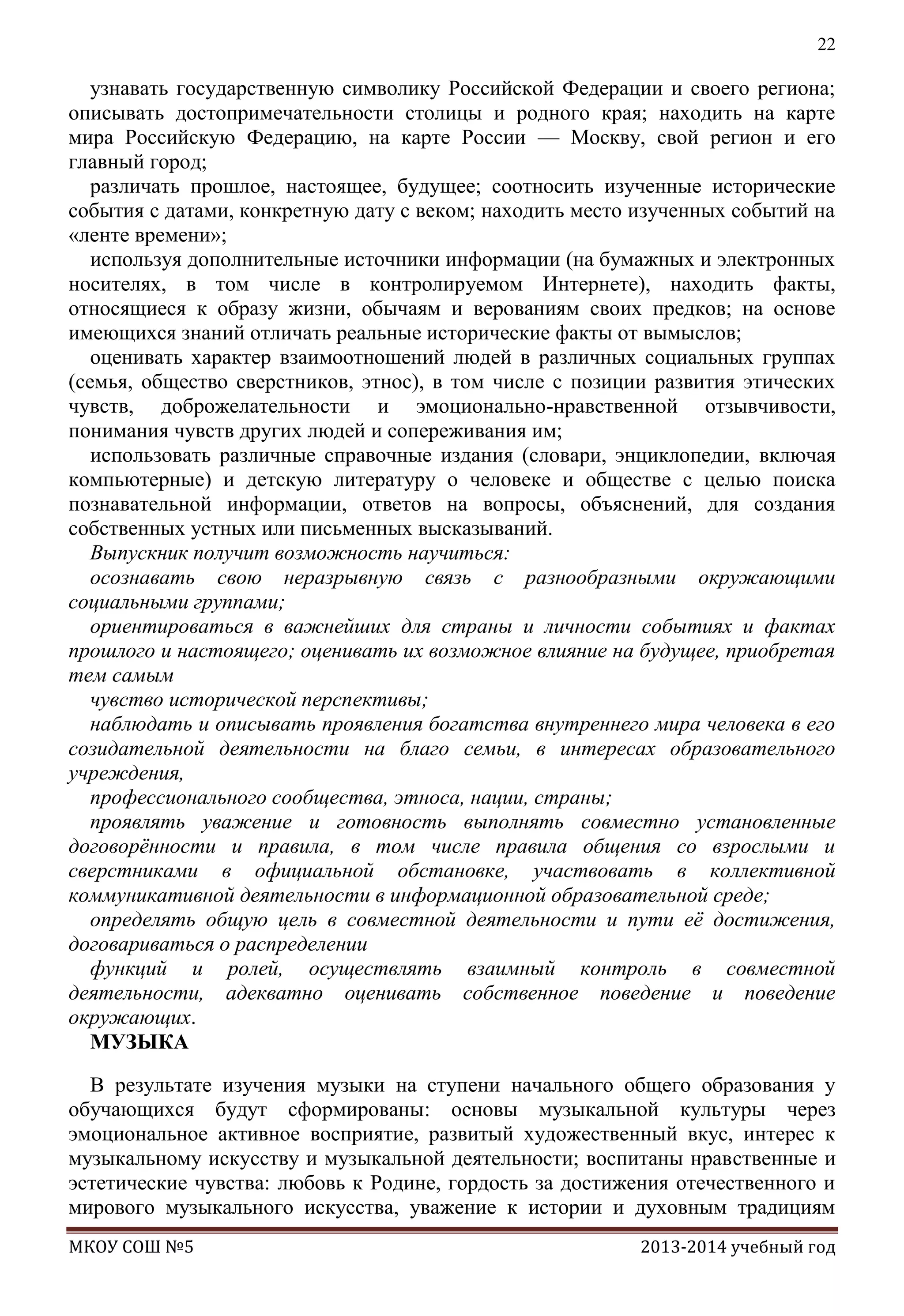 22

узнавать государственную символику Российской Федерации и своего региона;
описывать достопримечательности столицы и родного края; находить на карте
мира Российскую Федерацию, на карте России — Москву, свой регион и его
главный город;
различать прошлое, настоящее, будущее; соотносить изученные исторические
события с датами, конкретную дату с веком; находить место изученных событий на
«ленте времени»;
используя дополнительные источники информации (на бумажных и электронных
носителях, в том числе в контролируемом Интернете), находить факты,
относящиеся к образу жизни, обычаям и верованиям своих предков; на основе
имеющихся знаний отличать реальные исторические факты от вымыслов;
оценивать характер взаимоотношений людей в различных социальных группах
(семья, общество сверстников, этнос), в том числе с позиции развития этических
чувств, доброжелательности и эмоционально-нравственной отзывчивости,
понимания чувств других людей и сопереживания им;
использовать различные справочные издания (словари, энциклопедии, включая
компьютерные) и детскую литературу о человеке и обществе с целью поиска
познавательной информации, ответов на вопросы, объяснений, для создания
собственных устных или письменных высказываний.
Выпускник получит возможность научиться:
осознавать свою неразрывную связь с разнообразными окружающими
социальными группами;
ориентироваться в важнейших для страны и личности событиях и фактах
прошлого и настоящего; оценивать их возможное влияние на будущее, приобретая
тем самым
чувство исторической перспективы;
наблюдать и описывать проявления богатства внутреннего мира человека в его
созидательной деятельности на благо семьи, в интересах образовательного
учреждения,
профессионального сообщества, этноса, нации, страны;
проявлять уважение и готовность выполнять совместно установленные
договорѐнности и правила, в том числе правила общения со взрослыми и
сверстниками в официальной обстановке, участвовать в коллективной
коммуникативной деятельности в информационной образовательной среде;
определять общую цель в совместной деятельности и пути еѐ достижения,
договариваться о распределении
функций и ролей, осуществлять взаимный контроль в совместной
деятельности, адекватно оценивать собственное поведение и поведение
окружающих.
МУЗЫКА
В результате изучения музыки на ступени начального общего образования у
обучающихся будут сформированы: основы музыкальной культуры через
эмоциональное активное восприятие, развитый художественный вкус, интерес к
музыкальному искусству и музыкальной деятельности; воспитаны нравственные и
эстетические чувства: любовь к Родине, гордость за достижения отечественного и
мирового музыкального искусства, уважение к истории и духовным традициям
МКОУ СОШ №5

2013-2014 учебный год

 