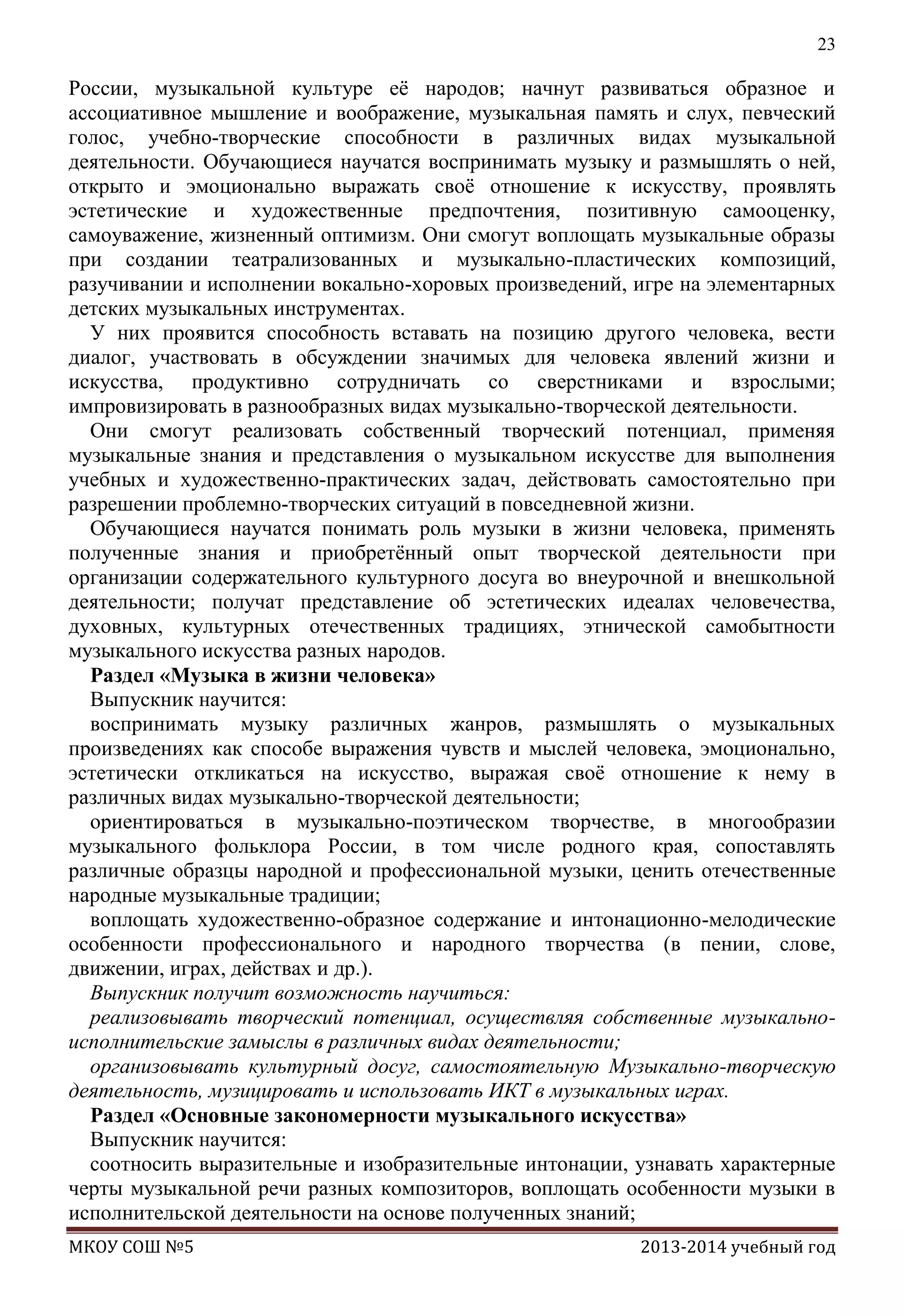 23

России, музыкальной культуре еѐ народов; начнут развиваться образное и
ассоциативное мышление и воображение, музыкальная память и слух, певческий
голос, учебно-творческие способности в различных видах музыкальной
деятельности. Обучающиеся научатся воспринимать музыку и размышлять о ней,
открыто и эмоционально выражать своѐ отношение к искусству, проявлять
эстетические и художественные предпочтения, позитивную самооценку,
самоуважение, жизненный оптимизм. Они смогут воплощать музыкальные образы
при создании театрализованных и музыкально-пластических композиций,
разучивании и исполнении вокально-хоровых произведений, игре на элементарных
детских музыкальных инструментах.
У них проявится способность вставать на позицию другого человека, вести
диалог, участвовать в обсуждении значимых для человека явлений жизни и
искусства, продуктивно сотрудничать со сверстниками и взрослыми;
импровизировать в разнообразных видах музыкально-творческой деятельности.
Они смогут реализовать собственный творческий потенциал, применяя
музыкальные знания и представления о музыкальном искусстве для выполнения
учебных и художественно-практических задач, действовать самостоятельно при
разрешении проблемно-творческих ситуаций в повседневной жизни.
Обучающиеся научатся понимать роль музыки в жизни человека, применять
полученные знания и приобретѐнный опыт творческой деятельности при
организации содержательного культурного досуга во внеурочной и внешкольной
деятельности; получат представление об эстетических идеалах человечества,
духовных, культурных отечественных традициях, этнической самобытности
музыкального искусства разных народов.
Раздел «Музыка в жизни человека»
Выпускник научится:
воспринимать музыку различных жанров, размышлять о музыкальных
произведениях как способе выражения чувств и мыслей человека, эмоционально,
эстетически откликаться на искусство, выражая своѐ отношение к нему в
различных видах музыкально-творческой деятельности;
ориентироваться в музыкально-поэтическом творчестве, в многообразии
музыкального фольклора России, в том числе родного края, сопоставлять
различные образцы народной и профессиональной музыки, ценить отечественные
народные музыкальные традиции;
воплощать художественно-образное содержание и интонационно-мелодические
особенности профессионального и народного творчества (в пении, слове,
движении, играх, действах и др.).
Выпускник получит возможность научиться:
реализовывать творческий потенциал, осуществляя собственные музыкальноисполнительские замыслы в различных видах деятельности;
организовывать культурный досуг, самостоятельную Музыкально-творческую
деятельность, музицировать и использовать ИКТ в музыкальных играх.
Раздел «Основные закономерности музыкального искусства»
Выпускник научится:
соотносить выразительные и изобразительные интонации, узнавать характерные
черты музыкальной речи разных композиторов, воплощать особенности музыки в
исполнительской деятельности на основе полученных знаний;
МКОУ СОШ №5

2013-2014 учебный год

 