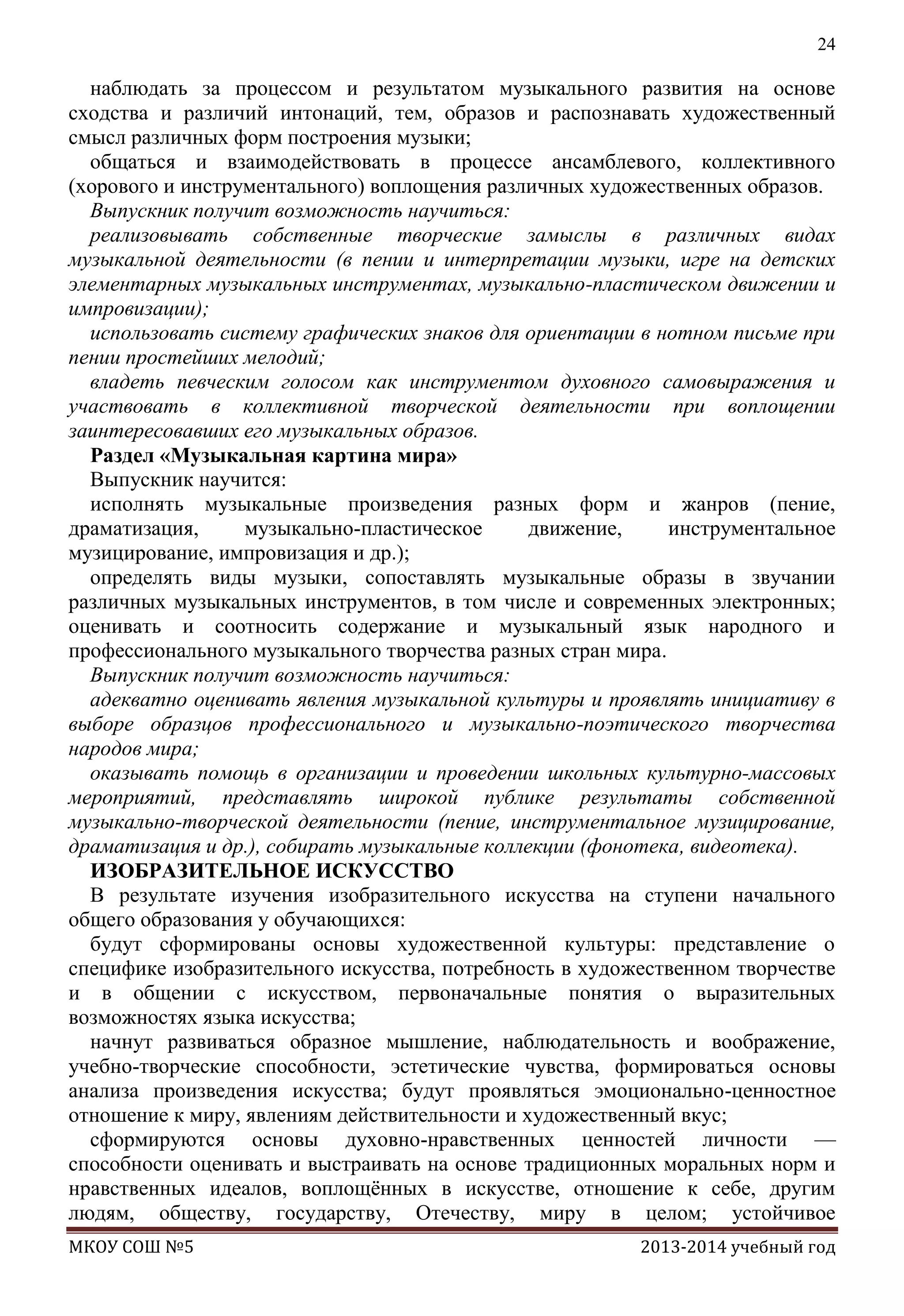24

наблюдать за процессом и результатом музыкального развития на основе
сходства и различий интонаций, тем, образов и распознавать художественный
смысл различных форм построения музыки;
общаться и взаимодействовать в процессе ансамблевого, коллективного
(хорового и инструментального) воплощения различных художественных образов.
Выпускник получит возможность научиться:
реализовывать собственные творческие замыслы в различных видах
музыкальной деятельности (в пении и интерпретации музыки, игре на детских
элементарных музыкальных инструментах, музыкально-пластическом движении и
импровизации);
использовать систему графических знаков для ориентации в нотном письме при
пении простейших мелодий;
владеть певческим голосом как инструментом духовного самовыражения и
участвовать в коллективной творческой деятельности при воплощении
заинтересовавших его музыкальных образов.
Раздел «Музыкальная картина мира»
Выпускник научится:
исполнять музыкальные произведения разных форм и жанров (пение,
драматизация,
музыкально-пластическое
движение,
инструментальное
музицирование, импровизация и др.);
определять виды музыки, сопоставлять музыкальные образы в звучании
различных музыкальных инструментов, в том числе и современных электронных;
оценивать и соотносить содержание и музыкальный язык народного и
профессионального музыкального творчества разных стран мира.
Выпускник получит возможность научиться:
адекватно оценивать явления музыкальной культуры и проявлять инициативу в
выборе образцов профессионального и музыкально-поэтического творчества
народов мира;
оказывать помощь в организации и проведении школьных культурно-массовых
мероприятий, представлять широкой публике результаты собственной
музыкально-творческой деятельности (пение, инструментальное музицирование,
драматизация и др.), собирать музыкальные коллекции (фонотека, видеотека).
ИЗОБРАЗИТЕЛЬНОЕ ИСКУССТВО
В результате изучения изобразительного искусства на ступени начального
общего образования у обучающихся:
будут сформированы основы художественной культуры: представление о
специфике изобразительного искусства, потребность в художественном творчестве
и в общении с искусством, первоначальные понятия о выразительных
возможностях языка искусства;
начнут развиваться образное мышление, наблюдательность и воображение,
учебно-творческие способности, эстетические чувства, формироваться основы
анализа произведения искусства; будут проявляться эмоционально-ценностное
отношение к миру, явлениям действительности и художественный вкус;
сформируются основы духовно-нравственных ценностей личности —
способности оценивать и выстраивать на основе традиционных моральных норм и
нравственных идеалов, воплощѐнных в искусстве, отношение к себе, другим
людям, обществу, государству, Отечеству, миру в целом; устойчивое
МКОУ СОШ №5

2013-2014 учебный год

 