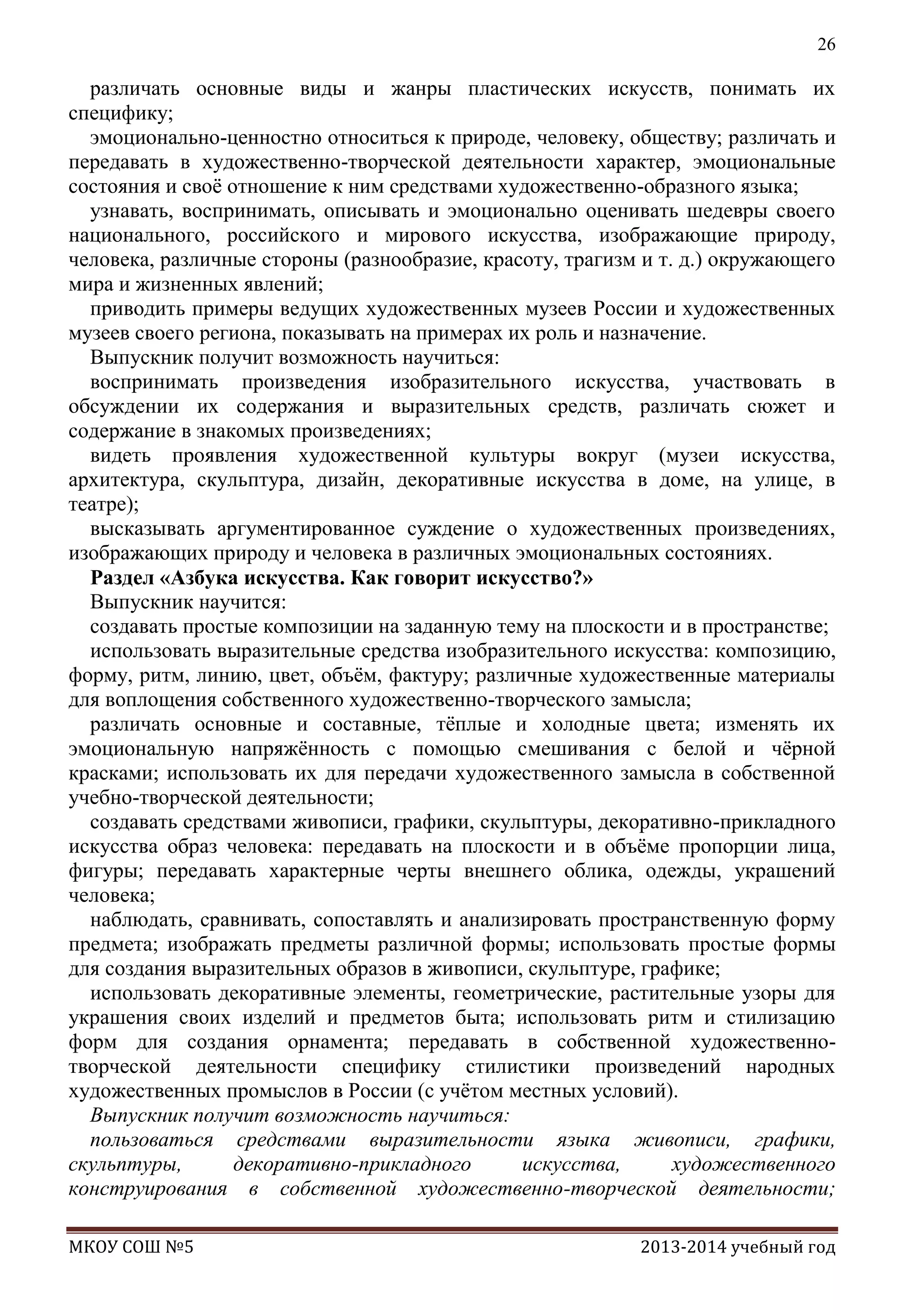 26

различать основные виды и жанры пластических искусств, понимать их
специфику;
эмоционально-ценностно относиться к природе, человеку, обществу; различать и
передавать в художественно-творческой деятельности характер, эмоциональные
состояния и своѐ отношение к ним средствами художественно-образного языка;
узнавать, воспринимать, описывать и эмоционально оценивать шедевры своего
национального, российского и мирового искусства, изображающие природу,
человека, различные стороны (разнообразие, красоту, трагизм и т. д.) окружающего
мира и жизненных явлений;
приводить примеры ведущих художественных музеев России и художественных
музеев своего региона, показывать на примерах их роль и назначение.
Выпускник получит возможность научиться:
воспринимать произведения изобразительного искусства, участвовать в
обсуждении их содержания и выразительных средств, различать сюжет и
содержание в знакомых произведениях;
видеть проявления художественной культуры вокруг (музеи искусства,
архитектура, скульптура, дизайн, декоративные искусства в доме, на улице, в
театре);
высказывать аргументированное суждение о художественных произведениях,
изображающих природу и человека в различных эмоциональных состояниях.
Раздел «Азбука искусства. Как говорит искусство?»
Выпускник научится:
создавать простые композиции на заданную тему на плоскости и в пространстве;
использовать выразительные средства изобразительного искусства: композицию,
форму, ритм, линию, цвет, объѐм, фактуру; различные художественные материалы
для воплощения собственного художественно-творческого замысла;
различать основные и составные, тѐплые и холодные цвета; изменять их
эмоциональную напряжѐнность с помощью смешивания с белой и чѐрной
красками; использовать их для передачи художественного замысла в собственной
учебно-творческой деятельности;
создавать средствами живописи, графики, скульптуры, декоративно-прикладного
искусства образ человека: передавать на плоскости и в объѐме пропорции лица,
фигуры; передавать характерные черты внешнего облика, одежды, украшений
человека;
наблюдать, сравнивать, сопоставлять и анализировать пространственную форму
предмета; изображать предметы различной формы; использовать простые формы
для создания выразительных образов в живописи, скульптуре, графике;
использовать декоративные элементы, геометрические, растительные узоры для
украшения своих изделий и предметов быта; использовать ритм и стилизацию
форм для создания орнамента; передавать в собственной художественнотворческой деятельности специфику стилистики произведений народных
художественных промыслов в России (с учѐтом местных условий).
Выпускник получит возможность научиться:
пользоваться средствами выразительности языка живописи, графики,
скульптуры,
декоративно-прикладного
искусства,
художественного
конструирования в собственной художественно-творческой деятельности;
МКОУ СОШ №5

2013-2014 учебный год

 