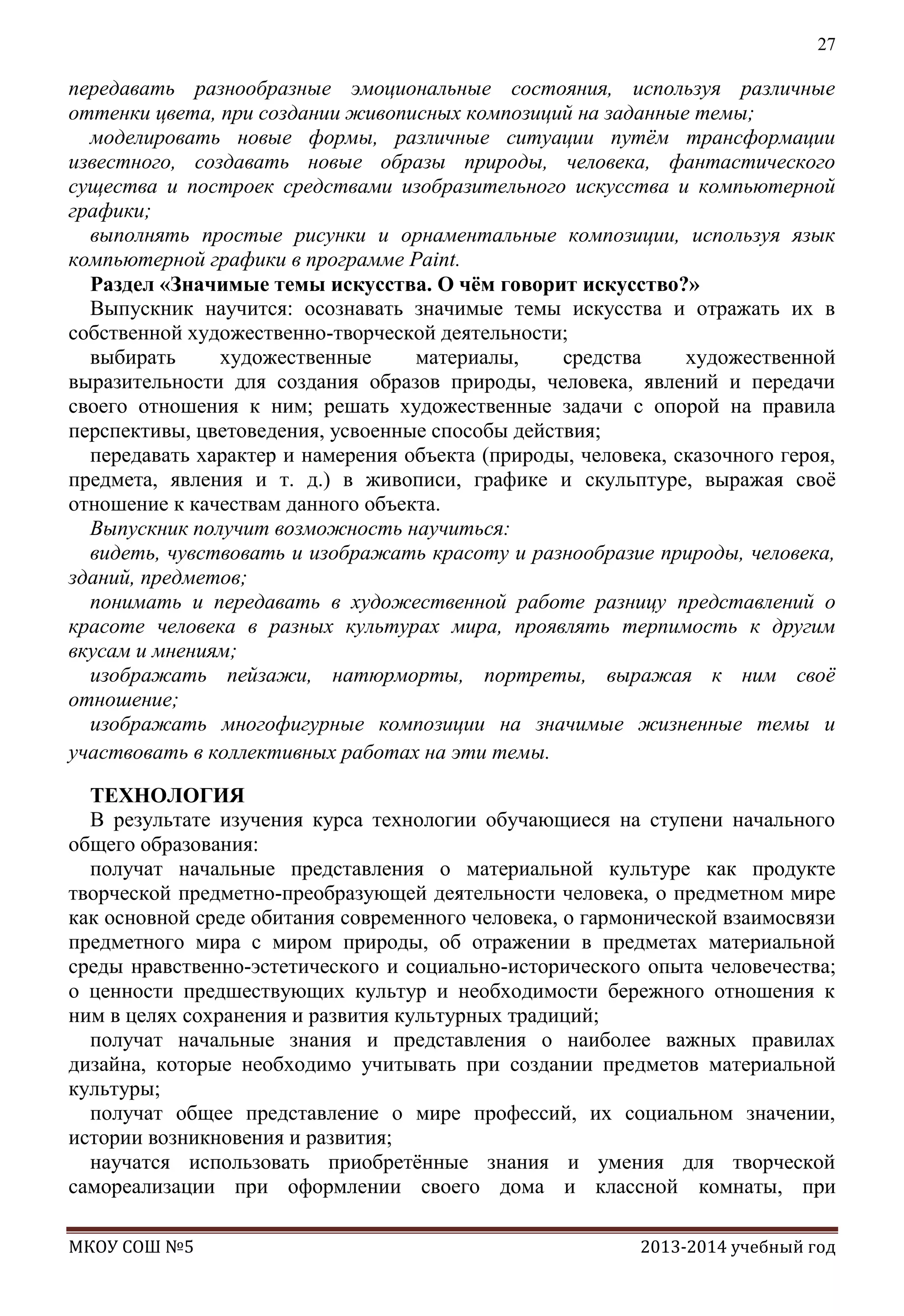 27

передавать разнообразные эмоциональные состояния, используя различные
оттенки цвета, при создании живописных композиций на заданные темы;
моделировать новые формы, различные ситуации путѐм трансформации
известного, создавать новые образы природы, человека, фантастического
существа и построек средствами изобразительного искусства и компьютерной
графики;
выполнять простые рисунки и орнаментальные композиции, используя язык
компьютерной графики в программе Paint.
Раздел «Значимые темы искусства. О чѐм говорит искусство?»
Выпускник научится: осознавать значимые темы искусства и отражать их в
собственной художественно-творческой деятельности;
выбирать
художественные
материалы,
средства
художественной
выразительности для создания образов природы, человека, явлений и передачи
своего отношения к ним; решать художественные задачи с опорой на правила
перспективы, цветоведения, усвоенные способы действия;
передавать характер и намерения объекта (природы, человека, сказочного героя,
предмета, явления и т. д.) в живописи, графике и скульптуре, выражая своѐ
отношение к качествам данного объекта.
Выпускник получит возможность научиться:
видеть, чувствовать и изображать красоту и разнообразие природы, человека,
зданий, предметов;
понимать и передавать в художественной работе разницу представлений о
красоте человека в разных культурах мира, проявлять терпимость к другим
вкусам и мнениям;
изображать пейзажи, натюрморты, портреты, выражая к ним своѐ
отношение;
изображать многофигурные композиции на значимые жизненные темы и
участвовать в коллективных работах на эти темы.
ТЕХНОЛОГИЯ
В результате изучения курса технологии обучающиеся на ступени начального
общего образования:
получат начальные представления о материальной культуре как продукте
творческой предметно-преобразующей деятельности человека, о предметном мире
как основной среде обитания современного человека, о гармонической взаимосвязи
предметного мира с миром природы, об отражении в предметах материальной
среды нравственно-эстетического и социально-исторического опыта человечества;
о ценности предшествующих культур и необходимости бережного отношения к
ним в целях сохранения и развития культурных традиций;
получат начальные знания и представления о наиболее важных правилах
дизайна, которые необходимо учитывать при создании предметов материальной
культуры;
получат общее представление о мире профессий, их социальном значении,
истории возникновения и развития;
научатся использовать приобретѐнные знания и умения для творческой
самореализации при оформлении своего дома и классной комнаты, при
МКОУ СОШ №5

2013-2014 учебный год

 