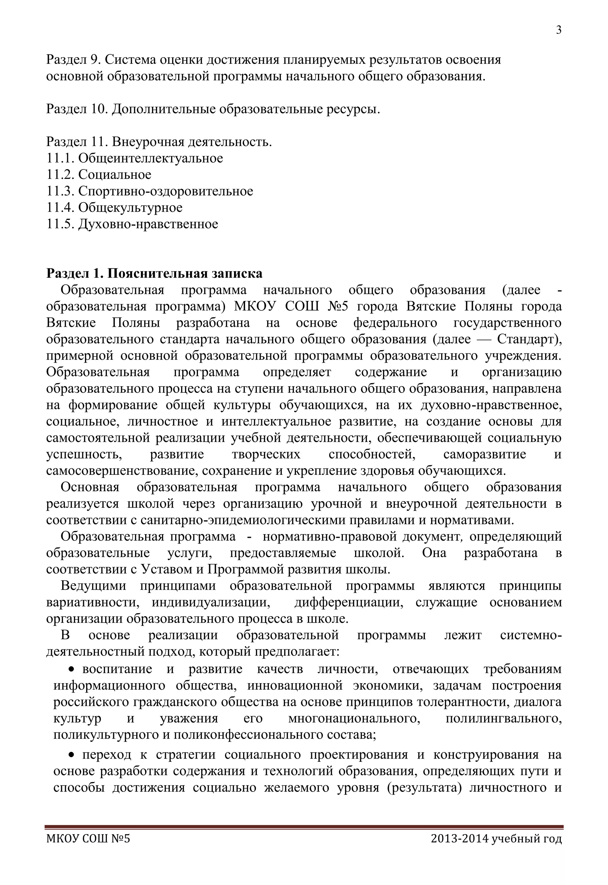 3

Раздел 9. Система оценки достижения планируемых результатов освоения
основной образовательной программы начального общего образования.
Раздел 10. Дополнительные образовательные ресурсы.
Раздел 11. Внеурочная деятельность.
11.1. Общеинтеллектуальное
11.2. Социальное
11.3. Спортивно-оздоровительное
11.4. Общекультурное
11.5. Духовно-нравственное
Раздел 1. Пояснительная записка
Образовательная программа начального общего образования (далее образовательная программа) МКОУ СОШ №5 города Вятские Поляны города
Вятские Поляны разработана на основе федерального государственного
образовательного стандарта начального общего образования (далее — Стандарт),
примерной основной образовательной программы образовательного учреждения.
Образовательная
программа
определяет
содержание
и
организацию
образовательного процесса на ступени начального общего образования, направлена
на формирование общей культуры обучающихся, на их духовно-нравственное,
социальное, личностное и интеллектуальное развитие, на создание основы для
самостоятельной реализации учебной деятельности, обеспечивающей социальную
успешность,
развитие
творческих
способностей,
саморазвитие
и
самосовершенствование, сохранение и укрепление здоровья обучающихся.
Основная образовательная программа начального общего образования
реализуется школой через организацию урочной и внеурочной деятельности в
соответствии с санитарно-эпидемиологическими правилами и нормативами.
Образовательная программа - нормативно-правовой документ, определяющий
образовательные услуги, предоставляемые школой. Она разработана в
соответствии с Уставом и Программой развития школы.
Ведущими принципами образовательной программы являются принципы
вариативности, индивидуализации,
дифференциации, служащие основанием
организации образовательного процесса в школе.
В основе реализации образовательной программы лежит системнодеятельностный подход, который предполагает:
воспитание и развитие качеств личности, отвечающих требованиям
информационного общества, инновационной экономики, задачам построения
российского гражданского общества на основе принципов толерантности, диалога
культур
и
уважения
его
многонационального,
полилингвального,
поликультурного и поликонфессионального состава;
переход к стратегии социального проектирования и конструирования на
основе разработки содержания и технологий образования, определяющих пути и
способы достижения социально желаемого уровня (результата) личностного и

МКОУ СОШ №5

2013-2014 учебный год

 