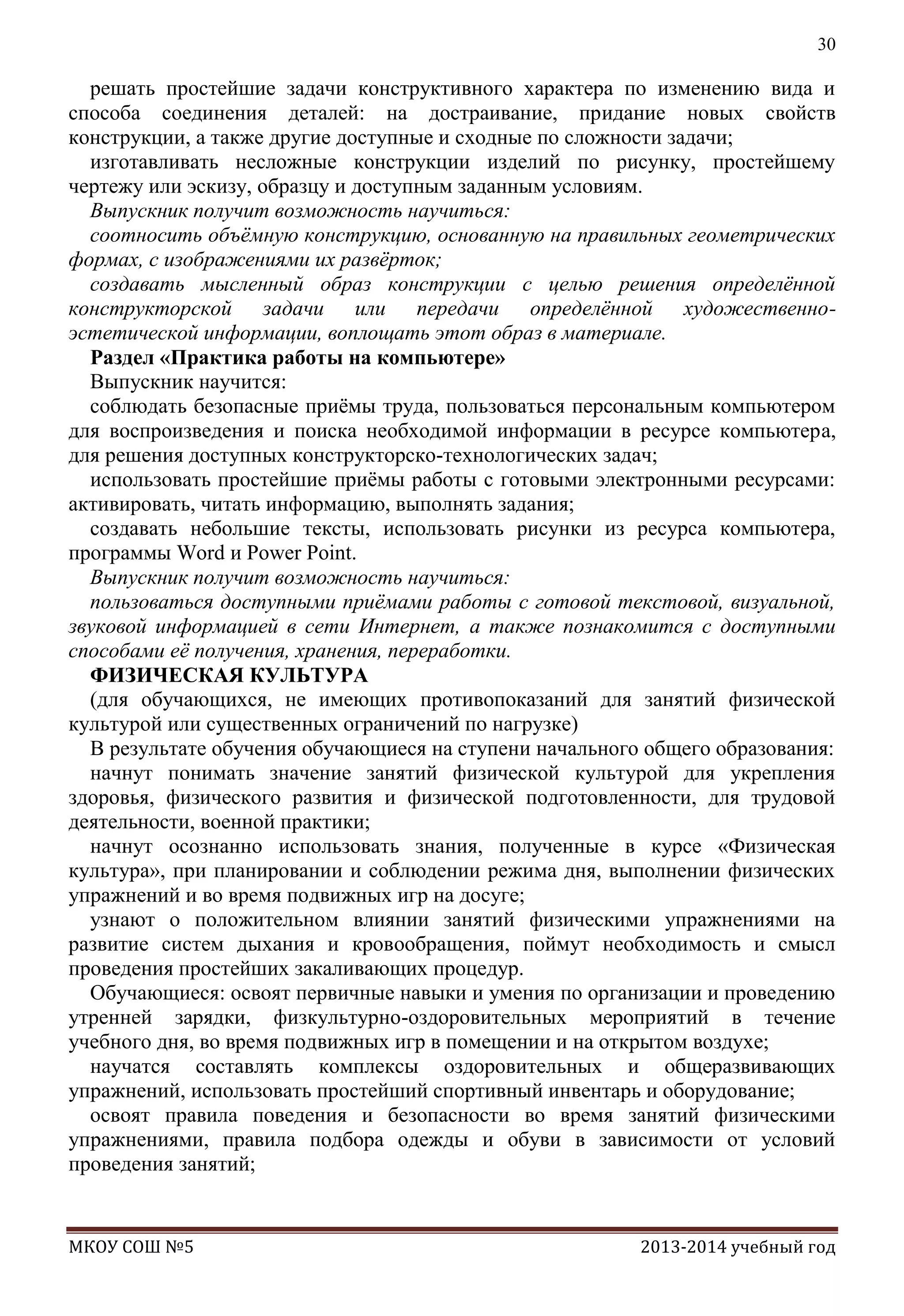 30

решать простейшие задачи конструктивного характера по изменению вида и
способа соединения деталей: на достраивание, придание новых свойств
конструкции, а также другие доступные и сходные по сложности задачи;
изготавливать несложные конструкции изделий по рисунку, простейшему
чертежу или эскизу, образцу и доступным заданным условиям.
Выпускник получит возможность научиться:
соотносить объѐмную конструкцию, основанную на правильных геометрических
формах, с изображениями их развѐрток;
создавать мысленный образ конструкции с целью решения определѐнной
конструкторской задачи или передачи определѐнной художественноэстетической информации, воплощать этот образ в материале.
Раздел «Практика работы на компьютере»
Выпускник научится:
соблюдать безопасные приѐмы труда, пользоваться персональным компьютером
для воспроизведения и поиска необходимой информации в ресурсе компьютера,
для решения доступных конструкторско-технологических задач;
использовать простейшие приѐмы работы с готовыми электронными ресурсами:
активировать, читать информацию, выполнять задания;
создавать небольшие тексты, использовать рисунки из ресурса компьютера,
программы Word и Power Point.
Выпускник получит возможность научиться:
пользоваться доступными приѐмами работы с готовой текстовой, визуальной,
звуковой информацией в сети Интернет, а также познакомится с доступными
способами еѐ получения, хранения, переработки.
ФИЗИЧЕСКАЯ КУЛЬТУРА
(для обучающихся, не имеющих противопоказаний для занятий физической
культурой или существенных ограничений по нагрузке)
В результате обучения обучающиеся на ступени начального общего образования:
начнут понимать значение занятий физической культурой для укрепления
здоровья, физического развития и физической подготовленности, для трудовой
деятельности, военной практики;
начнут осознанно использовать знания, полученные в курсе «Физическая
культура», при планировании и соблюдении режима дня, выполнении физических
упражнений и во время подвижных игр на досуге;
узнают о положительном влиянии занятий физическими упражнениями на
развитие систем дыхания и кровообращения, поймут необходимость и смысл
проведения простейших закаливающих процедур.
Обучающиеся: освоят первичные навыки и умения по организации и проведению
утренней зарядки, физкультурно-оздоровительных мероприятий в течение
учебного дня, во время подвижных игр в помещении и на открытом воздухе;
научатся составлять комплексы оздоровительных и общеразвивающих
упражнений, использовать простейший спортивный инвентарь и оборудование;
освоят правила поведения и безопасности во время занятий физическими
упражнениями, правила подбора одежды и обуви в зависимости от условий
проведения занятий;

МКОУ СОШ №5

2013-2014 учебный год

 