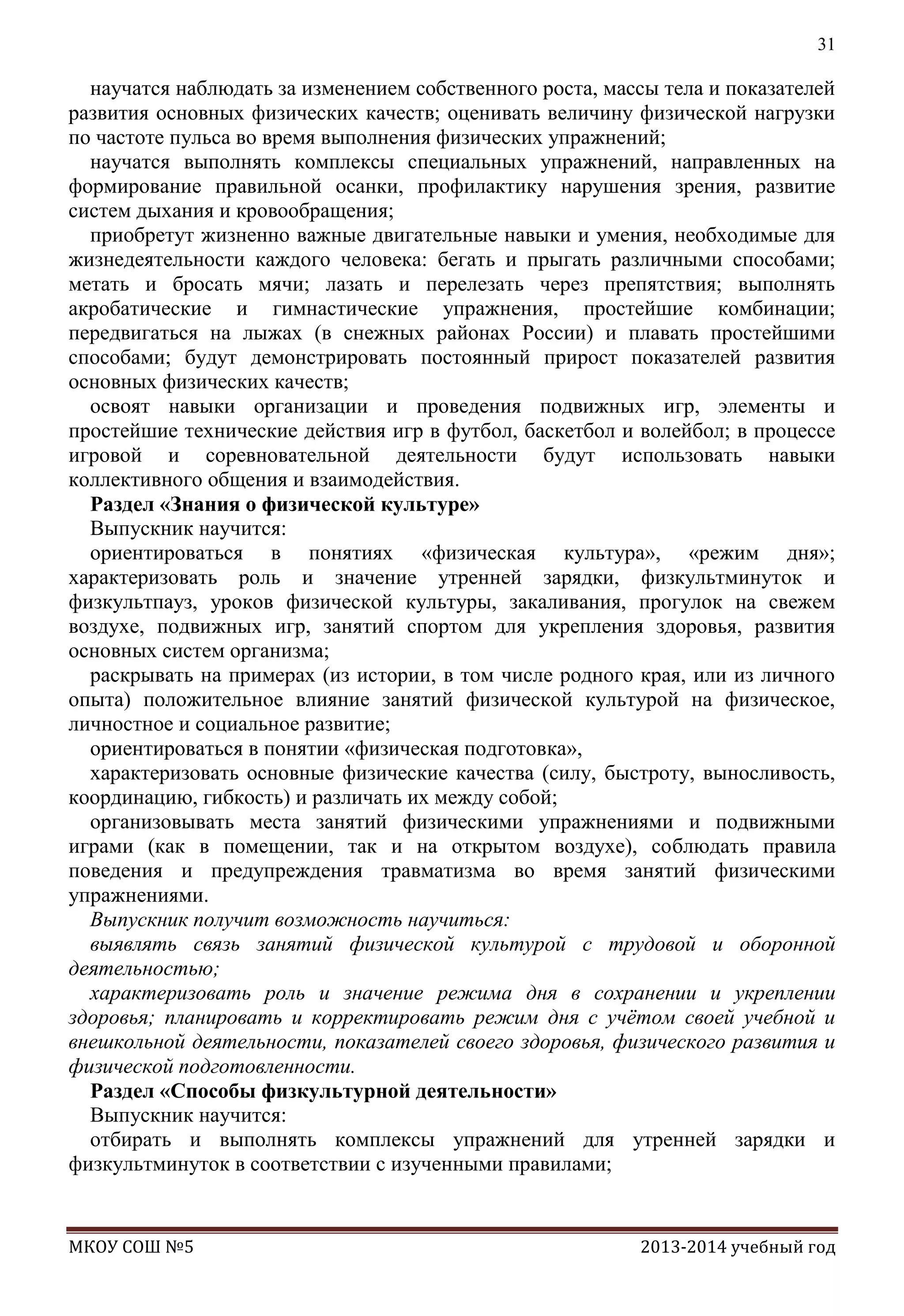 31

научатся наблюдать за изменением собственного роста, массы тела и показателей
развития основных физических качеств; оценивать величину физической нагрузки
по частоте пульса во время выполнения физических упражнений;
научатся выполнять комплексы специальных упражнений, направленных на
формирование правильной осанки, профилактику нарушения зрения, развитие
систем дыхания и кровообращения;
приобретут жизненно важные двигательные навыки и умения, необходимые для
жизнедеятельности каждого человека: бегать и прыгать различными способами;
метать и бросать мячи; лазать и перелезать через препятствия; выполнять
акробатические и гимнастические упражнения, простейшие комбинации;
передвигаться на лыжах (в снежных районах России) и плавать простейшими
способами; будут демонстрировать постоянный прирост показателей развития
основных физических качеств;
освоят навыки организации и проведения подвижных игр, элементы и
простейшие технические действия игр в футбол, баскетбол и волейбол; в процессе
игровой и соревновательной деятельности будут использовать навыки
коллективного общения и взаимодействия.
Раздел «Знания о физической культуре»
Выпускник научится:
ориентироваться в понятиях «физическая культура», «режим дня»;
характеризовать роль и значение утренней зарядки, физкультминуток и
физкультпауз, уроков физической культуры, закаливания, прогулок на свежем
воздухе, подвижных игр, занятий спортом для укрепления здоровья, развития
основных систем организма;
раскрывать на примерах (из истории, в том числе родного края, или из личного
опыта) положительное влияние занятий физической культурой на физическое,
личностное и социальное развитие;
ориентироваться в понятии «физическая подготовка»,
характеризовать основные физические качества (силу, быстроту, выносливость,
координацию, гибкость) и различать их между собой;
организовывать места занятий физическими упражнениями и подвижными
играми (как в помещении, так и на открытом воздухе), соблюдать правила
поведения и предупреждения травматизма во время занятий физическими
упражнениями.
Выпускник получит возможность научиться:
выявлять связь занятий физической культурой с трудовой и оборонной
деятельностью;
характеризовать роль и значение режима дня в сохранении и укреплении
здоровья; планировать и корректировать режим дня с учѐтом своей учебной и
внешкольной деятельности, показателей своего здоровья, физического развития и
физической подготовленности.
Раздел «Способы физкультурной деятельности»
Выпускник научится:
отбирать и выполнять комплексы упражнений для утренней зарядки и
физкультминуток в соответствии с изученными правилами;

МКОУ СОШ №5

2013-2014 учебный год

 