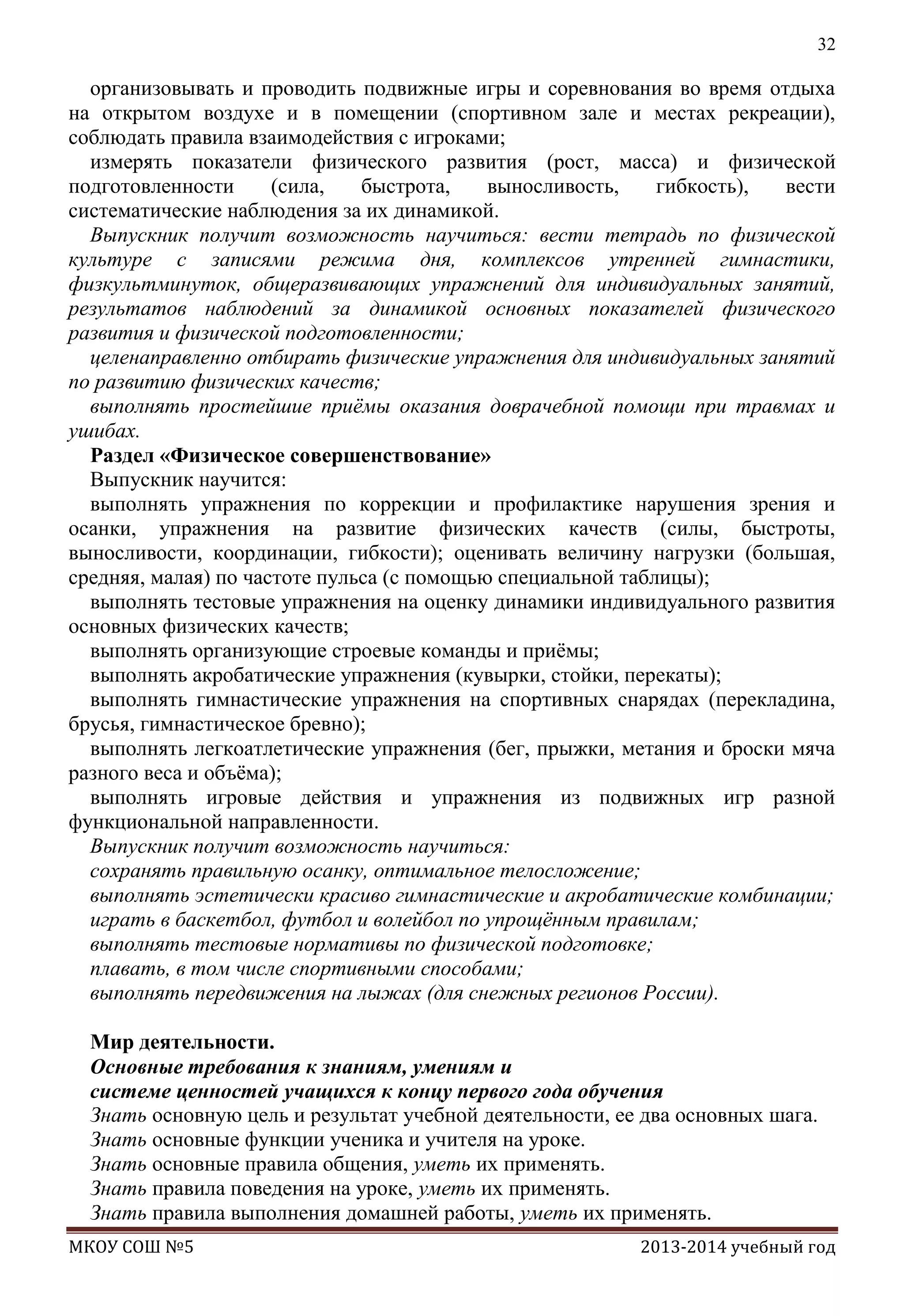 32

организовывать и проводить подвижные игры и соревнования во время отдыха
на открытом воздухе и в помещении (спортивном зале и местах рекреации),
соблюдать правила взаимодействия с игроками;
измерять показатели физического развития (рост, масса) и физической
подготовленности
(сила,
быстрота,
выносливость,
гибкость),
вести
систематические наблюдения за их динамикой.
Выпускник получит возможность научиться: вести тетрадь по физической
культуре с записями режима дня, комплексов утренней гимнастики,
физкультминуток, общеразвивающих упражнений для индивидуальных занятий,
результатов наблюдений за динамикой основных показателей физического
развития и физической подготовленности;
целенаправленно отбирать физические упражнения для индивидуальных занятий
по развитию физических качеств;
выполнять простейшие приѐмы оказания доврачебной помощи при травмах и
ушибах.
Раздел «Физическое совершенствование»
Выпускник научится:
выполнять упражнения по коррекции и профилактике нарушения зрения и
осанки, упражнения на развитие физических качеств (силы, быстроты,
выносливости, координации, гибкости); оценивать величину нагрузки (большая,
средняя, малая) по частоте пульса (с помощью специальной таблицы);
выполнять тестовые упражнения на оценку динамики индивидуального развития
основных физических качеств;
выполнять организующие строевые команды и приѐмы;
выполнять акробатические упражнения (кувырки, стойки, перекаты);
выполнять гимнастические упражнения на спортивных снарядах (перекладина,
брусья, гимнастическое бревно);
выполнять легкоатлетические упражнения (бег, прыжки, метания и броски мяча
разного веса и объѐма);
выполнять игровые действия и упражнения из подвижных игр разной
функциональной направленности.
Выпускник получит возможность научиться:
сохранять правильную осанку, оптимальное телосложение;
выполнять эстетически красиво гимнастические и акробатические комбинации;
играть в баскетбол, футбол и волейбол по упрощѐнным правилам;
выполнять тестовые нормативы по физической подготовке;
плавать, в том числе спортивными способами;
выполнять передвижения на лыжах (для снежных регионов России).
Мир деятельности.
Основные требования к знаниям, умениям и
системе ценностей учащихся к концу первого года обучения
Знать основную цель и результат учебной деятельности, ее два основных шага.
Знать основные функции ученика и учителя на уроке.
Знать основные правила общения, уметь их применять.
Знать правила поведения на уроке, уметь их применять.
Знать правила выполнения домашней работы, уметь их применять.
МКОУ СОШ №5

2013-2014 учебный год

 