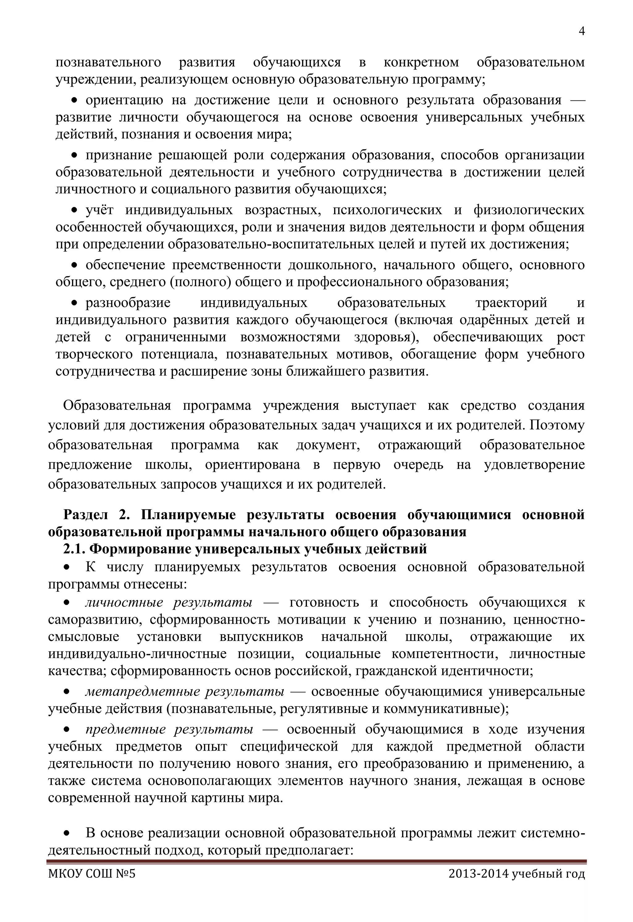 4

познавательного развития обучающихся в конкретном образовательном
учреждении, реализующем основную образовательную программу;
ориентацию на достижение цели и основного результата образования —
развитие личности обучающегося на основе освоения универсальных учебных
действий, познания и освоения мира;
признание решающей роли содержания образования, способов организации
образовательной деятельности и учебного сотрудничества в достижении целей
личностного и социального развития обучающихся;
учѐт индивидуальных возрастных, психологических и физиологических
особенностей обучающихся, роли и значения видов деятельности и форм общения
при определении образовательно-воспитательных целей и путей их достижения;
обеспечение преемственности дошкольного, начального общего, основного
общего, среднего (полного) общего и профессионального образования;
разнообразие
индивидуальных
образовательных
траекторий
и
индивидуального развития каждого обучающегося (включая одарѐнных детей и
детей с ограниченными возможностями здоровья), обеспечивающих рост
творческого потенциала, познавательных мотивов, обогащение форм учебного
сотрудничества и расширение зоны ближайшего развития.
Образовательная программа учреждения выступает как средство создания
условий для достижения образовательных задач учащихся и их родителей. Поэтому
образовательная программа как документ, отражающий образовательное
предложение школы, ориентирована в первую очередь на удовлетворение
образовательных запросов учащихся и их родителей.
Раздел 2. Планируемые результаты освоения обучающимися основной
образовательной программы начального общего образования
2.1. Формирование универсальных учебных действий
К числу планируемых результатов освоения основной образовательной
программы отнесены:
личностные результаты — готовность и способность обучающихся к
саморазвитию, сформированность мотивации к учению и познанию, ценностносмысловые установки выпускников начальной школы, отражающие их
индивидуально-личностные позиции, социальные компетентности, личностные
качества; сформированность основ российской, гражданской идентичности;
метапредметные результаты — освоенные обучающимися универсальные
учебные действия (познавательные, регулятивные и коммуникативные);
предметные результаты — освоенный обучающимися в ходе изучения
учебных предметов опыт специфической для каждой предметной области
деятельности по получению нового знания, его преобразованию и применению, а
также система основополагающих элементов научного знания, лежащая в основе
современной научной картины мира.
В основе реализации основной образовательной программы лежит системнодеятельностный подход, который предполагает:
МКОУ СОШ №5

2013-2014 учебный год

 