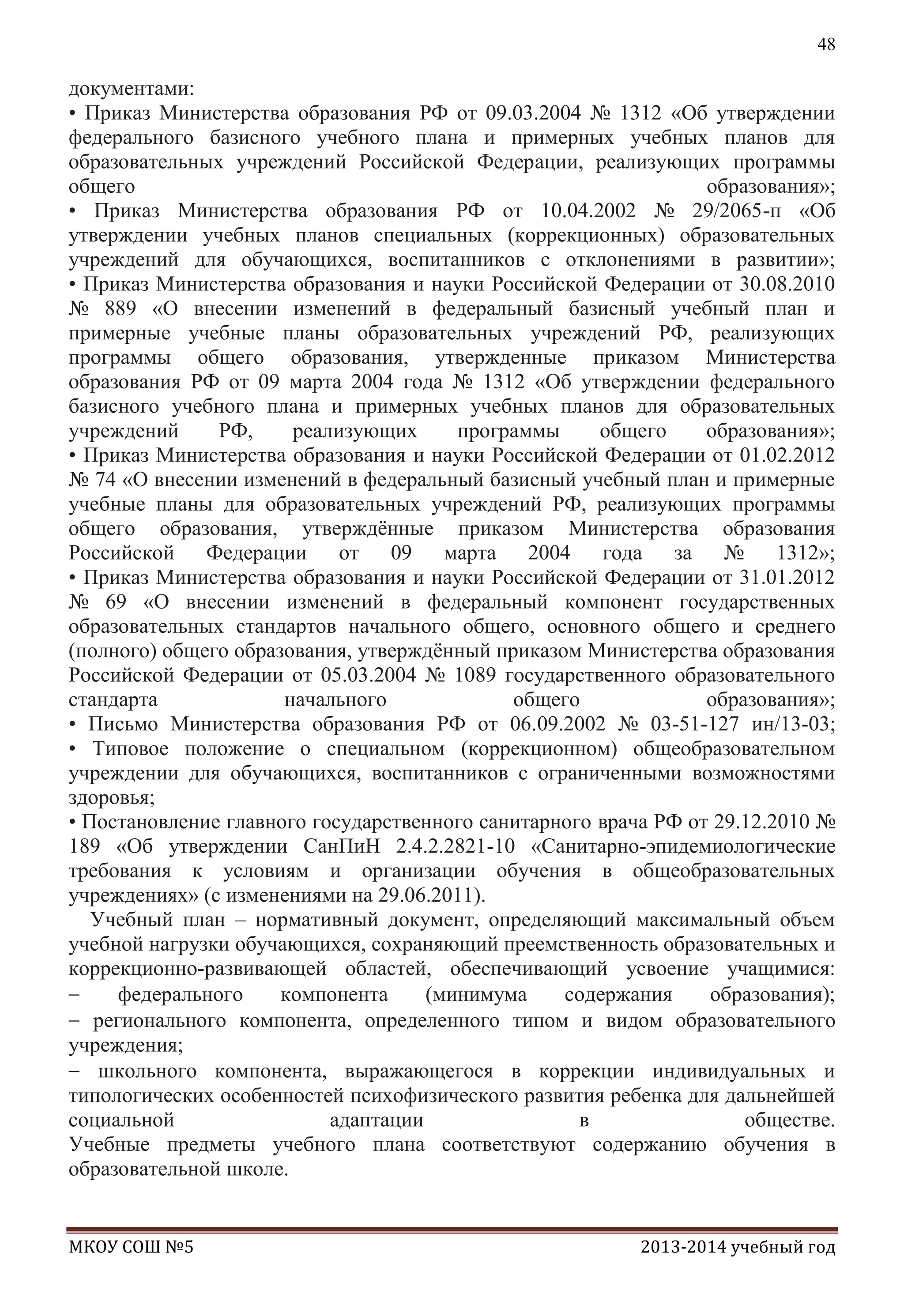 48

документами:
• Приказ Министерства образования РФ от 09.03.2004 № 1312 «Об утверждении
федерального базисного учебного плана и примерных учебных планов для
образовательных учреждений Российской Федерации, реализующих программы
общего
образования»;
• Приказ Министерства образования РФ от 10.04.2002 № 29/2065-п «Об
утверждении учебных планов специальных (коррекционных) образовательных
учреждений для обучающихся, воспитанников с отклонениями в развитии»;
• Приказ Министерства образования и науки Российской Федерации от 30.08.2010
№ 889 «О внесении изменений в федеральный базисный учебный план и
примерные учебные планы образовательных учреждений РФ, реализующих
программы общего образования, утвержденные приказом Министерства
образования РФ от 09 марта 2004 года № 1312 «Об утверждении федерального
базисного учебного плана и примерных учебных планов для образовательных
учреждений
РФ,
реализующих
программы
общего
образования»;
• Приказ Министерства образования и науки Российской Федерации от 01.02.2012
№ 74 «О внесении изменений в федеральный базисный учебный план и примерные
учебные планы для образовательных учреждений РФ, реализующих программы
общего образования, утверждѐнные приказом Министерства образования
Российской Федерации от 09 марта 2004 года за № 1312»;
• Приказ Министерства образования и науки Российской Федерации от 31.01.2012
№ 69 «О внесении изменений в федеральный компонент государственных
образовательных стандартов начального общего, основного общего и среднего
(полного) общего образования, утверждѐнный приказом Министерства образования
Российской Федерации от 05.03.2004 № 1089 государственного образовательного
стандарта
начального
общего
образования»;
• Письмо Министерства образования РФ от 06.09.2002 № 03-51-127 ин/13-03;
• Типовое положение о специальном (коррекционном) общеобразовательном
учреждении для обучающихся, воспитанников с ограниченными возможностями
здоровья;
• Постановление главного государственного санитарного врача РФ от 29.12.2010 №
189 «Об утверждении СанПиН 2.4.2.2821-10 «Санитарно-эпидемиологические
требования к условиям и организации обучения в общеобразовательных
учреждениях» (с изменениями на 29.06.2011).
Учебный план – нормативный документ, определяющий максимальный объем
учебной нагрузки обучающихся, сохраняющий преемственность образовательных и
коррекционно-развивающей областей, обеспечивающий усвоение учащимися:
федерального
компонента
(минимума
содержания
образования);
регионального компонента, определенного типом и видом образовательного
учреждения;
школьного компонента, выражающегося в коррекции индивидуальных и
типологических особенностей психофизического развития ребенка для дальнейшей
социальной
адаптации
в
обществе.
Учебные предметы учебного плана соответствуют содержанию обучения в
образовательной школе.

МКОУ СОШ №5

2013-2014 учебный год

 