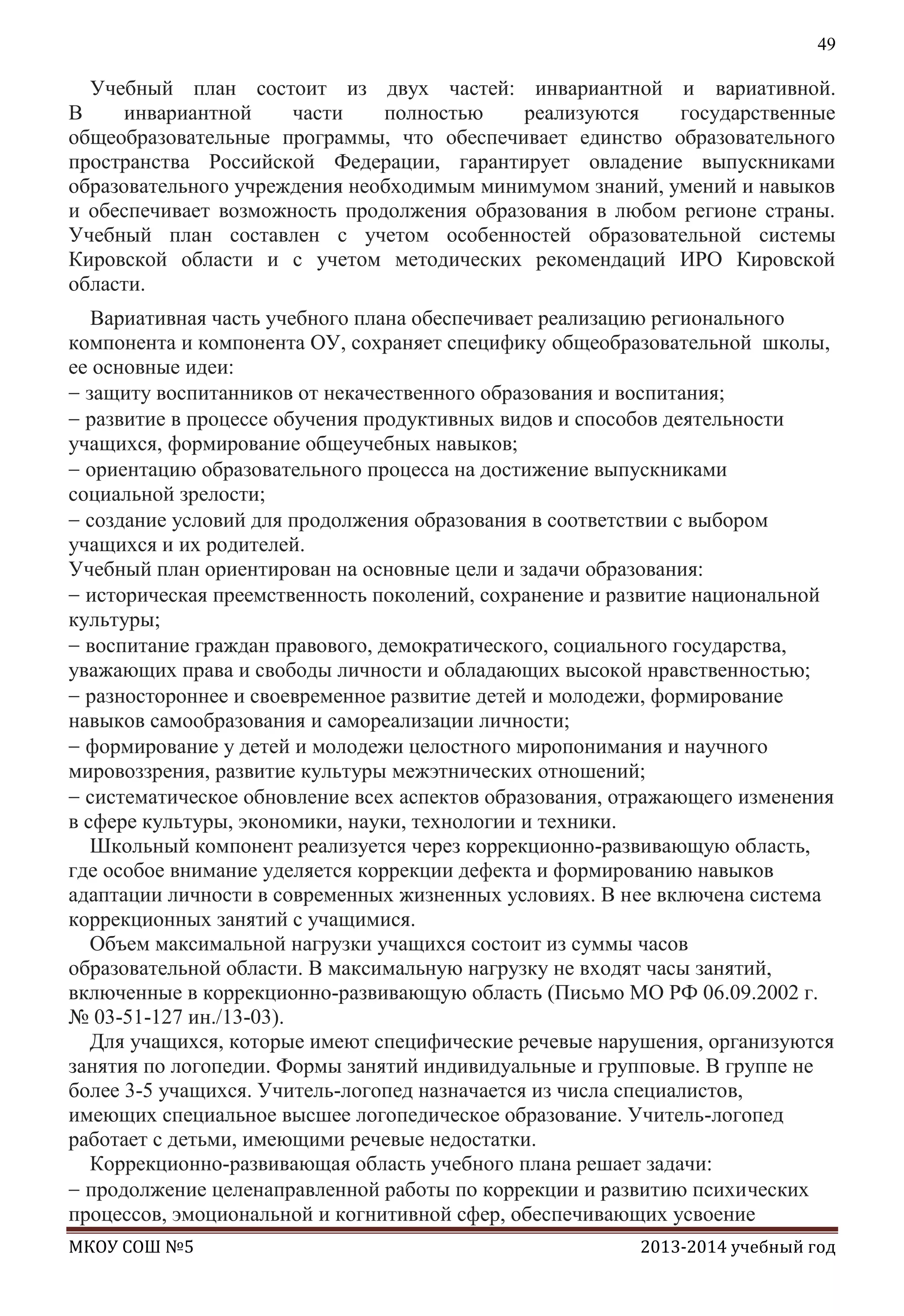 49

Учебный план состоит из двух частей: инвариантной и вариативной.
В
инвариантной
части
полностью
реализуются
государственные
общеобразовательные программы, что обеспечивает единство образовательного
пространства Российской Федерации, гарантирует овладение выпускниками
образовательного учреждения необходимым минимумом знаний, умений и навыков
и обеспечивает возможность продолжения образования в любом регионе страны.
Учебный план составлен с учетом особенностей образовательной системы
Кировской области и с учетом методических рекомендаций ИРО Кировской
области.
Вариативная часть учебного плана обеспечивает реализацию регионального
компонента и компонента ОУ, сохраняет специфику общеобразовательной школы,
ее основные идеи:
защиту воспитанников от некачественного образования и воспитания;
развитие в процессе обучения продуктивных видов и способов деятельности
учащихся, формирование общеучебных навыков;
ориентацию образовательного процесса на достижение выпускниками
социальной зрелости;
создание условий для продолжения образования в соответствии с выбором
учащихся и их родителей.
Учебный план ориентирован на основные цели и задачи образования:
историческая преемственность поколений, сохранение и развитие национальной
культуры;
воспитание граждан правового, демократического, социального государства,
уважающих права и свободы личности и обладающих высокой нравственностью;
разностороннее и своевременное развитие детей и молодежи, формирование
навыков самообразования и самореализации личности;
формирование у детей и молодежи целостного миропонимания и научного
мировоззрения, развитие культуры межэтнических отношений;
систематическое обновление всех аспектов образования, отражающего изменения
в сфере культуры, экономики, науки, технологии и техники.
Школьный компонент реализуется через коррекционно-развивающую область,
где особое внимание уделяется коррекции дефекта и формированию навыков
адаптации личности в современных жизненных условиях. В нее включена система
коррекционных занятий с учащимися.
Объем максимальной нагрузки учащихся состоит из суммы часов
образовательной области. В максимальную нагрузку не входят часы занятий,
включенные в коррекционно-развивающую область (Письмо МО РФ 06.09.2002 г.
№ 03-51-127 ин./13-03).
Для учащихся, которые имеют специфические речевые нарушения, организуются
занятия по логопедии. Формы занятий индивидуальные и групповые. В группе не
более 3-5 учащихся. Учитель-логопед назначается из числа специалистов,
имеющих специальное высшее логопедическое образование. Учитель-логопед
работает с детьми, имеющими речевые недостатки.
Коррекционно-развивающая область учебного плана решает задачи:
продолжение целенаправленной работы по коррекции и развитию психических
процессов, эмоциональной и когнитивной сфер, обеспечивающих усвоение
МКОУ СОШ №5

2013-2014 учебный год

 