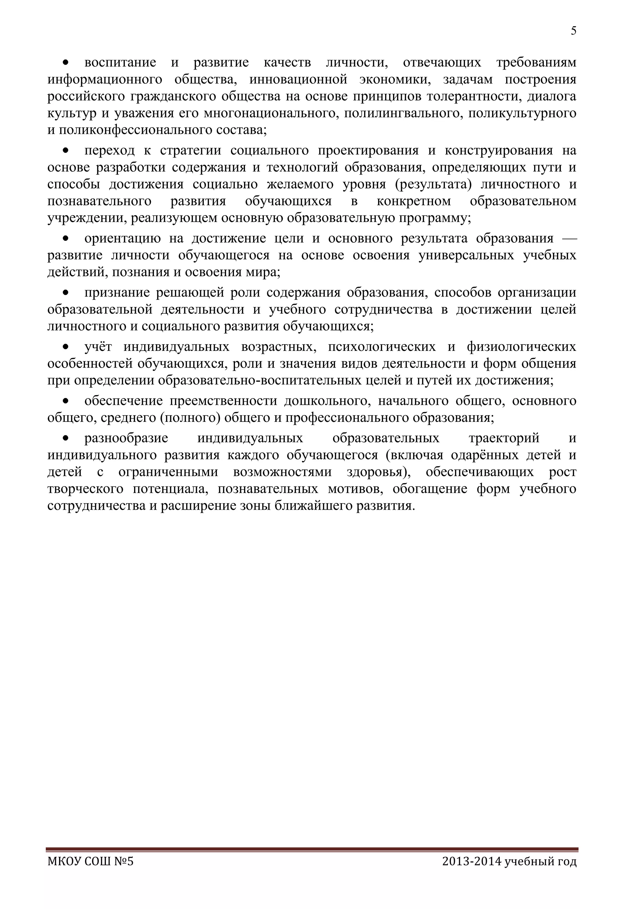 5

воспитание и развитие качеств личности, отвечающих требованиям
информационного общества, инновационной экономики, задачам построения
российского гражданского общества на основе принципов толерантности, диалога
культур и уважения его многонационального, полилингвального, поликультурного
и поликонфессионального состава;
переход к стратегии социального проектирования и конструирования на
основе разработки содержания и технологий образования, определяющих пути и
способы достижения социально желаемого уровня (результата) личностного и
познавательного развития обучающихся в конкретном образовательном
учреждении, реализующем основную образовательную программу;
ориентацию на достижение цели и основного результата образования —
развитие личности обучающегося на основе освоения универсальных учебных
действий, познания и освоения мира;
признание решающей роли содержания образования, способов организации
образовательной деятельности и учебного сотрудничества в достижении целей
личностного и социального развития обучающихся;
учѐт индивидуальных возрастных, психологических и физиологических
особенностей обучающихся, роли и значения видов деятельности и форм общения
при определении образовательно-воспитательных целей и путей их достижения;
обеспечение преемственности дошкольного, начального общего, основного
общего, среднего (полного) общего и профессионального образования;
разнообразие
индивидуальных
образовательных
траекторий
и
индивидуального развития каждого обучающегося (включая одарѐнных детей и
детей с ограниченными возможностями здоровья), обеспечивающих рост
творческого потенциала, познавательных мотивов, обогащение форм учебного
сотрудничества и расширение зоны ближайшего развития.

МКОУ СОШ №5

2013-2014 учебный год

 