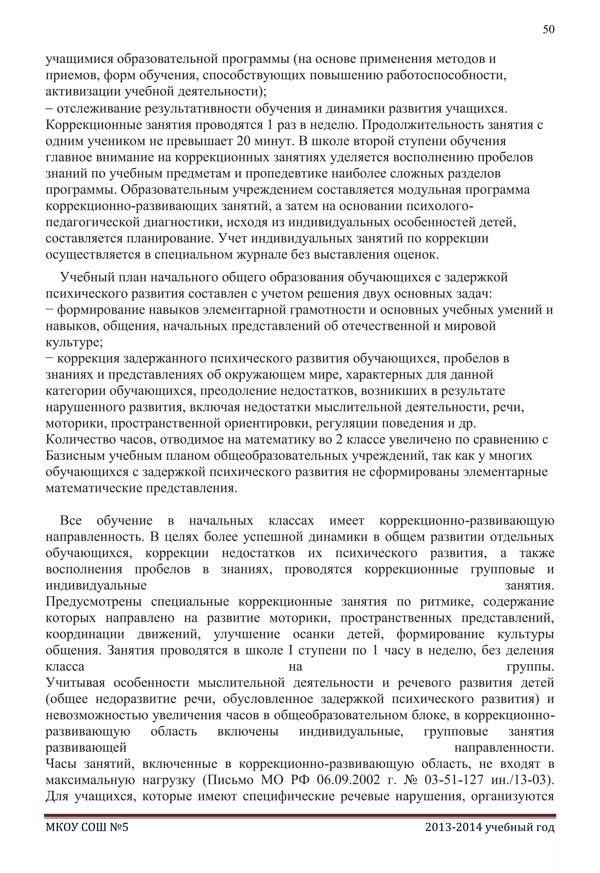 50

учащимися образовательной программы (на основе применения методов и
приемов, форм обучения, способствующих повышению работоспособности,
активизации учебной деятельности);
отслеживание результативности обучения и динамики развития учащихся.
Коррекционные занятия проводятся 1 раз в неделю. Продолжительность занятия с
одним учеником не превышает 20 минут. В школе второй ступени обучения
главное внимание на коррекционных занятиях уделяется восполнению пробелов
знаний по учебным предметам и пропедевтике наиболее сложных разделов
программы. Образовательным учреждением составляется модульная программа
коррекционно-развивающих занятий, а затем на основании психологопедагогической диагностики, исходя из индивидуальных особенностей детей,
составляется планирование. Учет индивидуальных занятий по коррекции
осуществляется в специальном журнале без выставления оценок.
Учебный план начального общего образования обучающихся с задержкой
психического развития составлен с учетом решения двух основных задач:
− формирование навыков элементарной грамотности и основных учебных умений и
навыков, общения, начальных представлений об отечественной и мировой
культуре;
− коррекция задержанного психического развития обучающихся, пробелов в
знаниях и представлениях об окружающем мире, характерных для данной
категории обучающихся, преодоление недостатков, возникших в результате
нарушенного развития, включая недостатки мыслительной деятельности, речи,
моторики, пространственной ориентировки, регуляции поведения и др.
Количество часов, отводимое на математику во 2 классе увеличено по сравнению с
Базисным учебным планом общеобразовательных учреждений, так как у многих
обучающихся с задержкой психического развития не сформированы элементарные
математические представления.
Все обучение в начальных классах имеет коррекционно-развивающую
направленность. В целях более успешной динамики в общем развитии отдельных
обучающихся, коррекции недостатков их психического развития, а также
восполнения пробелов в знаниях, проводятся коррекционные групповые и
индивидуальные
занятия.
Предусмотрены специальные коррекционные занятия по ритмике, содержание
которых направлено на развитие моторики, пространственных представлений,
координации движений, улучшение осанки детей, формирование культуры
общения. Занятия проводятся в школе I ступени по 1 часу в неделю, без деления
класса
на
группы.
Учитывая особенности мыслительной деятельности и речевого развития детей
(общее недоразвитие речи, обусловленное задержкой психического развития) и
невозможностью увеличения часов в общеобразовательном блоке, в коррекционноразвивающую область включены индивидуальные, групповые занятия
развивающей
направленности.
Часы занятий, включенные в коррекционно-развивающую область, не входят в
максимальную нагрузку (Письмо МО РФ 06.09.2002 г. № 03-51-127 ин./13-03).
Для учащихся, которые имеют специфические речевые нарушения, организуются
МКОУ СОШ №5

2013-2014 учебный год

 