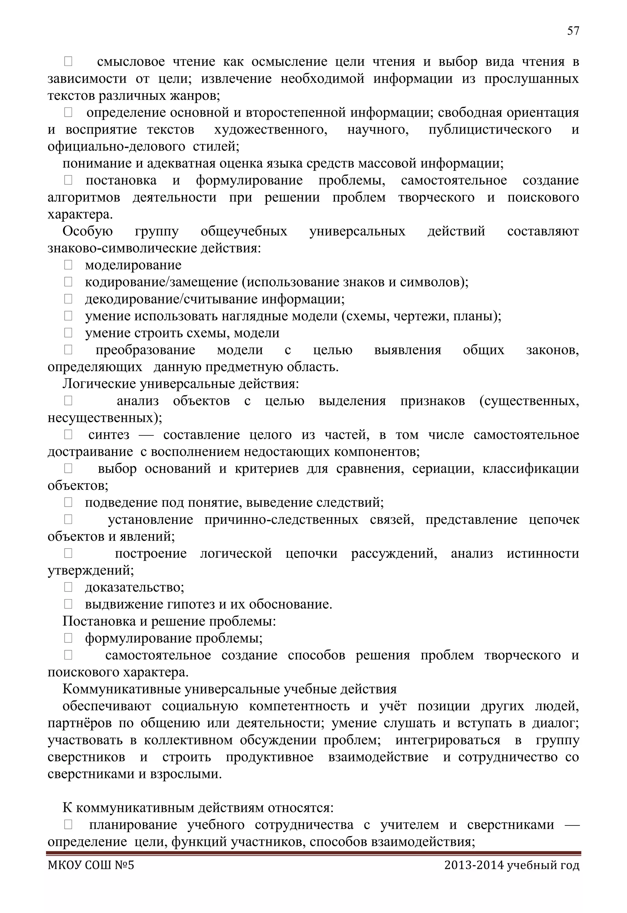 57

 смысловое чтение как осмысление цели чтения и выбор вида чтения в
зависимости от цели; извлечение необходимой информации из прослушанных
текстов различных жанров;
 определение основной и второстепенной информации; свободная ориентация
и восприятие текстов художественного, научного, публицистического и
официально-делового стилей;
понимание и адекватная оценка языка средств массовой информации;
 постановка и формулирование проблемы, самостоятельное создание
алгоритмов деятельности при решении проблем творческого и поискового
характера.
Особую группу общеучебных универсальных действий составляют
знаково-символические действия:
 моделирование
 кодирование/замещение (использование знаков и символов);
 декодирование/считывание информации;
 умение использовать наглядные модели (схемы, чертежи, планы);
 умение строить схемы, модели
 преобразование модели с целью выявления общих законов,
определяющих данную предметную область.
Логические универсальные действия:

анализ объектов с целью выделения признаков (существенных,
несущественных);
 синтез — составление целого из частей, в том числе самостоятельное
достраивание с восполнением недостающих компонентов;
 выбор оснований и критериев для сравнения, сериации, классификации
объектов;
 подведение под понятие, выведение следствий;

установление причинно-следственных связей, представление цепочек
объектов и явлений;

построение логической цепочки рассуждений, анализ истинности
утверждений;
 доказательство;
 выдвижение гипотез и их обоснование.
Постановка и решение проблемы:
 формулирование проблемы;

самостоятельное создание способов решения проблем творческого и
поискового характера.
Коммуникативные универсальные учебные действия
обеспечивают социальную компетентность и учѐт позиции других людей,
партнѐров по общению или деятельности; умение слушать и вступать в диалог;
участвовать в коллективном обсуждении проблем; интегрироваться в группу
сверстников и строить продуктивное взаимодействие и сотрудничество со
сверстниками и взрослыми.
К коммуникативным действиям относятся:
 планирование учебного сотрудничества с учителем и сверстниками —
определение цели, функций участников, способов взаимодействия;
МКОУ СОШ №5

2013-2014 учебный год

 