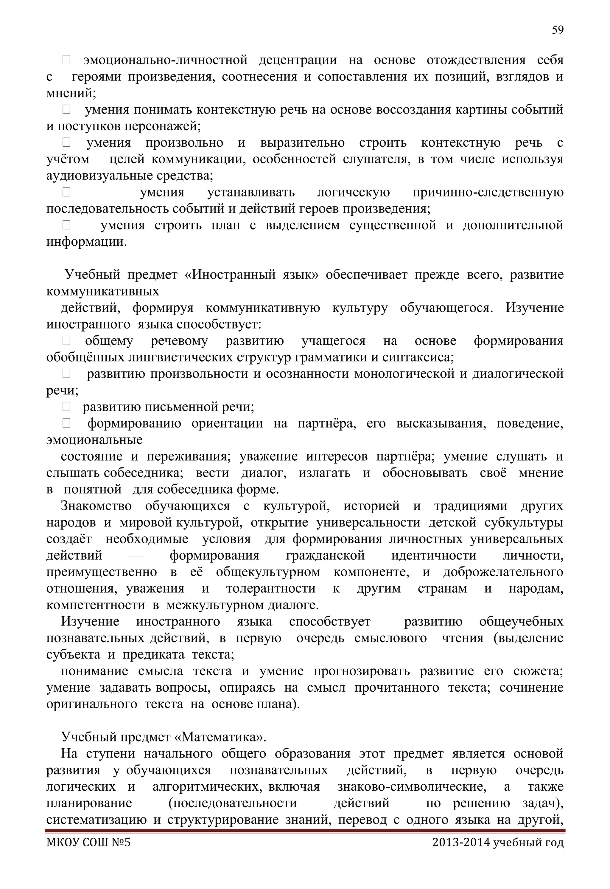 59

 эмоционально-личностной децентрации на основе отождествления себя
с героями произведения, соотнесения и сопоставления их позиций, взглядов и
мнений;
 умения понимать контекстную речь на основе воссоздания картины событий
и поступков персонажей;
 умения произвольно и выразительно строить контекстную речь с
учѐтом целей коммуникации, особенностей слушателя, в том числе используя
аудиовизуальные средства;

умения
устанавливать
логическую
причинно-следственную
последовательность событий и действий героев произведения;

умения строить план с выделением существенной и дополнительной
информации.
Учебный предмет «Иностранный язык» обеспечивает прежде всего, развитие
коммуникативных
действий, формируя коммуникативную культуру обучающегося. Изучение
иностранного языка способствует:
 общему речевому развитию учащегося на основе формирования
обобщѐнных лингвистических структур грамматики и синтаксиса;
 развитию произвольности и осознанности монологической и диалогической
речи;
 развитию письменной речи;
 формированию ориентации на партнѐра, его высказывания, поведение,
эмоциональные
состояние и переживания; уважение интересов партнѐра; умение слушать и
слышать собеседника; вести диалог, излагать и обосновывать своѐ мнение
в понятной для собеседника форме.
Знакомство обучающихся с культурой, историей и традициями других
народов и мировой культурой, открытие универсальности детской субкультуры
создаѐт необходимые условия для формирования личностных универсальных
действий
—
формирования
гражданской
идентичности
личности,
преимущественно в еѐ общекультурном компоненте, и доброжелательного
отношения, уважения и толерантности к другим странам и народам,
компетентности в межкультурном диалоге.
Изучение иностранного языка способствует
развитию общеучебных
познавательных действий, в первую очередь смыслового чтения (выделение
субъекта и предиката текста;
понимание смысла текста и умение прогнозировать развитие его сюжета;
умение задавать вопросы, опираясь на смысл прочитанного текста; сочинение
оригинального текста на основе плана).
Учебный предмет «Математика».
На ступени начального общего образования этот предмет является основой
развития у обучающихся познавательных действий, в первую очередь
логических и алгоритмических, включая знаково-символические, а также
планирование
(последовательности
действий
по решению задач),
систематизацию и структурирование знаний, перевод с одного языка на другой,
МКОУ СОШ №5

2013-2014 учебный год

 