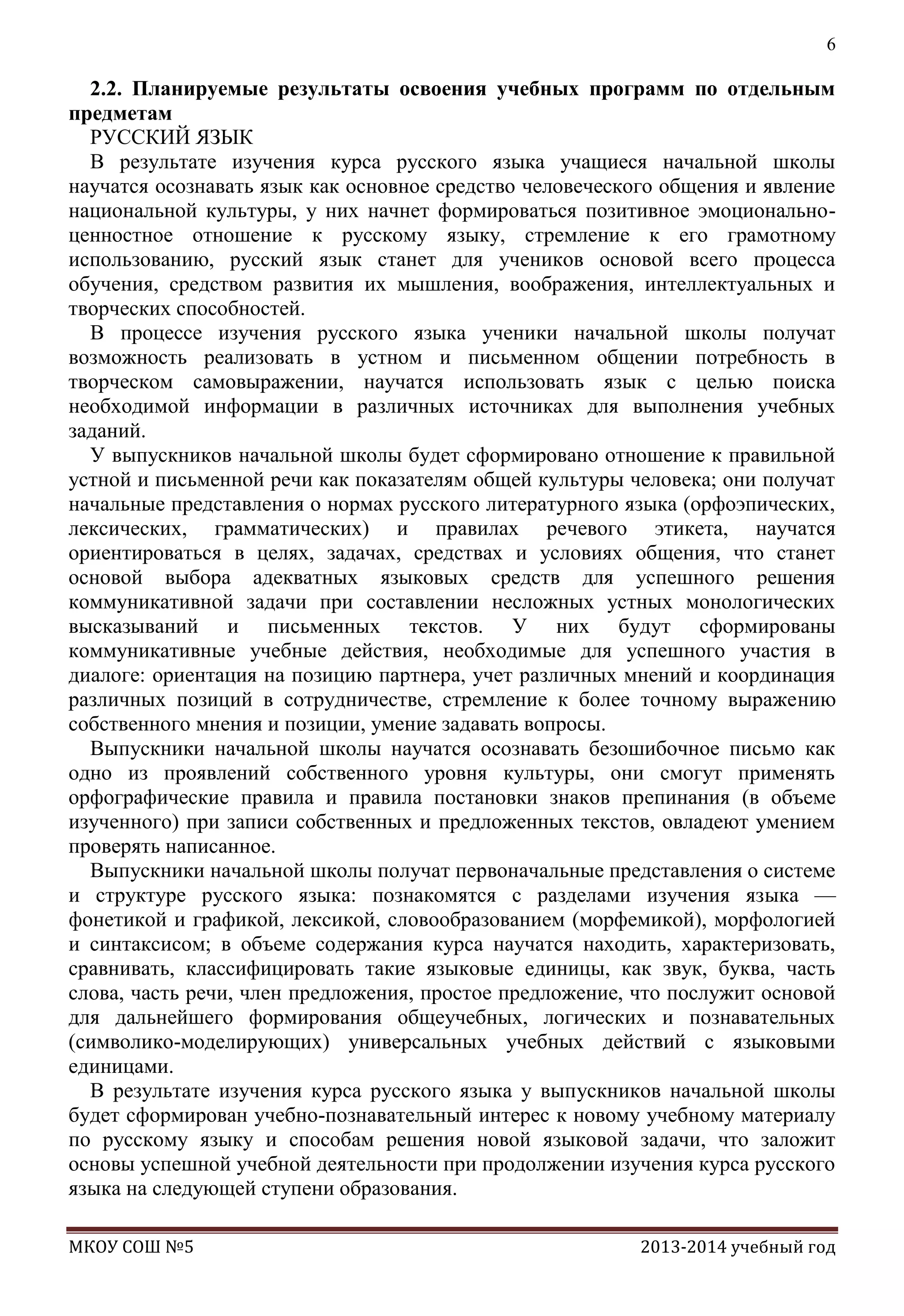 6

2.2. Планируемые результаты освоения учебных программ по отдельным
предметам
РУССКИЙ ЯЗЫК
В результате изучения курса русского языка учащиеся начальной школы
научатся осознавать язык как основное средство человеческого общения и явление
национальной культуры, у них начнет формироваться позитивное эмоциональноценностное отношение к русскому языку, стремление к его грамотному
использованию, русский язык станет для учеников основой всего процесса
обучения, средством развития их мышления, воображения, интеллектуальных и
творческих способностей.
В процессе изучения русского языка ученики начальной школы получат
возможность реализовать в устном и письменном общении потребность в
творческом самовыражении, научатся использовать язык с целью поиска
необходимой информации в различных источниках для выполнения учебных
заданий.
У выпускников начальной школы будет сформировано отношение к правильной
устной и письменной речи как показателям общей культуры человека; они получат
начальные представления о нормах русского литературного языка (орфоэпических,
лексических, грамматических) и правилах речевого этикета, научатся
ориентироваться в целях, задачах, средствах и условиях общения, что станет
основой выбора адекватных языковых средств для успешного решения
коммуникативной задачи при составлении несложных устных монологических
высказываний и письменных текстов. У них будут сформированы
коммуникативные учебные действия, необходимые для успешного участия в
диалоге: ориентация на позицию партнера, учет различных мнений и координация
различных позиций в сотрудничестве, стремление к более точному выражению
собственного мнения и позиции, умение задавать вопросы.
Выпускники начальной школы научатся осознавать безошибочное письмо как
одно из проявлений собственного уровня культуры, они смогут применять
орфографические правила и правила постановки знаков препинания (в объеме
изученного) при записи собственных и предложенных текстов, овладеют умением
проверять написанное.
Выпускники начальной школы получат первоначальные представления о системе
и структуре русского языка: познакомятся с разделами изучения языка —
фонетикой и графикой, лексикой, словообразованием (морфемикой), морфологией
и синтаксисом; в объеме содержания курса научатся находить, характеризовать,
сравнивать, классифицировать такие языковые единицы, как звук, буква, часть
слова, часть речи, член предложения, простое предложение, что послужит основой
для дальнейшего формирования общеучебных, логических и познавательных
(символико-моделирующих) универсальных учебных действий с языковыми
единицами.
В результате изучения курса русского языка у выпускников начальной школы
будет сформирован учебно-познавательный интерес к новому учебному материалу
по русскому языку и способам решения новой языковой задачи, что заложит
основы успешной учебной деятельности при продолжении изучения курса русского
языка на следующей ступени образования.
МКОУ СОШ №5

2013-2014 учебный год

 