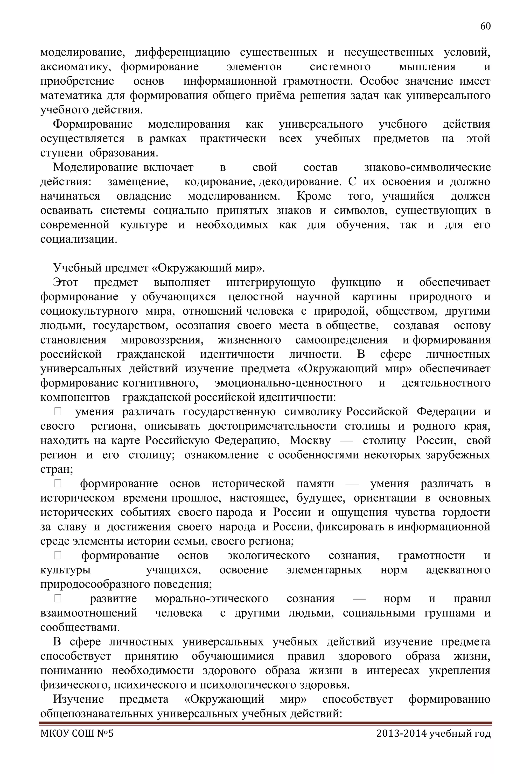 60

моделирование, дифференциацию существенных и несущественных условий,
аксиоматику, формирование
элементов
системного
мышления
и
приобретение
основ
информационной грамотности. Особое значение имеет
математика для формирования общего приѐма решения задач как универсального
учебного действия.
Формирование моделирования как универсального учебного действия
осуществляется в рамках практически всех учебных предметов на этой
ступени образования.
Моделирование включает
в
свой
состав
знаково-символические
действия: замещение, кодирование, декодирование. С их освоения и должно
начинаться овладение моделированием. Кроме того, учащийся должен
осваивать системы социально принятых знаков и символов, существующих в
современной культуре и необходимых как для обучения, так и для его
социализации.
Учебный предмет «Окружающий мир».
Этот предмет выполняет интегрирующую функцию и обеспечивает
формирование у обучающихся целостной научной картины природного и
социокультурного мира, отношений человека с природой, обществом, другими
людьми, государством, осознания своего места в обществе, создавая основу
становления мировоззрения, жизненного самоопределения и формирования
российской гражданской идентичности личности. В сфере личностных
универсальных действий изучение предмета «Окружающий мир» обеспечивает
формирование когнитивного, эмоционально-ценностного и деятельностного
компонентов гражданской российской идентичности:
 умения различать государственную символику Российской Федерации и
своего региона, описывать достопримечательности столицы и родного края,
находить на карте Российскую Федерацию, Москву — столицу России, свой
регион и его столицу; ознакомление с особенностями некоторых зарубежных
стран;
 формирование основ исторической памяти — умения различать в
историческом времени прошлое, настоящее, будущее, ориентации в основных
исторических событиях своего народа и России и ощущения чувства гордости
за славу и достижения своего народа и России, фиксировать в информационной
среде элементы истории семьи, своего региона;
 формирование основ экологического сознания, грамотности и
культуры
учащихся, освоение элементарных норм адекватного
природосообразного поведения;

развитие морально-этического сознания — норм и правил
взаимоотношений человека с другими людьми, социальными группами и
сообществами.
В сфере личностных универсальных учебных действий изучение предмета
способствует принятию обучающимися правил здорового образа жизни,
пониманию необходимости здорового образа жизни в интересах укрепления
физического, психического и психологического здоровья.
Изучение предмета «Окружающий мир» способствует формированию
общепознавательных универсальных учебных действий:
МКОУ СОШ №5

2013-2014 учебный год

 