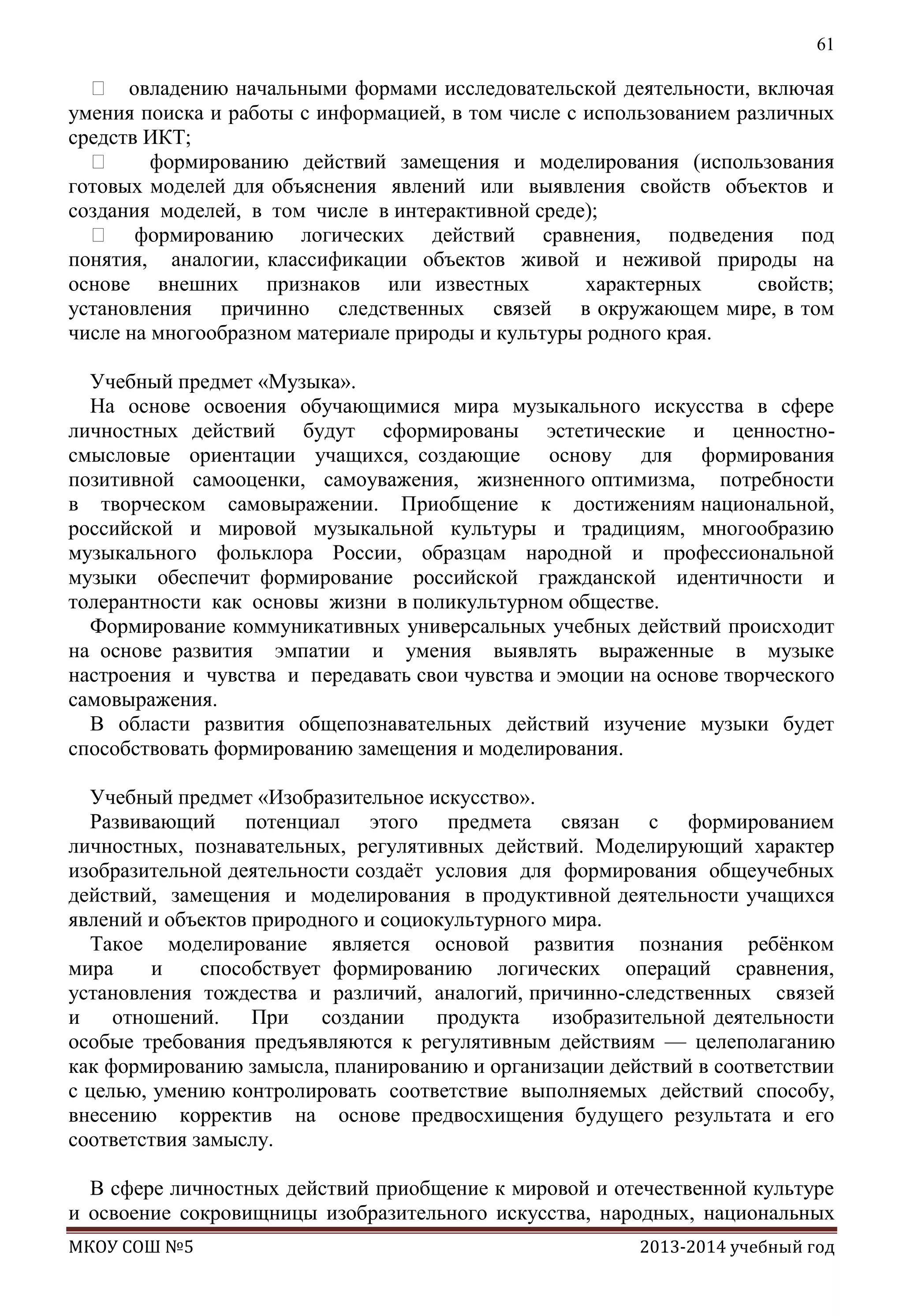 61

 овладению начальными формами исследовательской деятельности, включая
умения поиска и работы с информацией, в том числе с использованием различных
средств ИКТ;

формированию действий замещения и моделирования (использования
готовых моделей для объяснения явлений или выявления свойств объектов и
создания моделей, в том числе в интерактивной среде);
 формированию логических действий сравнения, подведения под
понятия, аналогии, классификации объектов живой и неживой природы на
основе внешних признаков или известных
характерных
свойств;
установления причинно следственных связей в окружающем мире, в том
числе на многообразном материале природы и культуры родного края.
Учебный предмет «Музыка».
На основе освоения обучающимися мира музыкального искусства в сфере
личностных действий будут сформированы эстетические и ценностносмысловые ориентации учащихся, создающие основу для формирования
позитивной самооценки, самоуважения, жизненного оптимизма, потребности
в творческом самовыражении. Приобщение к достижениям национальной,
российской и мировой музыкальной культуры и традициям, многообразию
музыкального фольклора России, образцам народной и профессиональной
музыки обеспечит формирование российской гражданской идентичности и
толерантности как основы жизни в поликультурном обществе.
Формирование коммуникативных универсальных учебных действий происходит
на основе развития эмпатии и умения выявлять выраженные в музыке
настроения и чувства и передавать свои чувства и эмоции на основе творческого
самовыражения.
В области развития общепознавательных действий изучение музыки будет
способствовать формированию замещения и моделирования.
Учебный предмет «Изобразительное искусство».
Развивающий потенциал этого предмета связан с формированием
личностных, познавательных, регулятивных действий. Моделирующий характер
изобразительной деятельности создаѐт условия для формирования общеучебных
действий, замещения и моделирования в продуктивной деятельности учащихся
явлений и объектов природного и социокультурного мира.
Такое моделирование является основой развития познания ребѐнком
мира
и
способствует формированию логических операций сравнения,
установления тождества и различий, аналогий, причинно-следственных связей
и
отношений.
При
создании
продукта
изобразительной деятельности
особые требования предъявляются к регулятивным действиям — целеполаганию
как формированию замысла, планированию и организации действий в соответствии
с целью, умению контролировать соответствие выполняемых действий способу,
внесению корректив на основе предвосхищения будущего результата и его
соответствия замыслу.
В сфере личностных действий приобщение к мировой и отечественной культуре
и освоение сокровищницы изобразительного искусства, народных, национальных
МКОУ СОШ №5

2013-2014 учебный год

 
