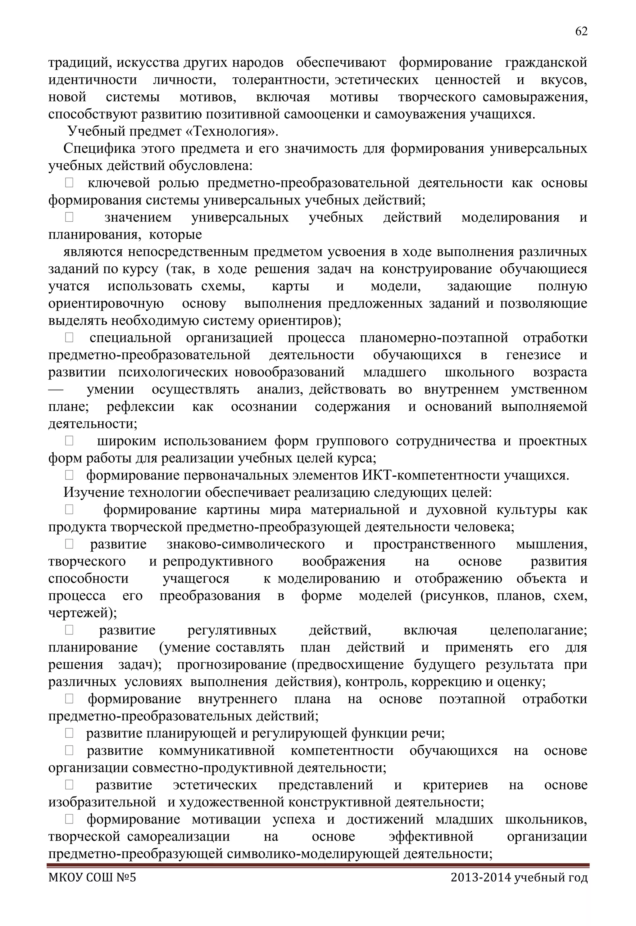 62

традиций, искусства других народов обеспечивают формирование гражданской
идентичности личности, толерантности, эстетических ценностей и вкусов,
новой системы мотивов, включая мотивы творческого самовыражения,
способствуют развитию позитивной самооценки и самоуважения учащихся.
Учебный предмет «Технология».
Специфика этого предмета и его значимость для формирования универсальных
учебных действий обусловлена:
 ключевой ролью предметно-преобразовательной деятельности как основы
формирования системы универсальных учебных действий;

значением универсальных учебных действий моделирования и
планирования, которые
являются непосредственным предметом усвоения в ходе выполнения различных
заданий по курсу (так, в ходе решения задач на конструирование обучающиеся
учатся использовать схемы,
карты
и
модели,
задающие
полную
ориентировочную основу выполнения предложенных заданий и позволяющие
выделять необходимую систему ориентиров);
 специальной организацией процесса планомерно-поэтапной отработки
предметно-преобразовательной деятельности обучающихся в генезисе и
развитии психологических новообразований младшего школьного возраста
—
умении осуществлять анализ, действовать во внутреннем умственном
плане; рефлексии как осознании содержания и оснований выполняемой
деятельности;
 широким использованием форм группового сотрудничества и проектных
форм работы для реализации учебных целей курса;
 формирование первоначальных элементов ИКТ-компетентности учащихся.
Изучение технологии обеспечивает реализацию следующих целей:

формирование картины мира материальной и духовной культуры как
продукта творческой предметно-преобразующей деятельности человека;
 развитие знаково-символического и пространственного мышления,
творческого
и репродуктивного
воображения
на
основе
развития
способности
учащегося
к моделированию и отображению объекта и
процесса его преобразования в форме моделей (рисунков, планов, схем,
чертежей);
 развитие
регулятивных
действий,
включая
целеполагание;
планирование (умение составлять план действий и применять его для
решения задач); прогнозирование (предвосхищение будущего результата при
различных условиях выполнения действия), контроль, коррекцию и оценку;
 формирование внутреннего плана на основе поэтапной отработки
предметно-преобразовательных действий;
 развитие планирующей и регулирующей функции речи;
 развитие коммуникативной компетентности обучающихся на основе
организации совместно-продуктивной деятельности;
 развитие эстетических представлений и критериев на основе
изобразительной и художественной конструктивной деятельности;
 формирование мотивации успеха и достижений младших школьников,
творческой самореализации
на
основе
эффективной
организации
предметно-преобразующей символико-моделирующей деятельности;
МКОУ СОШ №5

2013-2014 учебный год

 