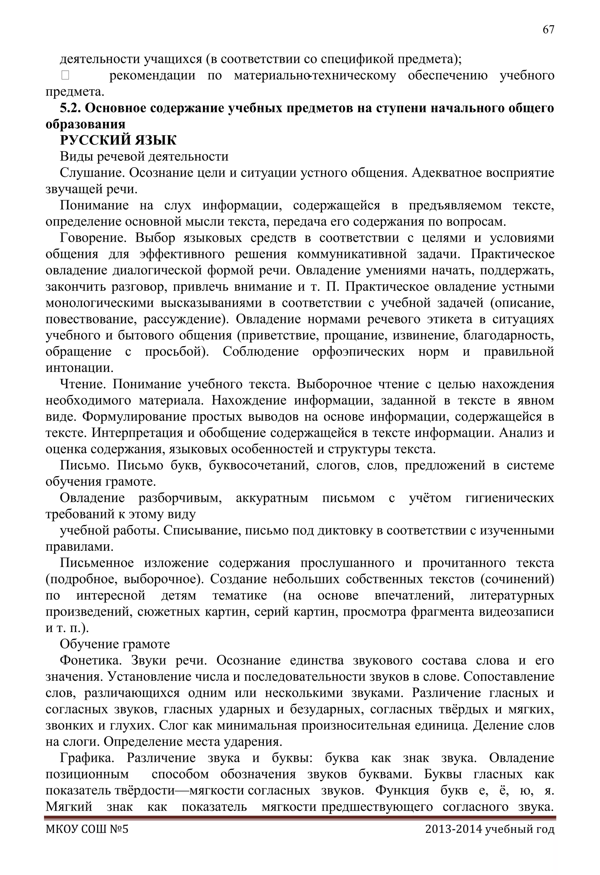 67

деятельности учащихся (в соответствии со спецификой предмета);

рекомендации по материально
-техническому обеспечению учебного
предмета.
5.2. Основное содержание учебных предметов на ступени начального общего
образования
РУССКИЙ ЯЗЫК
Виды речевой деятельности
Слушание. Осознание цели и ситуации устного общения. Адекватное восприятие
звучащей речи.
Понимание на слух информации, содержащейся в предъявляемом тексте,
определение основной мысли текста, передача его содержания по вопросам.
Говорение. Выбор языковых средств в соответствии с целями и условиями
общения для эффективного решения коммуникативной задачи. Практическое
овладение диалогической формой речи. Овладение умениями начать, поддержать,
закончить разговор, привлечь внимание и т. П. Практическое овладение устными
монологическими высказываниями в соответствии с учебной задачей (описание,
повествование, рассуждение). Овладение нормами речевого этикета в ситуациях
учебного и бытового общения (приветствие, прощание, извинение, благодарность,
обращение с просьбой). Соблюдение орфоэпических норм и правильной
интонации.
Чтение. Понимание учебного текста. Выборочное чтение с целью нахождения
необходимого материала. Нахождение информации, заданной в тексте в явном
виде. Формулирование простых выводов на основе информации, содержащейся в
тексте. Интерпретация и обобщение содержащейся в тексте информации. Анализ и
оценка содержания, языковых особенностей и структуры текста.
Письмо. Письмо букв, буквосочетаний, слогов, слов, предложений в системе
обучения грамоте.
Овладение разборчивым, аккуратным письмом с учѐтом гигиенических
требований к этому виду
учебной работы. Списывание, письмо под диктовку в соответствии с изученными
правилами.
Письменное изложение содержания прослушанного и прочитанного текста
(подробное, выборочное). Создание небольших собственных текстов (сочинений)
по интересной детям тематике (на основе впечатлений, литературных
произведений, сюжетных картин, серий картин, просмотра фрагмента видеозаписи
и т. п.).
Обучение грамоте
Фонетика. Звуки речи. Осознание единства звукового состава слова и его
значения. Установление числа и последовательности звуков в слове. Сопоставление
слов, различающихся одним или несколькими звуками. Различение гласных и
согласных звуков, гласных ударных и безударных, согласных твѐрдых и мягких,
звонких и глухих. Слог как минимальная произносительная единица. Деление слов
на слоги. Определение места ударения.
Графика. Различение звука и буквы: буква как знак звука. Овладение
позиционным
способом обозначения звуков буквами. Буквы гласных как
показатель твѐрдости—мягкости согласных звуков. Функция букв е, ѐ, ю, я.
Мягкий знак как показатель мягкости предшествующего согласного звука.
МКОУ СОШ №5

2013-2014 учебный год

 