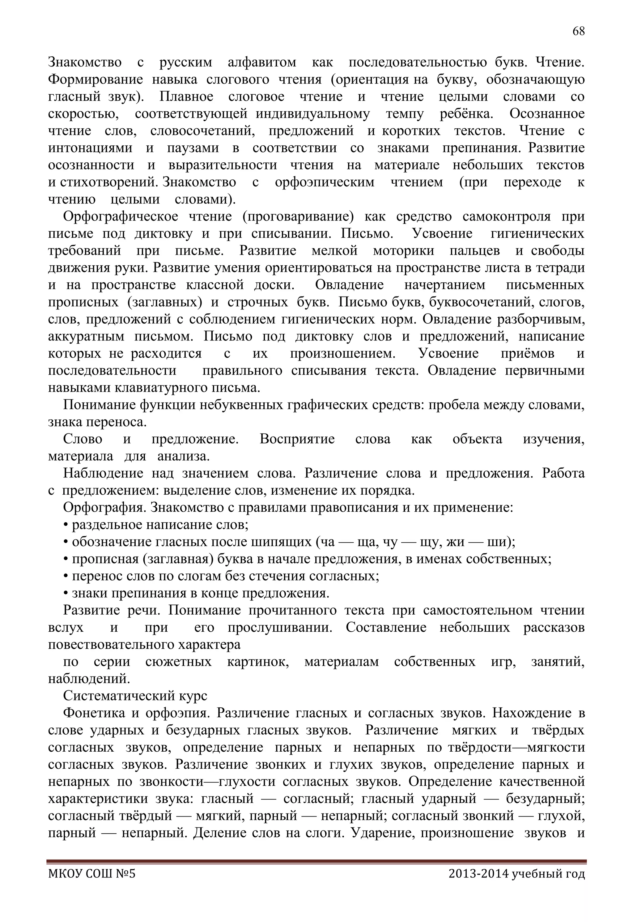 68

Знакомство с русским алфавитом как последовательностью букв. Чтение.
Формирование навыка слогового чтения (ориентация на букву, обозначающую
гласный звук). Плавное слоговое чтение и чтение целыми словами со
скоростью, соответствующей индивидуальному темпу ребѐнка. Осознанное
чтение слов, словосочетаний, предложений и коротких текстов. Чтение с
интонациями и паузами в соответствии со знаками препинания. Развитие
осознанности и выразительности чтения на материале небольших текстов
и стихотворений. Знакомство с орфоэпическим чтением (при переходе к
чтению целыми словами).
Орфографическое чтение (проговаривание) как средство самоконтроля при
письме под диктовку и при списывании. Письмо. Усвоение гигиенических
требований при письме. Развитие мелкой моторики пальцев и свободы
движения руки. Развитие умения ориентироваться на пространстве листа в тетради
и на пространстве классной доски. Овладение начертанием письменных
прописных (заглавных) и строчных букв. Письмо букв, буквосочетаний, слогов,
слов, предложений с соблюдением гигиенических норм. Овладение разборчивым,
аккуратным письмом. Письмо под диктовку слов и предложений, написание
которых не расходится с их произношением. Усвоение приѐмов и
последовательности
правильного списывания текста. Овладение первичными
навыками клавиатурного письма.
Понимание функции небуквенных графических средств: пробела между словами,
знака переноса.
Слово и предложение. Восприятие слова как объекта изучения,
материала для анализа.
Наблюдение над значением слова. Различение слова и предложения. Работа
с предложением: выделение слов, изменение их порядка.
Орфография. Знакомство с правилами правописания и их применение:
• раздельное написание слов;
• обозначение гласных после шипящих (ча — ща, чу — щу, жи — ши);
• прописная (заглавная) буква в начале предложения, в именах собственных;
• перенос слов по слогам без стечения согласных;
• знаки препинания в конце предложения.
Развитие речи. Понимание прочитанного текста при самостоятельном чтении
вслух
и
при
его прослушивании. Составление небольших рассказов
повествовательного характера
по серии сюжетных картинок, материалам собственных игр, занятий,
наблюдений.
Систематический курс
Фонетика и орфоэпия. Различение гласных и согласных звуков. Нахождение в
слове ударных и безударных гласных звуков. Различение мягких и твѐрдых
согласных звуков, определение парных и непарных по твѐрдости—мягкости
согласных звуков. Различение звонких и глухих звуков, определение парных и
непарных по звонкости—глухости согласных звуков. Определение качественной
характеристики звука: гласный — согласный; гласный ударный — безударный;
согласный твѐрдый — мягкий, парный — непарный; согласный звонкий — глухой,
парный — непарный. Деление слов на слоги. Ударение, произношение звуков и
МКОУ СОШ №5

2013-2014 учебный год

 