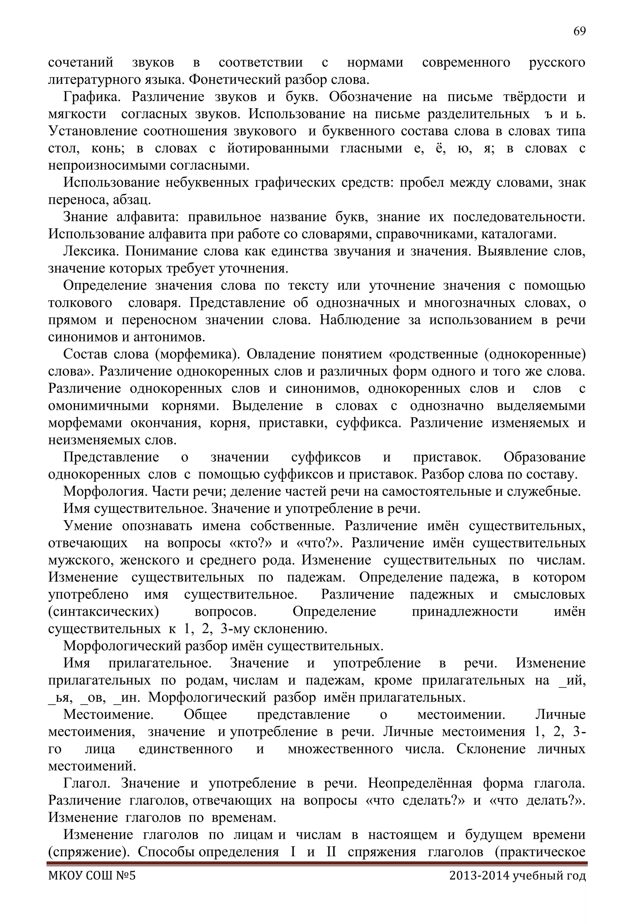 69

сочетаний звуков в соответствии с нормами современного русского
литературного языка. Фонетический разбор слова.
Графика. Различение звуков и букв. Обозначение на письме твѐрдости и
мягкости согласных звуков. Использование на письме разделительных ъ и ь.
Установление соотношения звукового и буквенного состава слова в словах типа
стол, конь; в словах с йотированными гласными е, ѐ, ю, я; в словах с
непроизносимыми согласными.
Использование небуквенных графических средств: пробел между словами, знак
переноса, абзац.
Знание алфавита: правильное название букв, знание их последовательности.
Использование алфавита при работе со словарями, справочниками, каталогами.
Лексика. Понимание слова как единства звучания и значения. Выявление слов,
значение которых требует уточнения.
Определение значения слова по тексту или уточнение значения с помощью
толкового словаря. Представление об однозначных и многозначных словах, о
прямом и переносном значении слова. Наблюдение за использованием в речи
синонимов и антонимов.
Состав слова (морфемика). Овладение понятием «родственные (однокоренные)
слова». Различение однокоренных слов и различных форм одного и того же слова.
Различение однокоренных слов и синонимов, однокоренных слов и слов с
омонимичными корнями. Выделение в словах с однозначно выделяемыми
морфемами окончания, корня, приставки, суффикса. Различение изменяемых и
неизменяемых слов.
Представление о значении суффиксов и приставок. Образование
однокоренных слов с помощью суффиксов и приставок. Разбор слова по составу.
Морфология. Части речи; деление частей речи на самостоятельные и служебные.
Имя существительное. Значение и употребление в речи.
Умение опознавать имена собственные. Различение имѐн существительных,
отвечающих на вопросы «кто?» и «что?». Различение имѐн существительных
мужского, женского и среднего рода. Изменение существительных по числам.
Изменение существительных по падежам. Определение падежа, в котором
употреблено имя существительное.
Различение падежных и смысловых
(синтаксических)
вопросов.
Определение
принадлежности
имѐн
существительных к 1, 2, 3-му склонению.
Морфологический разбор имѐн существительных.
Имя прилагательное. Значение и употребление в речи. Изменение
прилагательных по родам, числам и падежам, кроме прилагательных на _ий,
_ья, _ов, _ин. Морфологический разбор имѐн прилагательных.
Местоимение.
Общее
представление
о
местоимении.
Личные
местоимения, значение и употребление в речи. Личные местоимения 1, 2, 3го
лица
единственного
и
множественного числа. Склонение личных
местоимений.
Глагол. Значение и употребление в речи. Неопределѐнная форма глагола.
Различение глаголов, отвечающих на вопросы «что сделать?» и «что делать?».
Изменение глаголов по временам.
Изменение глаголов по лицам и числам в настоящем и будущем времени
(спряжение). Способы определения I и II спряжения глаголов (практическое
МКОУ СОШ №5

2013-2014 учебный год

 