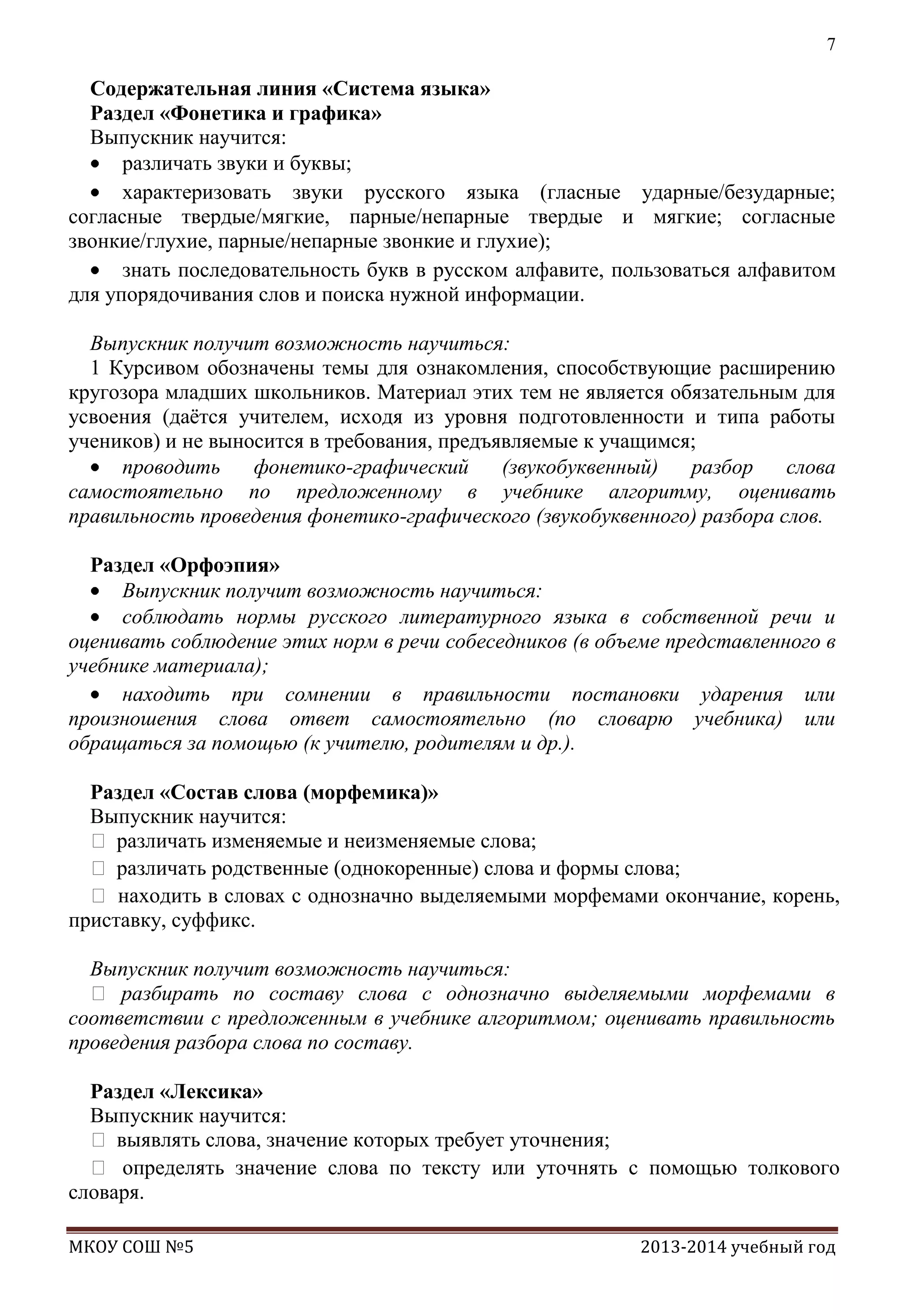 7

Содержательная линия «Система языка»
Раздел «Фонетика и графика»
Выпускник научится:
различать звуки и буквы;
характеризовать звуки русского языка (гласные ударные/безударные;
согласные твердые/мягкие, парные/непарные твердые и мягкие; согласные
звонкие/глухие, парные/непарные звонкие и глухие);
знать последовательность букв в русском алфавите, пользоваться алфавитом
для упорядочивания слов и поиска нужной информации.
Выпускник получит возможность научиться:
1 Курсивом обозначены темы для ознакомления, способствующие расширению
кругозора младших школьников. Материал этих тем не является обязательным для
усвоения (даѐтся учителем, исходя из уровня подготовленности и типа работы
учеников) и не выносится в требования, предъявляемые к учащимся;
проводить
фонетико-графический
(звукобуквенный)
разбор
слова
самостоятельно по предложенному в учебнике алгоритму, оценивать
правильность проведения фонетико-графического (звукобуквенного) разбора слов.
Раздел «Орфоэпия»
Выпускник получит возможность научиться:
соблюдать нормы русского литературного языка в собственной речи и
оценивать соблюдение этих норм в речи собеседников (в объеме представленного в
учебнике материала);
находить при сомнении в правильности постановки ударения или
произношения слова ответ самостоятельно (по словарю учебника) или
обращаться за помощью (к учителю, родителям и др.).
Раздел «Состав слова (морфемика)»
Выпускник научится:
 различать изменяемые и неизменяемые слова;
 различать родственные (однокоренные) слова и формы слова;
 находить в словах с однозначно выделяемыми морфемами окончание, корень,
приставку, суффикс.
Выпускник получит возможность научиться:
 разбирать по составу слова с однозначно выделяемыми морфемами в
соответствии с предложенным в учебнике алгоритмом; оценивать правильность
проведения разбора слова по составу.
Раздел «Лексика»
Выпускник научится:
 выявлять слова, значение которых требует уточнения;
 определять значение слова по тексту или уточнять с помощью толкового
словаря.
МКОУ СОШ №5

2013-2014 учебный год

 
