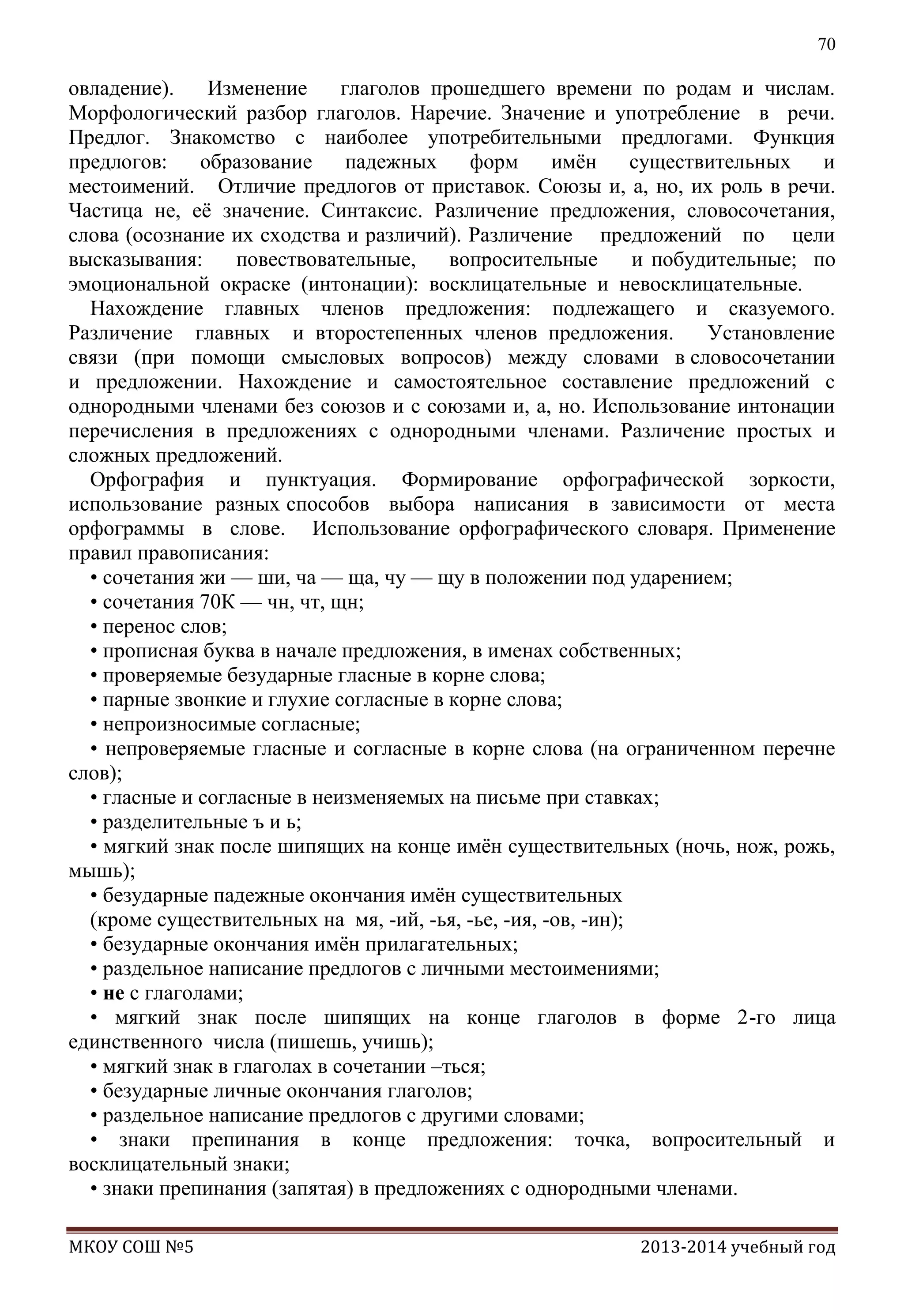 70

овладение).
Изменение
глаголов прошедшего времени по родам и числам.
Морфологический разбор глаголов. Наречие. Значение и употребление в речи.
Предлог. Знакомство с наиболее употребительными предлогами. Функция
предлогов:
образование
падежных
форм
имѐн
существительных
и
местоимений. Отличие предлогов от приставок. Союзы и, а, но, их роль в речи.
Частица не, еѐ значение. Синтаксис. Различение предложения, словосочетания,
слова (осознание их сходства и различий). Различение предложений по цели
высказывания:
повествовательные,
вопросительные
и побудительные; по
эмоциональной окраске (интонации): восклицательные и невосклицательные.
Нахождение главных членов предложения: подлежащего и сказуемого.
Различение главных и второстепенных членов предложения.
Установление
связи (при помощи смысловых вопросов) между словами в словосочетании
и предложении. Нахождение и самостоятельное составление предложений с
однородными членами без союзов и с союзами и, а, но. Использование интонации
перечисления в предложениях с однородными членами. Различение простых и
сложных предложений.
Орфография и пунктуация. Формирование орфографической зоркости,
использование разных способов выбора написания в зависимости от места
орфограммы в слове. Использование орфографического словаря. Применение
правил правописания:
• сочетания жи — ши, ча — ща, чу — щу в положении под ударением;
• сочетания 70К — чн, чт, щн;
• перенос слов;
• прописная буква в начале предложения, в именах собственных;
• проверяемые безударные гласные в корне слова;
• парные звонкие и глухие согласные в корне слова;
• непроизносимые согласные;
• непроверяемые гласные и согласные в корне слова (на ограниченном перечне
слов);
• гласные и согласные в неизменяемых на письме при ставках;
• разделительные ъ и ь;
• мягкий знак после шипящих на конце имѐн существительных (ночь, нож, рожь,
мышь);
• безударные падежные окончания имѐн существительных
(кроме существительных на мя, -ий, -ья, -ье, -ия, -ов, -ин);
• безударные окончания имѐн прилагательных;
• раздельное написание предлогов с личными местоимениями;
• не с глаголами;
• мягкий знак после шипящих на конце глаголов в форме 2-го лица
единственного числа (пишешь, учишь);
• мягкий знак в глаголах в сочетании –ться;
• безударные личные окончания глаголов;
• раздельное написание предлогов с другими словами;
• знаки препинания в конце предложения: точка, вопросительный и
восклицательный знаки;
• знаки препинания (запятая) в предложениях с однородными членами.
МКОУ СОШ №5

2013-2014 учебный год

 