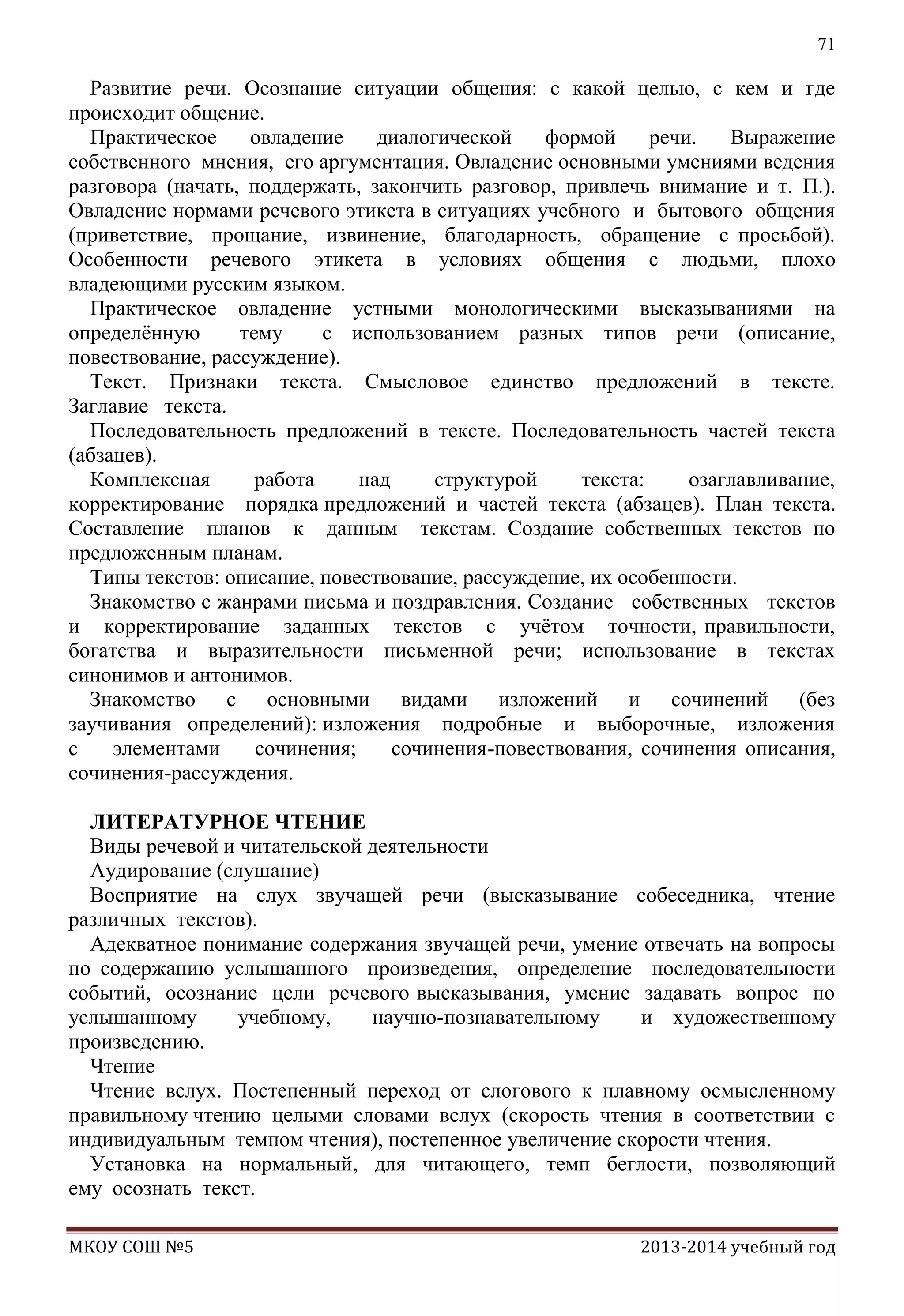 71

Развитие речи. Осознание ситуации общения: с какой целью, с кем и где
происходит общение.
Практическое
овладение
диалогической
формой
речи.
Выражение
собственного мнения, его аргументация. Овладение основными умениями ведения
разговора (начать, поддержать, закончить разговор, привлечь внимание и т. П.).
Овладение нормами речевого этикета в ситуациях учебного и бытового общения
(приветствие, прощание, извинение, благодарность, обращение с просьбой).
Особенности речевого этикета в условиях общения с людьми, плохо
владеющими русским языком.
Практическое овладение устными монологическими высказываниями на
определѐнную
тему
с использованием разных типов речи (описание,
повествование, рассуждение).
Текст. Признаки текста. Смысловое единство предложений в тексте.
Заглавие текста.
Последовательность предложений в тексте. Последовательность частей текста
(абзацев).
Комплексная
работа
над
структурой
текста:
озаглавливание,
корректирование порядка предложений и частей текста (абзацев). План текста.
Составление планов к данным текстам. Создание собственных текстов по
предложенным планам.
Типы текстов: описание, повествование, рассуждение, их особенности.
Знакомство с жанрами письма и поздравления. Создание собственных текстов
и корректирование заданных текстов с учѐтом точности, правильности,
богатства и выразительности письменной речи; использование в текстах
синонимов и антонимов.
Знакомство с основными видами изложений и сочинений (без
заучивания определений): изложения подробные и выборочные, изложения
с
элементами
сочинения;
сочинения-повествования, сочинения описания,
сочинения-рассуждения.
ЛИТЕРАТУРНОЕ ЧТЕНИЕ
Виды речевой и читательской деятельности
Аудирование (слушание)
Восприятие на слух звучащей речи (высказывание собеседника, чтение
различных текстов).
Адекватное понимание содержания звучащей речи, умение отвечать на вопросы
по содержанию услышанного произведения, определение последовательности
событий, осознание цели речевого высказывания, умение задавать вопрос по
услышанному
учебному,
научно-познавательному
и художественному
произведению.
Чтение
Чтение вслух. Постепенный переход от слогового к плавному осмысленному
правильному чтению целыми словами вслух (скорость чтения в соответствии с
индивидуальным темпом чтения), постепенное увеличение скорости чтения.
Установка на нормальный, для читающего, темп беглости, позволяющий
ему осознать текст.
МКОУ СОШ №5

2013-2014 учебный год

 