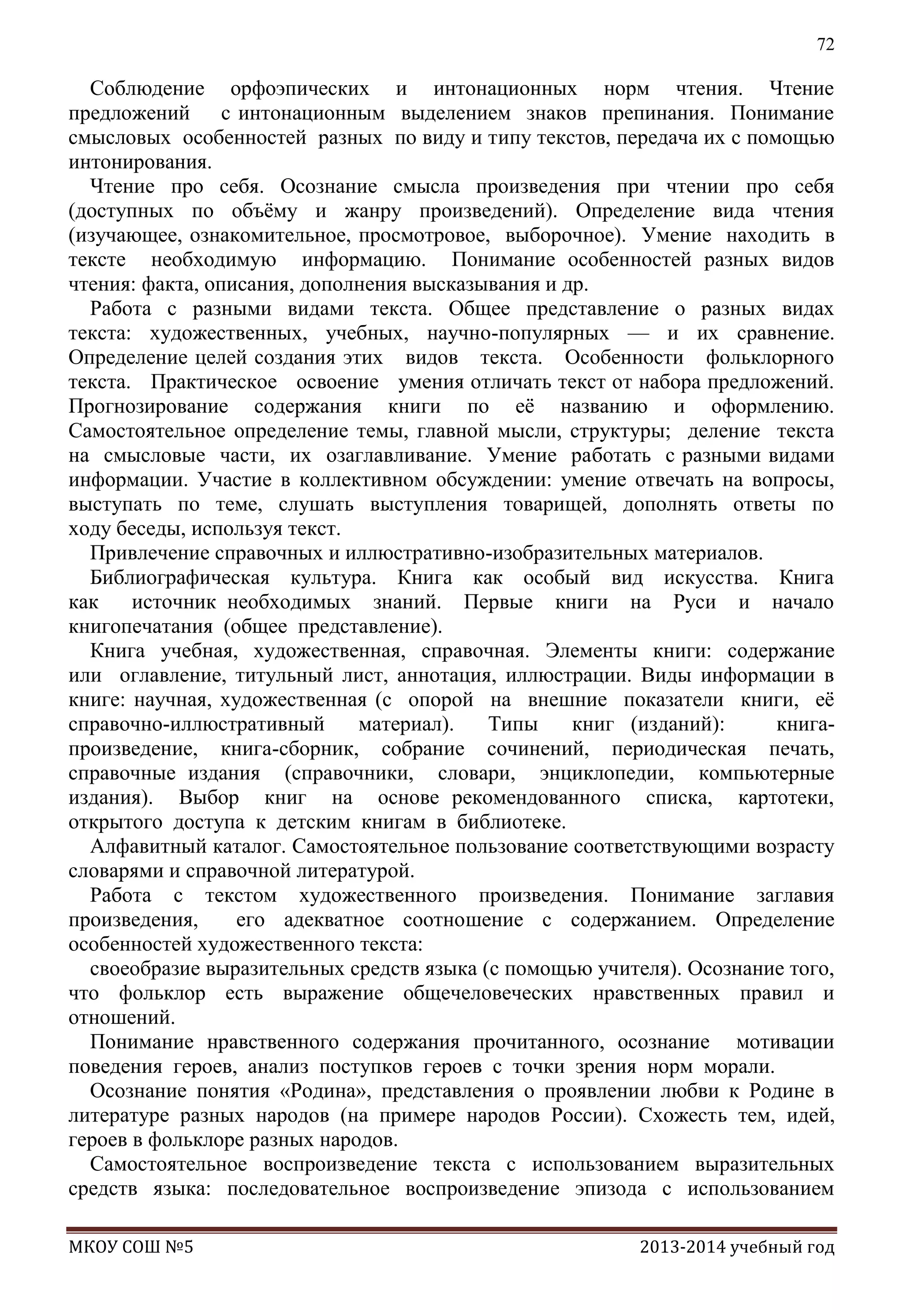 72

Соблюдение орфоэпических и интонационных норм чтения. Чтение
предложений с интонационным выделением знаков препинания. Понимание
смысловых особенностей разных по виду и типу текстов, передача их с помощью
интонирования.
Чтение про себя. Осознание смысла произведения при чтении про себя
(доступных по объѐму и жанру произведений). Определение вида чтения
(изучающее, ознакомительное, просмотровое, выборочное). Умение находить в
тексте необходимую информацию. Понимание особенностей разных видов
чтения: факта, описания, дополнения высказывания и др.
Работа с разными видами текста. Общее представление о разных видах
текста: художественных, учебных, научно-популярных — и их сравнение.
Определение целей создания этих видов текста. Особенности фольклорного
текста. Практическое освоение умения отличать текст от набора предложений.
Прогнозирование содержания книги по еѐ названию и оформлению.
Самостоятельное определение темы, главной мысли, структуры; деление текста
на смысловые части, их озаглавливание. Умение работать с разными видами
информации. Участие в коллективном обсуждении: умение отвечать на вопросы,
выступать по теме, слушать выступления товарищей, дополнять ответы по
ходу беседы, используя текст.
Привлечение справочных и иллюстративно-изобразительных материалов.
Библиографическая культура. Книга как особый вид искусства. Книга
как
источник необходимых знаний. Первые книги на Руси и начало
книгопечатания (общее представление).
Книга учебная, художественная, справочная. Элементы книги: содержание
или оглавление, титульный лист, аннотация, иллюстрации. Виды информации в
книге: научная, художественная (с опорой на внешние показатели книги, еѐ
справочно-иллюстративный
материал).
Типы
книг (изданий):
книгапроизведение, книга-сборник, собрание сочинений, периодическая печать,
справочные издания (справочники, словари, энциклопедии, компьютерные
издания). Выбор книг на основе рекомендованного списка, картотеки,
открытого доступа к детским книгам в библиотеке.
Алфавитный каталог. Самостоятельное пользование соответствующими возрасту
словарями и справочной литературой.
Работа с текстом художественного произведения. Понимание заглавия
произведения,
его адекватное соотношение с содержанием. Определение
особенностей художественного текста:
своеобразие выразительных средств языка (с помощью учителя). Осознание того,
что фольклор есть выражение общечеловеческих нравственных правил и
отношений.
Понимание нравственного содержания прочитанного, осознание мотивации
поведения героев, анализ поступков героев с точки зрения норм морали.
Осознание понятия «Родина», представления о проявлении любви к Родине в
литературе разных народов (на примере народов России). Схожесть тем, идей,
героев в фольклоре разных народов.
Самостоятельное воспроизведение текста с использованием выразительных
средств языка: последовательное воспроизведение эпизода с использованием
МКОУ СОШ №5

2013-2014 учебный год

 