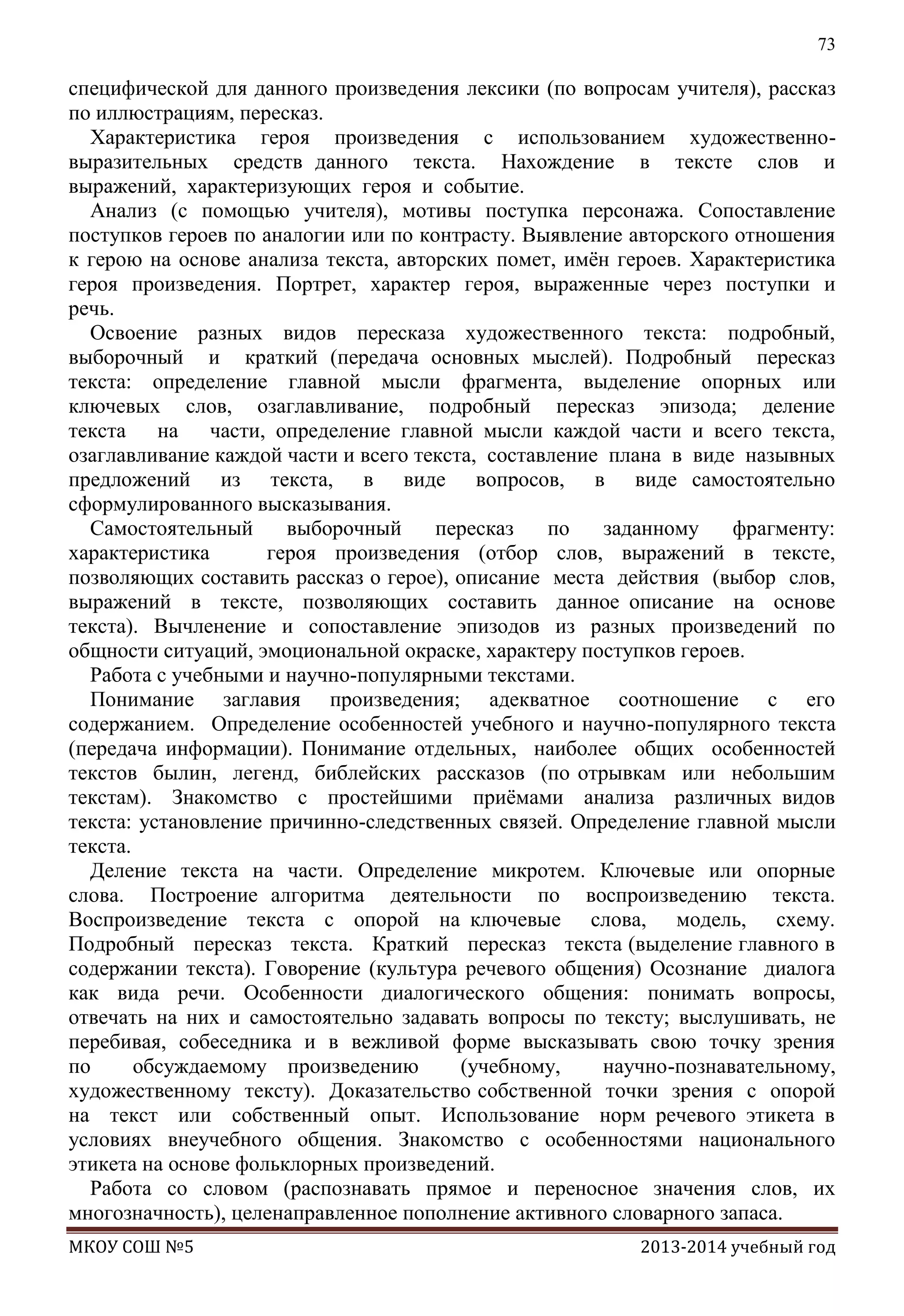 73

специфической для данного произведения лексики (по вопросам учителя), рассказ
по иллюстрациям, пересказ.
Характеристика героя произведения с использованием художественновыразительных средств данного текста. Нахождение в тексте слов и
выражений, характеризующих героя и событие.
Анализ (с помощью учителя), мотивы поступка персонажа. Сопоставление
поступков героев по аналогии или по контрасту. Выявление авторского отношения
к герою на основе анализа текста, авторских помет, имѐн героев. Характеристика
героя произведения. Портрет, характер героя, выраженные через поступки и
речь.
Освоение разных видов пересказа художественного текста: подробный,
выборочный и краткий (передача основных мыслей). Подробный пересказ
текста: определение главной мысли фрагмента, выделение опорных или
ключевых слов, озаглавливание, подробный пересказ эпизода; деление
текста на части, определение главной мысли каждой части и всего текста,
озаглавливание каждой части и всего текста, составление плана в виде назывных
предложений из текста, в виде вопросов, в виде самостоятельно
сформулированного высказывания.
Самостоятельный
выборочный
пересказ
по
заданному
фрагменту:
характеристика
героя произведения (отбор слов, выражений в тексте,
позволяющих составить рассказ о герое), описание места действия (выбор слов,
выражений в тексте, позволяющих составить данное описание на основе
текста). Вычленение и сопоставление эпизодов из разных произведений по
общности ситуаций, эмоциональной окраске, характеру поступков героев.
Работа с учебными и научно-популярными текстами.
Понимание заглавия произведения; адекватное соотношение с его
содержанием. Определение особенностей учебного и научно-популярного текста
(передача информации). Понимание отдельных, наиболее общих особенностей
текстов былин, легенд, библейских рассказов (по отрывкам или небольшим
текстам). Знакомство с простейшими приѐмами анализа различных видов
текста: установление причинно-следственных связей. Определение главной мысли
текста.
Деление текста на части. Определение микротем. Ключевые или опорные
слова. Построение алгоритма деятельности по воспроизведению текста.
Воспроизведение текста с опорой на ключевые слова, модель, схему.
Подробный пересказ текста. Краткий пересказ текста (выделение главного в
содержании текста). Говорение (культура речевого общения) Осознание диалога
как вида речи. Особенности диалогического общения: понимать вопросы,
отвечать на них и самостоятельно задавать вопросы по тексту; выслушивать, не
перебивая, собеседника и в вежливой форме высказывать свою точку зрения
по
обсуждаемому произведению
(учебному,
научно-познавательному,
художественному тексту). Доказательство собственной точки зрения с опорой
на текст или собственный опыт. Использование норм речевого этикета в
условиях внеучебного общения. Знакомство с особенностями национального
этикета на основе фольклорных произведений.
Работа со словом (распознавать прямое и переносное значения слов, их
многозначность), целенаправленное пополнение активного словарного запаса.
МКОУ СОШ №5

2013-2014 учебный год

 